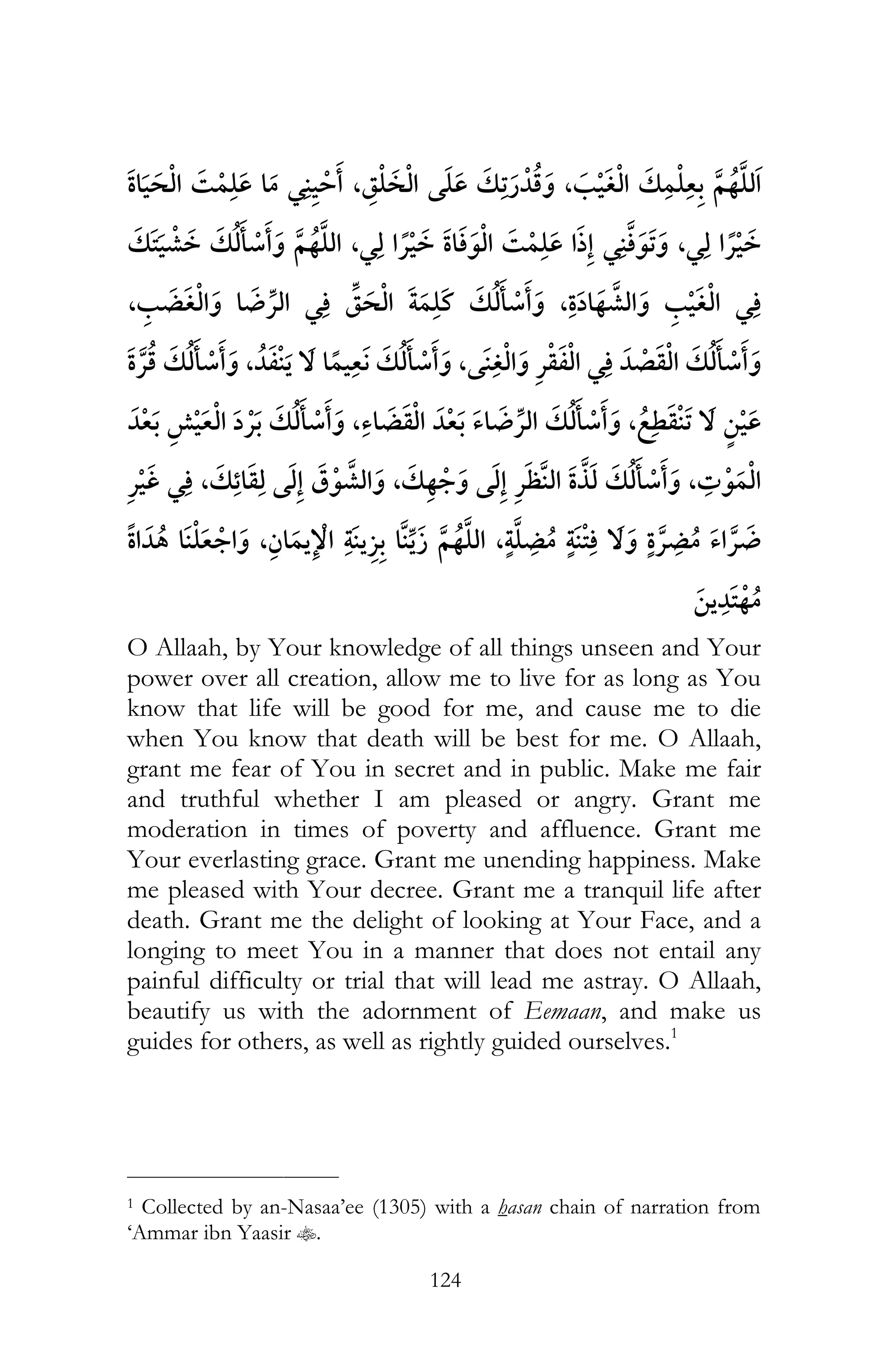 124
¯ ¯ , ,¯
,¯ ¯ ¯ ¯ ,¯ ¯
,¯ ¯ ¯ , ¯ ¯
¯ , , ¯ ¯
¯ ,¯ ,
¯ ¯ , , ¯ ,
, , ¯ ¯
O Allaah, by Your knowledge of all things unseen and Your
power over all creation, allow me to live for as long as You
know that life will be good for me, and cause me to die
when You know that death will be best for me. O Allaah,
grant me fear of You in secret and in public. Make me fair
and truthful whether I am pleased or angry. Grant me
moderation in times of poverty and affluence. Grant me
Your everlasting grace. Grant me unending happiness. Make
me pleased with Your decree. Grant me a tranquil life after
death. Grant me the delight of looking at Your Face, and a
longing to meet You in a manner that does not entail any
painful difficulty or trial that will lead me astray. O Allaah,
beautify us with the adornment of Eemaan, and make us
guides for others, as well as rightly guided ourselves.1
___________________________
1 Collected by an-Nasaa’ee (1305) with a hasan chain of narration from
‘Ammar ibn Yaasir t.
 