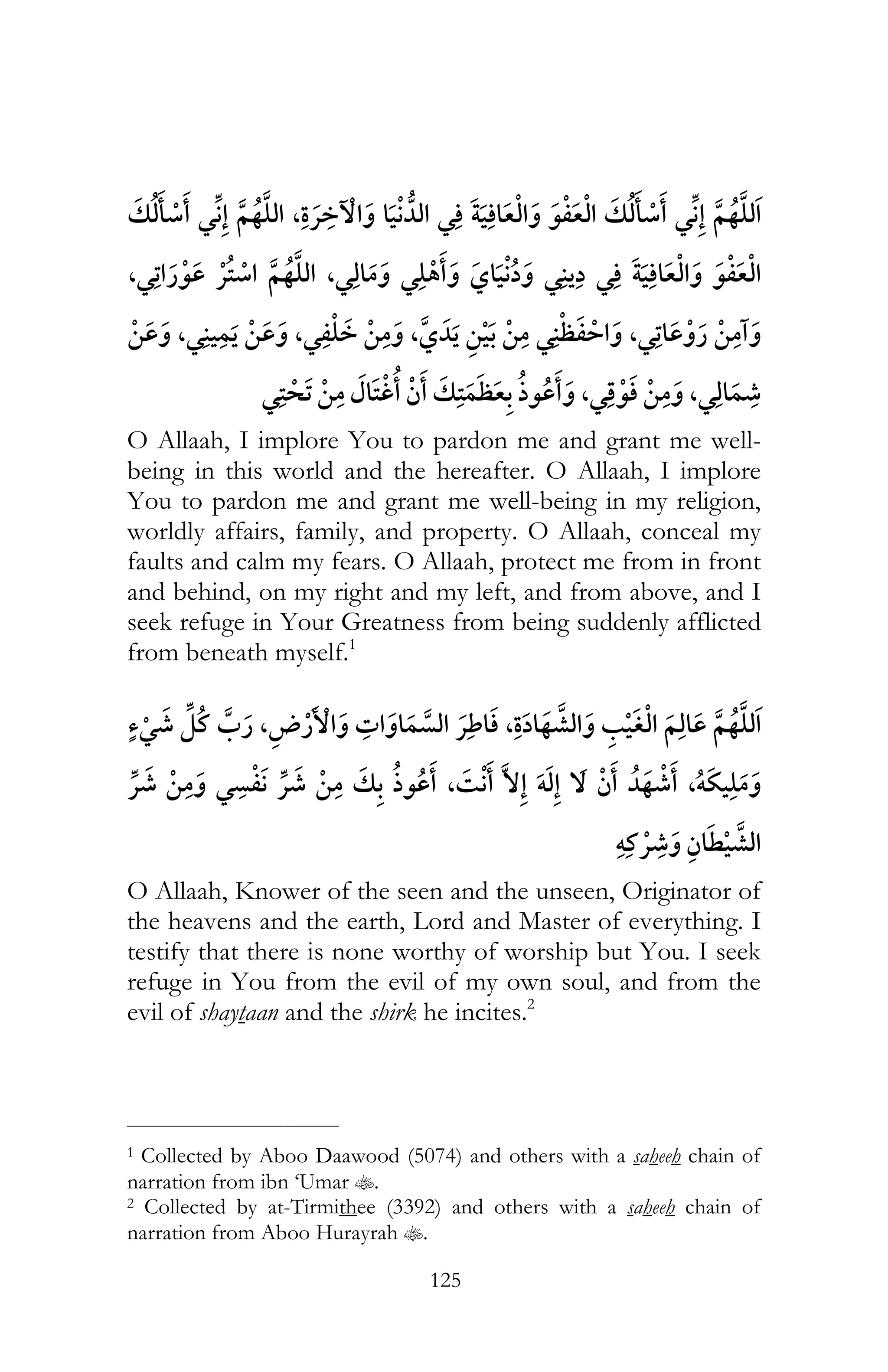 125
¯ , ¯ ¯ ¯
¯ ¯,¯ ¯ ,¯ ¯
,¯ ,¯ , ¯ ,¯
¯ ,¯ ,¯
O Allaah, I implore You to pardon me and grant me well-
being in this world and the hereafter. O Allaah, I implore
You to pardon me and grant me well-being in my religion,
worldly affairs, family, and property. O Allaah, conceal my
faults and calm my fears. O Allaah, protect me from in front
and behind, on my right and my left, and from above, and I
seek refuge in Your Greatness from being suddenly afflicted
from beneath myself.1
¯ , ¯ , ¯
,ï¯ ¯ ¯ ,¯ ï
ï ¯
O Allaah, Knower of the seen and the unseen, Originator of
the heavens and the earth, Lord and Master of everything. I
testify that there is none worthy of worship but You. I seek
refuge in You from the evil of my own soul, and from the
evil of shaytaan and the shirk he incites.2
___________________________
1 Collected by Aboo Daawood (5074) and others with a saheeh chain of
narration from ibn ‘Umar t.
2 Collected by at-Tirmithee (3392) and others with a saheeh chain of
narration from Aboo Hurayrah t.
 