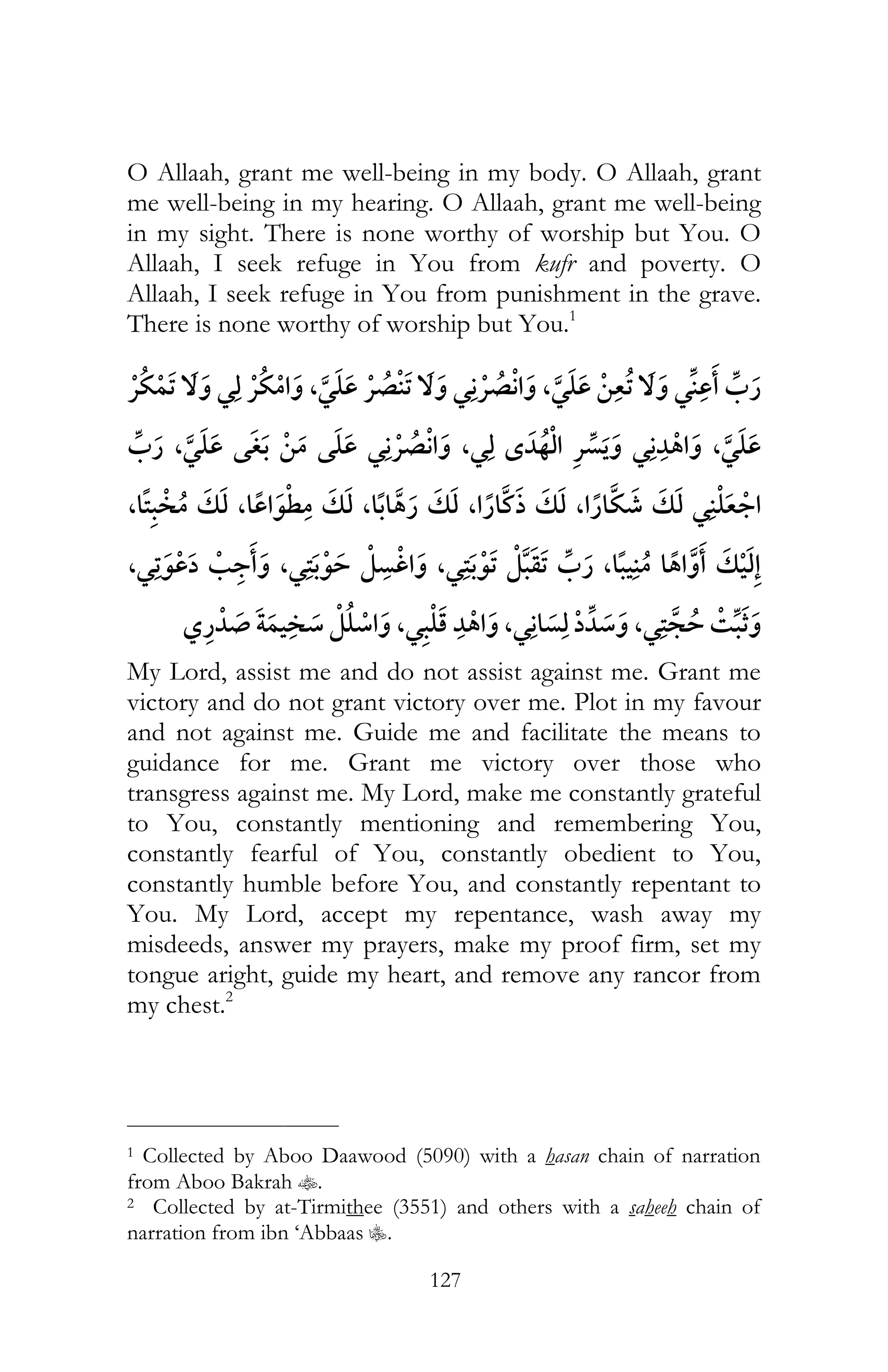 127
O Allaah, grant me well-being in my body. O Allaah, grant
me well-being in my hearing. O Allaah, grant me well-being
in my sight. There is none worthy of worship but You. O
Allaah, I seek refuge in You from kufr and poverty. O
Allaah, I seek refuge in You from punishment in the grave.
There is none worthy of worship but You.1
¯ ¯ ¯ ,¯ ¯ ¯ ¯ ,¯ ¯
¯ ,¯,¯ ¯ ¯ ,¯ ¯
, , , , , ¯
¯ ¯ ,¯ ,¯ ,,
,¯ ,¯ ,¯ ¯
My Lord, assist me and do not assist against me. Grant me
victory and do not grant victory over me. Plot in my favour
and not against me. Guide me and facilitate the means to
guidance for me. Grant me victory over those who
transgress against me. My Lord, make me constantly grateful
to You, constantly mentioning and remembering You,
constantly fearful of You, constantly obedient to You,
constantly humble before You, and constantly repentant to
You. My Lord, accept my repentance, wash away my
misdeeds, answer my prayers, make my proof firm, set my
tongue aright, guide my heart, and remove any rancor from
my chest.2
___________________________
1 Collected by Aboo Daawood (5090) with a hasan chain of narration
from Aboo Bakrah t.
2 Collected by at-Tirmithee (3551) and others with a saheeh chain of
narration from ibn ‘Abbaas C.
 