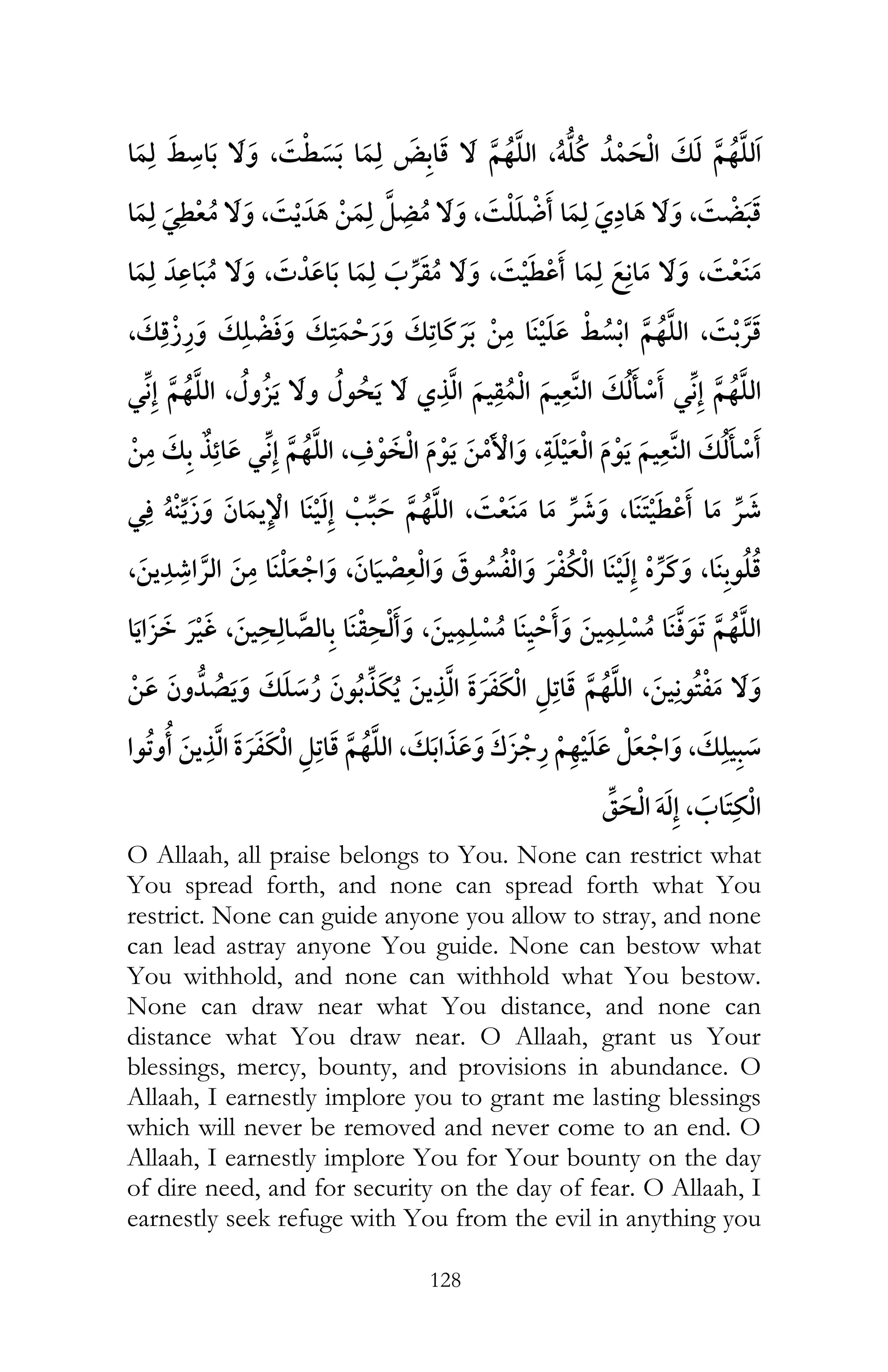 128
,ï,¯
¯ ,¯ ,¯ ,¯
, ¯ ,¯ ,¯
,¯ ¯, ¯
¯ , ¯
, ,¯
¯ ï ¯ ,¯ ¯ , ¯
, ¯ , ¯ ¯ ,
¯ , ,
¯ ,
, ,¯
ï ,
O Allaah, all praise belongs to You. None can restrict what
You spread forth, and none can spread forth what You
restrict. None can guide anyone you allow to stray, and none
can lead astray anyone You guide. None can bestow what
You withhold, and none can withhold what You bestow.
None can draw near what You distance, and none can
distance what You draw near. O Allaah, grant us Your
blessings, mercy, bounty, and provisions in abundance. O
Allaah, I earnestly implore you to grant me lasting blessings
which will never be removed and never come to an end. O
Allaah, I earnestly implore You for Your bounty on the day
of dire need, and for security on the day of fear. O Allaah, I
earnestly seek refuge with You from the evil in anything you
 