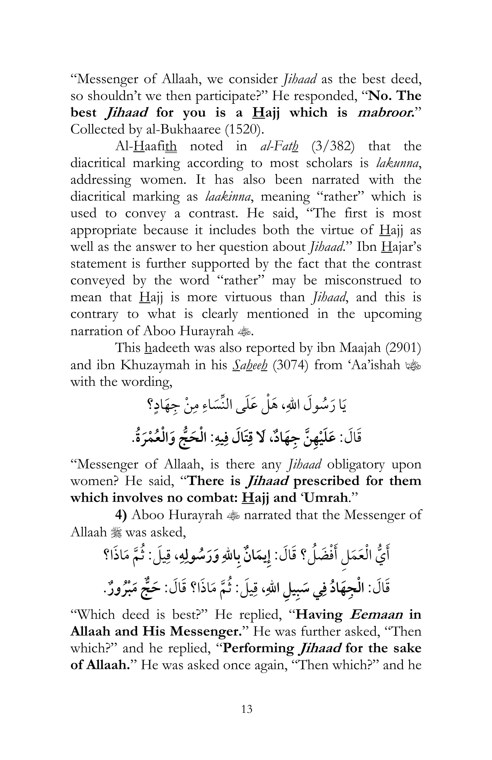 13
“Messenger of Allaah, we consider Jihaad as the best deed,
so shouldn’t we then participate?” He responded, “No. The
best Jihaad for you is a Hajj which is mabroor.”
Collected by al-Bukhaaree (1520).
Al-Haafith noted in al-Fath (3/382) that the
diacritical marking according to most scholars is lakunna,
addressing women. It has also been narrated with the
diacritical marking as laakinna, meaning “rather” which is
used to convey a contrast. He said, “The first is most
appropriate because it includes both the virtue of Hajj as
well as the answer to her question about Jihaad.” Ibn Hajar’s
statement is further supported by the fact that the contrast
conveyed by the word “rather” may be misconstrued to
mean that Hajj is more virtuous than Jihaad, and this is
contrary to what is clearly mentioned in the upcoming
narration of Aboo Hurayrah t.
This hadeeth was also reported by ibn Maajah (2901)
and ibn Khuzaymah in his Saheeh (3074) from ‘Aa’ishah z
with the wording,
,?
:ï ,:¯
“Messenger of Allaah, is there any Jihaad obligatory upon
women? He said, “There is Jihaad prescribed for them
which involves no combat: Hajj and ‘Umrah.”
4) Aboo Hurayrah t narrated that the Messenger of
Allaah r was asked,
?:ï,:?
:¯,:?:¯
“Which deed is best?” He replied, “Having Eemaan in
Allaah and His Messenger.” He was further asked, “Then
which?” and he replied, “Performing Jihaad for the sake
of Allaah.” He was asked once again, “Then which?” and he
 