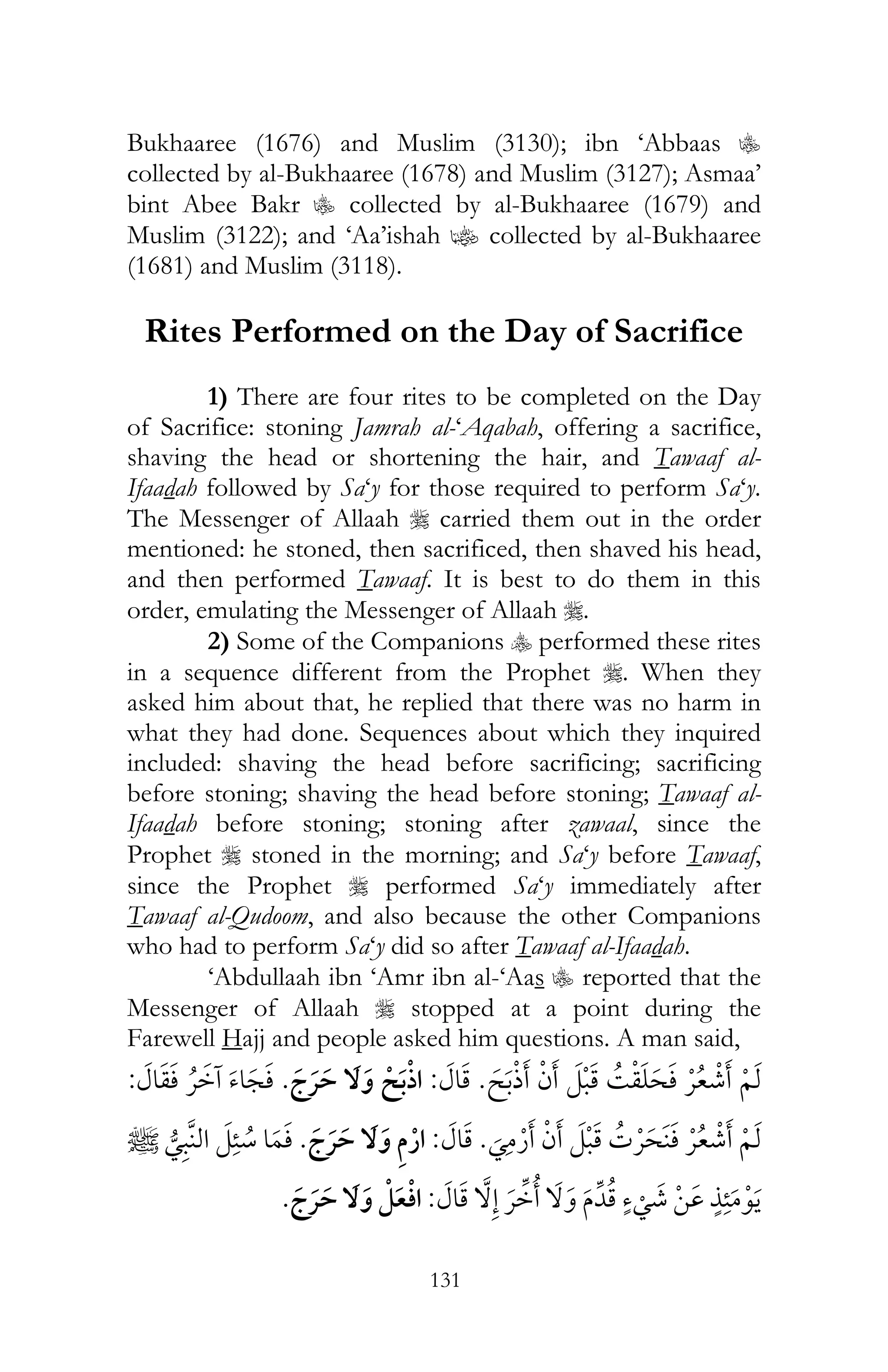 131
Bukhaaree (1676) and Muslim (3130); ibn ‘Abbaas C
collected by al-Bukhaaree (1678) and Muslim (3127); Asmaa’
bint Abee Bakr C collected by al-Bukhaaree (1679) and
Muslim (3122); and ‘Aa’ishah z collected by al-Bukhaaree
(1681) and Muslim (3118).
Rites Performed on the Day of Sacrifice
1) There are four rites to be completed on the Day
of Sacrifice: stoning Jamrah al-‘Aqabah, offering a sacrifice,
shaving the head or shortening the hair, and Tawaaf al-
Ifaadah followed by Sa‘y for those required to perform Sa‘y.
The Messenger of Allaah r carried them out in the order
mentioned: he stoned, then sacrificed, then shaved his head,
and then performed Tawaaf. It is best to do them in this
order, emulating the Messenger of Allaah r.
2) Some of the Companions y performed these rites
in a sequence different from the Prophet r. When they
asked him about that, he replied that there was no harm in
what they had done. Sequences about which they inquired
included: shaving the head before sacrificing; sacrificing
before stoning; shaving the head before stoning; Tawaaf al-
Ifaadah before stoning; stoning after zawaal, since the
Prophet r stoned in the morning; and Sa‘y before Tawaaf,
since the Prophet r performed Sa‘y immediately after
Tawaaf al-Qudoom, and also because the other Companions
who had to perform Sa‘y did so after Tawaaf al-Ifaadah.
‘Abdullaah ibn ‘Amr ibn al-‘Aas C reported that the
Messenger of Allaah r stopped at a point during the
Farewell Hajj and people asked him questions. A man said,
¯ ¯ ¯:¯ ¯¯:
¯ ¯ ¯:¯¯
¯ ¯:¯
 