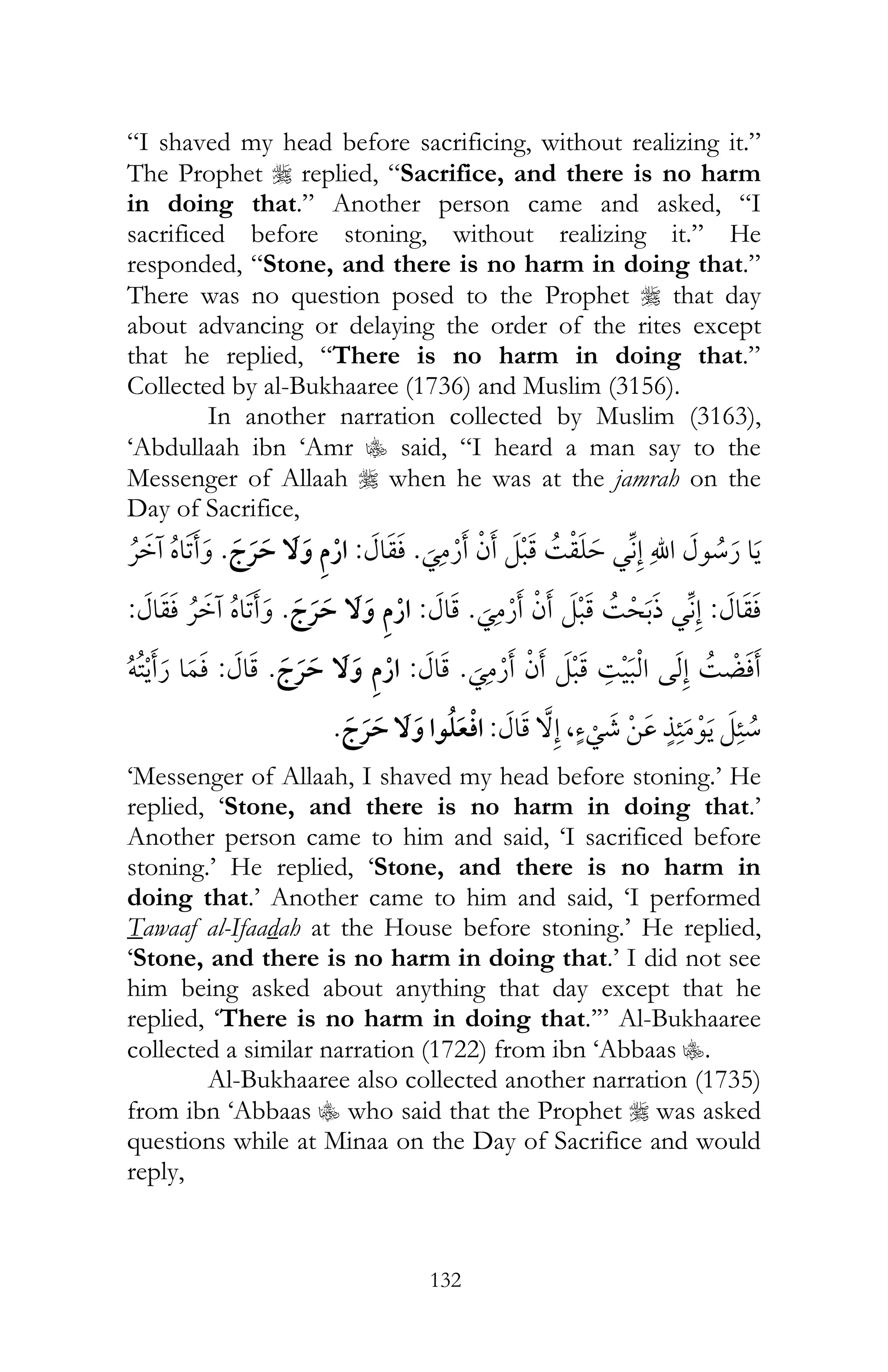 132
“I shaved my head before sacrificing, without realizing it.”
The Prophet r replied, “Sacrifice, and there is no harm
in doing that.” Another person came and asked, “I
sacrificed before stoning, without realizing it.” He
responded, “Stone, and there is no harm in doing that.”
There was no question posed to the Prophet r that day
about advancing or delaying the order of the rites except
that he replied, “There is no harm in doing that.”
Collected by al-Bukhaaree (1736) and Muslim (3156).
In another narration collected by Muslim (3163),
‘Abdullaah ibn ‘Amr C said, “I heard a man say to the
Messenger of Allaah r when he was at the jamrah on the
Day of Sacrifice,
¯ ¯ ¯:¯¯
:¯ ¯ ¯:¯¯:
¯ ¯ ¯:¯:ï
, ¯:¯
‘Messenger of Allaah, I shaved my head before stoning.’ He
replied, ‘Stone, and there is no harm in doing that.’
Another person came to him and said, ‘I sacrificed before
stoning.’ He replied, ‘Stone, and there is no harm in
doing that.’ Another came to him and said, ‘I performed
Tawaaf al-Ifaadah at the House before stoning.’ He replied,
‘Stone, and there is no harm in doing that.’ I did not see
him being asked about anything that day except that he
replied, ‘There is no harm in doing that.’” Al-Bukhaaree
collected a similar narration (1722) from ibn ‘Abbaas C.
Al-Bukhaaree also collected another narration (1735)
from ibn ‘Abbaas C who said that the Prophet r was asked
questions while at Minaa on the Day of Sacrifice and would
reply,
 