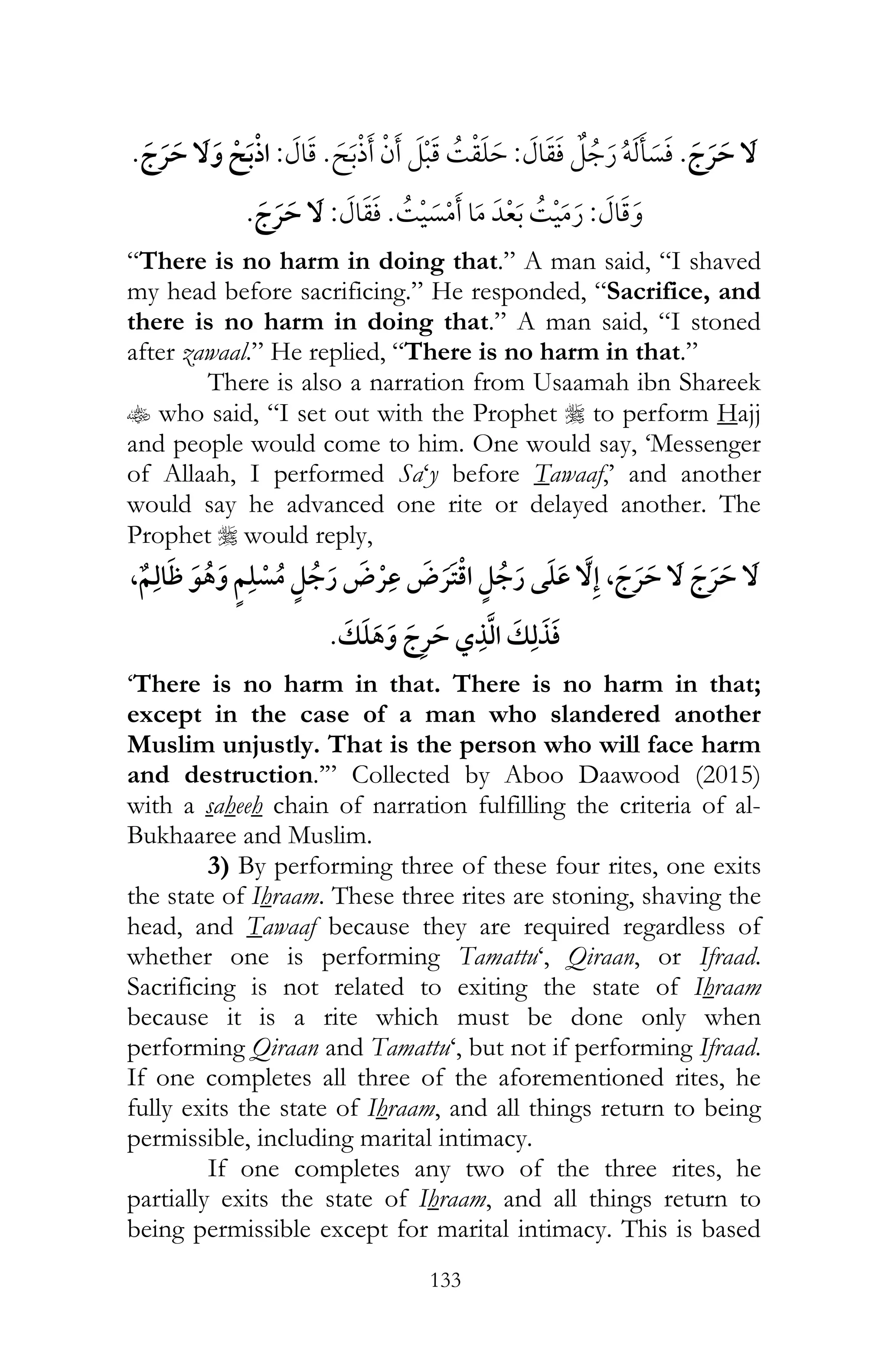 133
¯ï:¯ ¯:¯ ¯
:¯ ¯:¯
“There is no harm in doing that.” A man said, “I shaved
my head before sacrificing.” He responded, “Sacrifice, and
there is no harm in doing that.” A man said, “I stoned
after zawaal.” He replied, “There is no harm in that.”
There is also a narration from Usaamah ibn Shareek
t who said, “I set out with the Prophet r to perform Hajj
and people would come to him. One would say, ‘Messenger
of Allaah, I performed Sa‘y before Tawaaf,’ and another
would say he advanced one rite or delayed another. The
Prophet r would reply,
, ¯ ¯ , ¯ ¯
¯
‘There is no harm in that. There is no harm in that;
except in the case of a man who slandered another
Muslim unjustly. That is the person who will face harm
and destruction.’” Collected by Aboo Daawood (2015)
with a saheeh chain of narration fulfilling the criteria of al-
Bukhaaree and Muslim.
3) By performing three of these four rites, one exits
the state of Ihraam. These three rites are stoning, shaving the
head, and Tawaaf because they are required regardless of
whether one is performing Tamattu‘, Qiraan, or Ifraad.
Sacrificing is not related to exiting the state of Ihraam
because it is a rite which must be done only when
performing Qiraan and Tamattu‘, but not if performing Ifraad.
If one completes all three of the aforementioned rites, he
fully exits the state of Ihraam, and all things return to being
permissible, including marital intimacy.
If one completes any two of the three rites, he
partially exits the state of Ihraam, and all things return to
being permissible except for marital intimacy. This is based
 