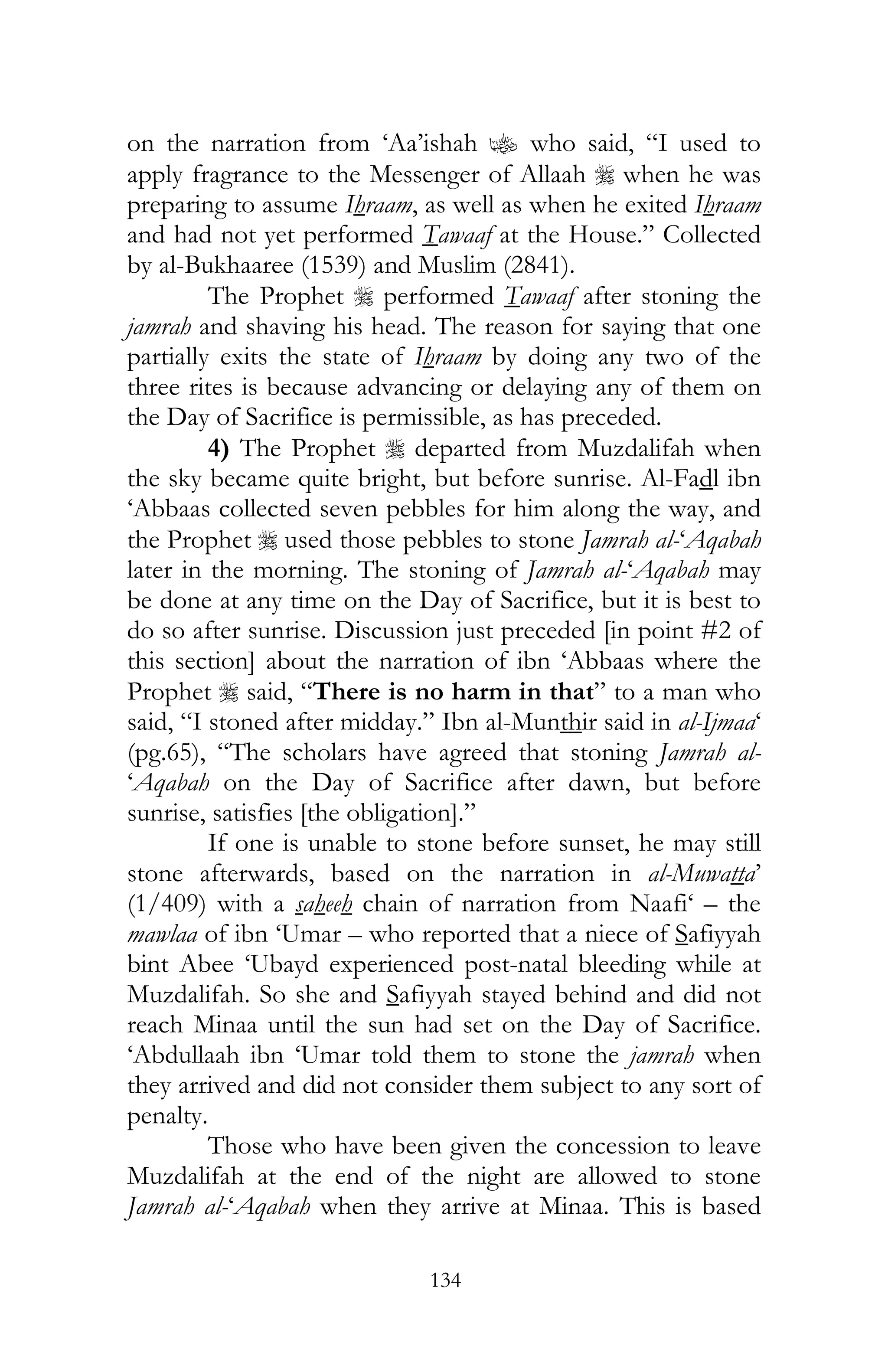 134
on the narration from ‘Aa’ishah z who said, “I used to
apply fragrance to the Messenger of Allaah r when he was
preparing to assume Ihraam, as well as when he exited Ihraam
and had not yet performed Tawaaf at the House.” Collected
by al-Bukhaaree (1539) and Muslim (2841).
The Prophet r performed Tawaaf after stoning the
jamrah and shaving his head. The reason for saying that one
partially exits the state of Ihraam by doing any two of the
three rites is because advancing or delaying any of them on
the Day of Sacrifice is permissible, as has preceded.
4) The Prophet r departed from Muzdalifah when
the sky became quite bright, but before sunrise. Al-Fadl ibn
‘Abbaas collected seven pebbles for him along the way, and
the Prophet r used those pebbles to stone Jamrah al-‘Aqabah
later in the morning. The stoning of Jamrah al-‘Aqabah may
be done at any time on the Day of Sacrifice, but it is best to
do so after sunrise. Discussion just preceded [in point #2 of
this section] about the narration of ibn ‘Abbaas where the
Prophet r said, “There is no harm in that” to a man who
said, “I stoned after midday.” Ibn al-Munthir said in al-Ijmaa‘
(pg.65), “The scholars have agreed that stoning Jamrah al-
‘Aqabah on the Day of Sacrifice after dawn, but before
sunrise, satisfies [the obligation].”
If one is unable to stone before sunset, he may still
stone afterwards, based on the narration in al-Muwatta’
(1/409) with a saheeh chain of narration from Naafi‘ – the
mawlaa of ibn ‘Umar – who reported that a niece of Safiyyah
bint Abee ‘Ubayd experienced post-natal bleeding while at
Muzdalifah. So she and Safiyyah stayed behind and did not
reach Minaa until the sun had set on the Day of Sacrifice.
‘Abdullaah ibn ‘Umar told them to stone the jamrah when
they arrived and did not consider them subject to any sort of
penalty.
Those who have been given the concession to leave
Muzdalifah at the end of the night are allowed to stone
Jamrah al-‘Aqabah when they arrive at Minaa. This is based
 
