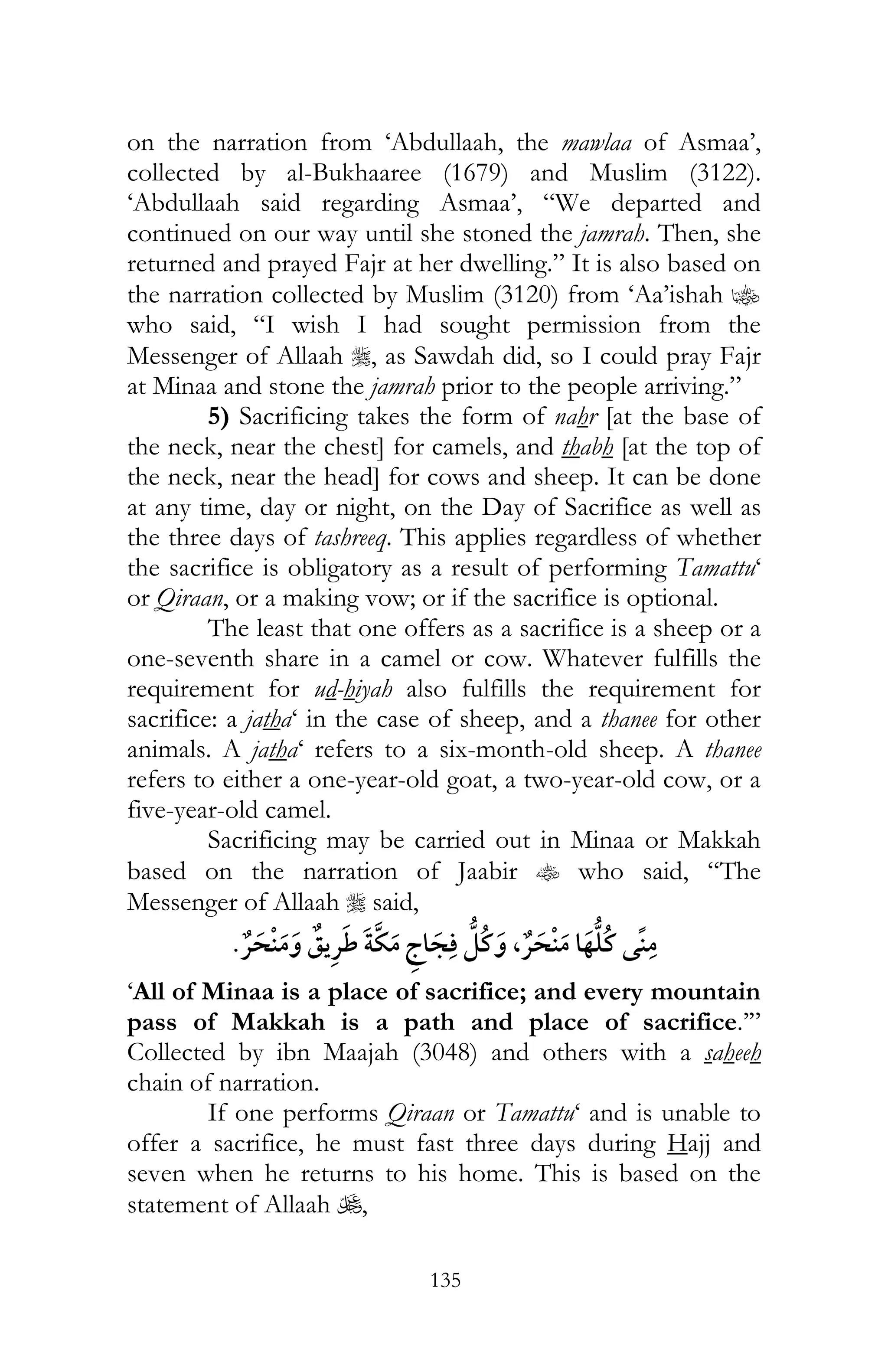 135
on the narration from ‘Abdullaah, the mawlaa of Asmaa’,
collected by al-Bukhaaree (1679) and Muslim (3122).
‘Abdullaah said regarding Asmaa’, “We departed and
continued on our way until she stoned the jamrah. Then, she
returned and prayed Fajr at her dwelling.” It is also based on
the narration collected by Muslim (3120) from ‘Aa’ishah z
who said, “I wish I had sought permission from the
Messenger of Allaah r, as Sawdah did, so I could pray Fajr
at Minaa and stone the jamrah prior to the people arriving.”
5) Sacrificing takes the form of nahr [at the base of
the neck, near the chest] for camels, and thabh [at the top of
the neck, near the head] for cows and sheep. It can be done
at any time, day or night, on the Day of Sacrifice as well as
the three days of tashreeq. This applies regardless of whether
the sacrifice is obligatory as a result of performing Tamattu‘
or Qiraan, or a making vow; or if the sacrifice is optional.
The least that one offers as a sacrifice is a sheep or a
one-seventh share in a camel or cow. Whatever fulfills the
requirement for ud-hiyah also fulfills the requirement for
sacrifice: a jatha‘ in the case of sheep, and a thanee for other
animals. A jatha‘ refers to a six-month-old sheep. A thanee
refers to either a one-year-old goat, a two-year-old cow, or a
five-year-old camel.
Sacrificing may be carried out in Minaa or Makkah
based on the narration of Jaabir t who said, “The
Messenger of Allaah r said,
¯ ¯ ,¯
‘All of Minaa is a place of sacrifice; and every mountain
pass of Makkah is a path and place of sacrifice.’”
Collected by ibn Maajah (3048) and others with a saheeh
chain of narration.
If one performs Qiraan or Tamattu‘ and is unable to
offer a sacrifice, he must fast three days during Hajj and
seven when he returns to his home. This is based on the
statement of Allaah U,
 