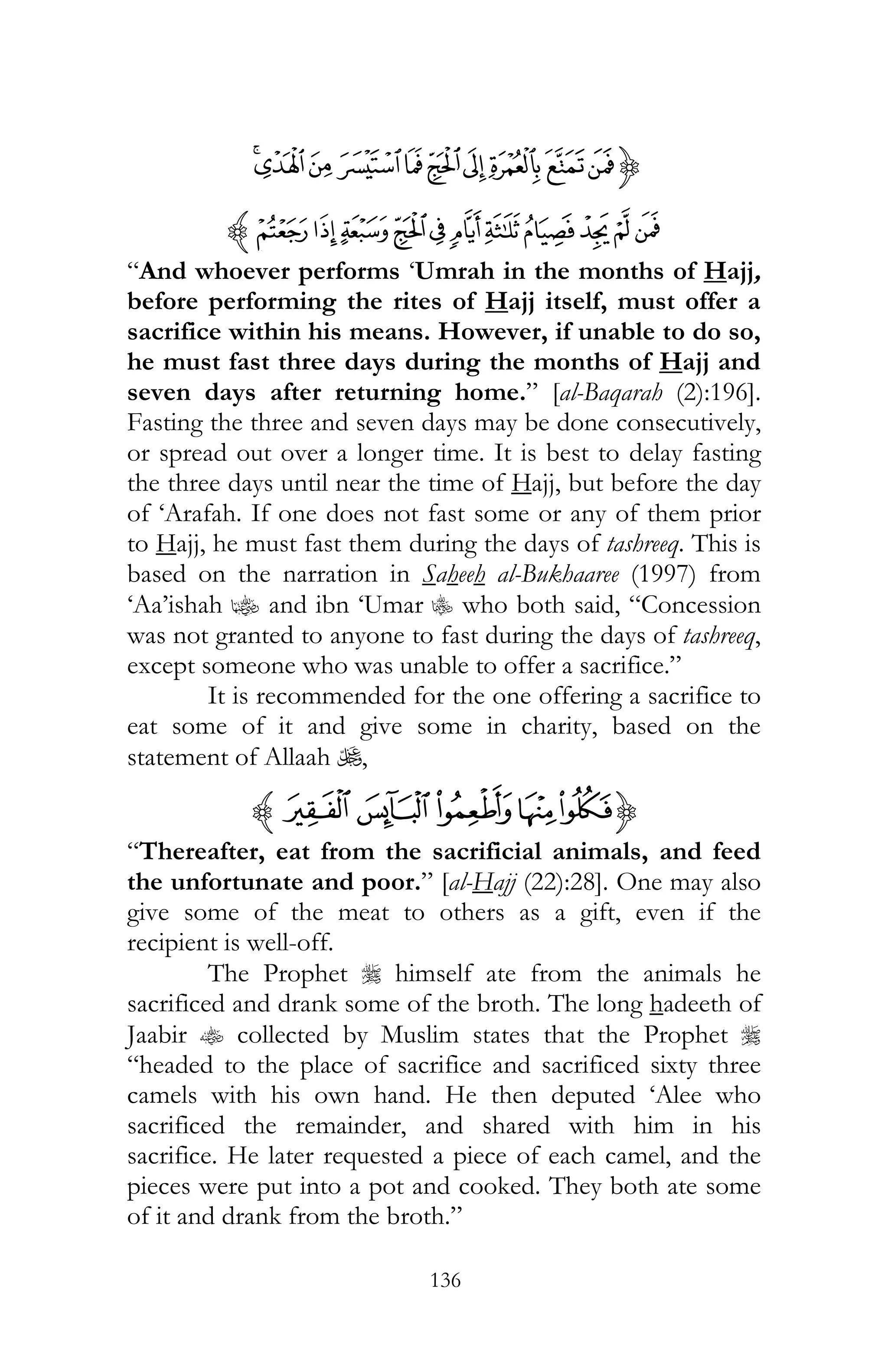 136
{ÏÎÍÌËÔÓÒÑÐ
ßÞ ÝÜÛÚÙØ×ÖÕz
“And whoever performs ‘Umrah in the months of Hajj,
before performing the rites of Hajj itself, must offer a
sacrifice within his means. However, if unable to do so,
he must fast three days during the months of Hajj and
seven days after returning home.” [al-Baqarah (2):196].
Fasting the three and seven days may be done consecutively,
or spread out over a longer time. It is best to delay fasting
the three days until near the time of Hajj, but before the day
of ‘Arafah. If one does not fast some or any of them prior
to Hajj, he must fast them during the days of tashreeq. This is
based on the narration in Saheeh al-Bukhaaree (1997) from
‘Aa’ishah z and ibn ‘Umar C who both said, “Concession
was not granted to anyone to fast during the days of tashreeq,
except someone who was unable to offer a sacrifice.”
It is recommended for the one offering a sacrifice to
eat some of it and give some in charity, based on the
statement of Allaah U,
{xwvzyz
“Thereafter, eat from the sacrificial animals, and feed
the unfortunate and poor.” [al-Hajj (22):28]. One may also
give some of the meat to others as a gift, even if the
recipient is well-off.
The Prophet r himself ate from the animals he
sacrificed and drank some of the broth. The long hadeeth of
Jaabir t collected by Muslim states that the Prophet r
“headed to the place of sacrifice and sacrificed sixty three
camels with his own hand. He then deputed ‘Alee who
sacrificed the remainder, and shared with him in his
sacrifice. He later requested a piece of each camel, and the
pieces were put into a pot and cooked. They both ate some
of it and drank from the broth.”
 