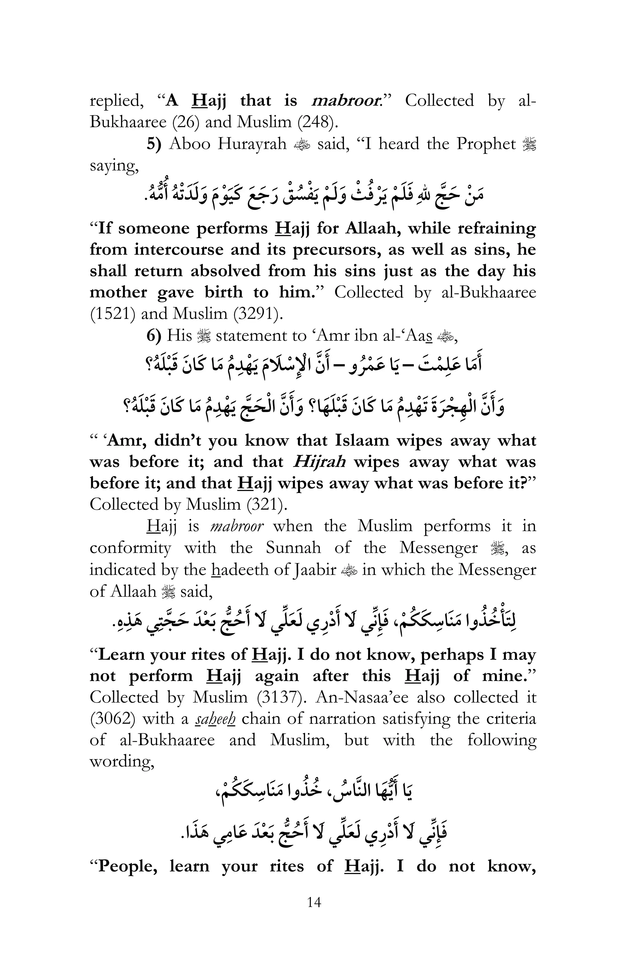 14
replied, “A Hajj that is mabroor.” Collected by al-
Bukhaaree (26) and Muslim (248).
5) Aboo Hurayrah t said, “I heard the Prophet r
saying,
¯ï ï
“If someone performs Hajj for Allaah, while refraining
from intercourse and its precursors, as well as sins, he
shall return absolved from his sins just as the day his
mother gave birth to him.” Collected by al-Bukhaaree
(1521) and Muslim (3291).
6) His r statement to ‘Amr ibn al-‘Aas t,
¯–¯–?ï
?ï ? ¯
“ ‘Amr, didn’t you know that Islaam wipes away what
was before it; and that Hijrah wipes away what was
before it; and that Hajj wipes away what was before it?”
Collected by Muslim (321).
Hajj is mabroor when the Muslim performs it in
conformity with the Sunnah of the Messenger r, as
indicated by the hadeeth of Jaabir t in which the Messenger
of Allaah r said,
¯ ¯ ¯ ,
“Learn your rites of Hajj. I do not know, perhaps I may
not perform Hajj again after this Hajj of mine.”
Collected by Muslim (3137). An-Nasaa’ee also collected it
(3062) with a saheeh chain of narration satisfying the criteria
of al-Bukhaaree and Muslim, but with the following
wording,
, ,
¯ ¯¯
“People, learn your rites of Hajj. I do not know,
 