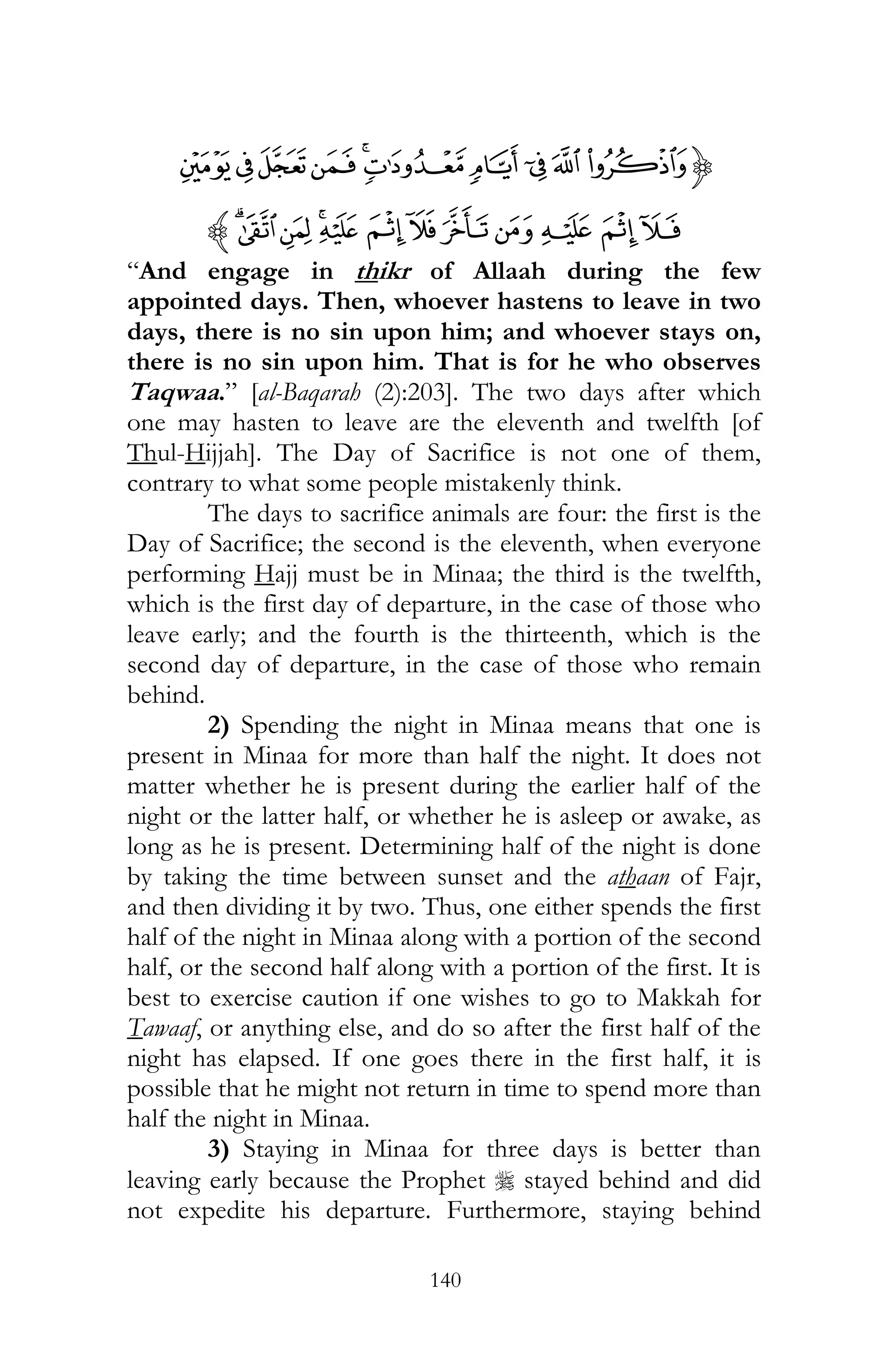 140
{KJIHGFEDCB
WVUTS RQPON MLz
“And engage in thikr of Allaah during the few
appointed days. Then, whoever hastens to leave in two
days, there is no sin upon him; and whoever stays on,
there is no sin upon him. That is for he who observes
Taqwaa.” [al-Baqarah (2):203]. The two days after which
one may hasten to leave are the eleventh and twelfth [of
Thul-Hijjah]. The Day of Sacrifice is not one of them,
contrary to what some people mistakenly think.
The days to sacrifice animals are four: the first is the
Day of Sacrifice; the second is the eleventh, when everyone
performing Hajj must be in Minaa; the third is the twelfth,
which is the first day of departure, in the case of those who
leave early; and the fourth is the thirteenth, which is the
second day of departure, in the case of those who remain
behind.
2) Spending the night in Minaa means that one is
present in Minaa for more than half the night. It does not
matter whether he is present during the earlier half of the
night or the latter half, or whether he is asleep or awake, as
long as he is present. Determining half of the night is done
by taking the time between sunset and the athaan of Fajr,
and then dividing it by two. Thus, one either spends the first
half of the night in Minaa along with a portion of the second
half, or the second half along with a portion of the first. It is
best to exercise caution if one wishes to go to Makkah for
Tawaaf, or anything else, and do so after the first half of the
night has elapsed. If one goes there in the first half, it is
possible that he might not return in time to spend more than
half the night in Minaa.
3) Staying in Minaa for three days is better than
leaving early because the Prophet r stayed behind and did
not expedite his departure. Furthermore, staying behind
 