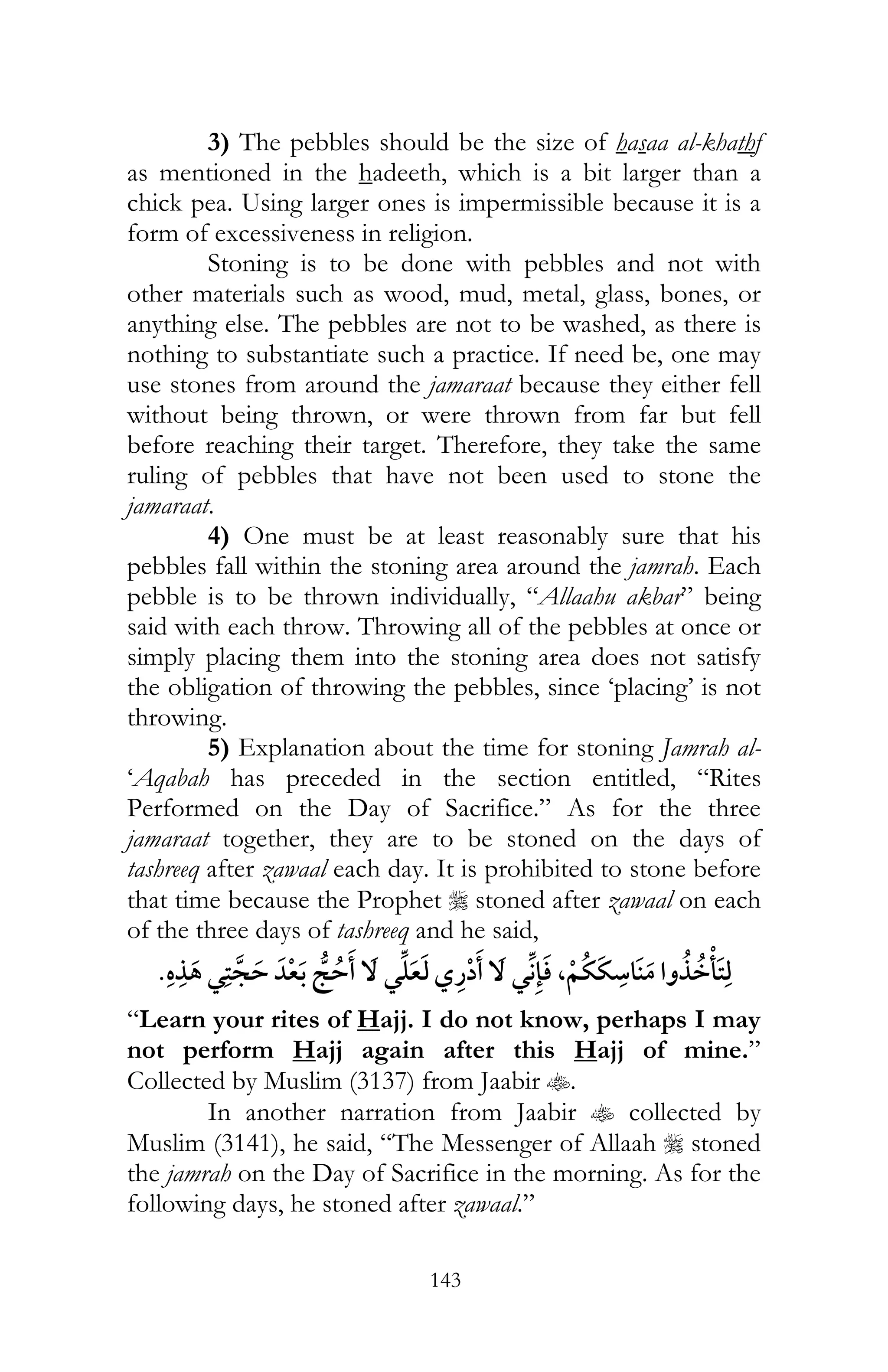 143
3) The pebbles should be the size of hasaa al-khathf
as mentioned in the hadeeth, which is a bit larger than a
chick pea. Using larger ones is impermissible because it is a
form of excessiveness in religion.
Stoning is to be done with pebbles and not with
other materials such as wood, mud, metal, glass, bones, or
anything else. The pebbles are not to be washed, as there is
nothing to substantiate such a practice. If need be, one may
use stones from around the jamaraat because they either fell
without being thrown, or were thrown from far but fell
before reaching their target. Therefore, they take the same
ruling of pebbles that have not been used to stone the
jamaraat.
4) One must be at least reasonably sure that his
pebbles fall within the stoning area around the jamrah. Each
pebble is to be thrown individually, “Allaahu akbar” being
said with each throw. Throwing all of the pebbles at once or
simply placing them into the stoning area does not satisfy
the obligation of throwing the pebbles, since ‘placing’ is not
throwing.
5) Explanation about the time for stoning Jamrah al-
‘Aqabah has preceded in the section entitled, “Rites
Performed on the Day of Sacrifice.” As for the three
jamaraat together, they are to be stoned on the days of
tashreeq after zawaal each day. It is prohibited to stone before
that time because the Prophet r stoned after zawaal on each
of the three days of tashreeq and he said,
¯ ¯ ,¯
“Learn your rites of Hajj. I do not know, perhaps I may
not perform Hajj again after this Hajj of mine.”
Collected by Muslim (3137) from Jaabir t.
In another narration from Jaabir t collected by
Muslim (3141), he said, “The Messenger of Allaah r stoned
the jamrah on the Day of Sacrifice in the morning. As for the
following days, he stoned after zawaal.”
 