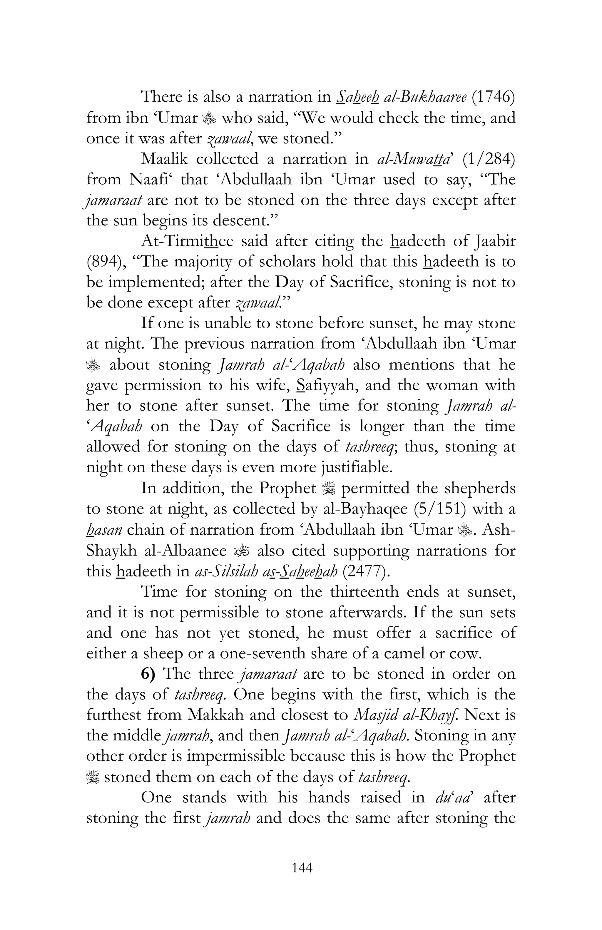 144
There is also a narration in Saheeh al-Bukhaaree (1746)
from ibn ‘Umar C who said, “We would check the time, and
once it was after zawaal, we stoned.”
Maalik collected a narration in al-Muwatta’ (1/284)
from Naafi‘ that ‘Abdullaah ibn ‘Umar used to say, “The
jamaraat are not to be stoned on the three days except after
the sun begins its descent.”
At-Tirmithee said after citing the hadeeth of Jaabir
(894), “The majority of scholars hold that this hadeeth is to
be implemented; after the Day of Sacrifice, stoning is not to
be done except after zawaal.”
If one is unable to stone before sunset, he may stone
at night. The previous narration from ‘Abdullaah ibn ‘Umar
C about stoning Jamrah al-‘Aqabah also mentions that he
gave permission to his wife, Safiyyah, and the woman with
her to stone after sunset. The time for stoning Jamrah al-
‘Aqabah on the Day of Sacrifice is longer than the time
allowed for stoning on the days of tashreeq; thus, stoning at
night on these days is even more justifiable.
In addition, the Prophet r permitted the shepherds
to stone at night, as collected by al-Bayhaqee (5/151) with a
hasan chain of narration from ‘Abdullaah ibn ‘Umar C. Ash-
Shaykh al-Albaanee ? also cited supporting narrations for
this hadeeth in as-Silsilah as-Saheehah (2477).
Time for stoning on the thirteenth ends at sunset,
and it is not permissible to stone afterwards. If the sun sets
and one has not yet stoned, he must offer a sacrifice of
either a sheep or a one-seventh share of a camel or cow.
6) The three jamaraat are to be stoned in order on
the days of tashreeq. One begins with the first, which is the
furthest from Makkah and closest to Masjid al-Khayf. Next is
the middle jamrah, and then Jamrah al-‘Aqabah. Stoning in any
other order is impermissible because this is how the Prophet
r stoned them on each of the days of tashreeq.
One stands with his hands raised in du‘aa’ after
stoning the first jamrah and does the same after stoning the
 