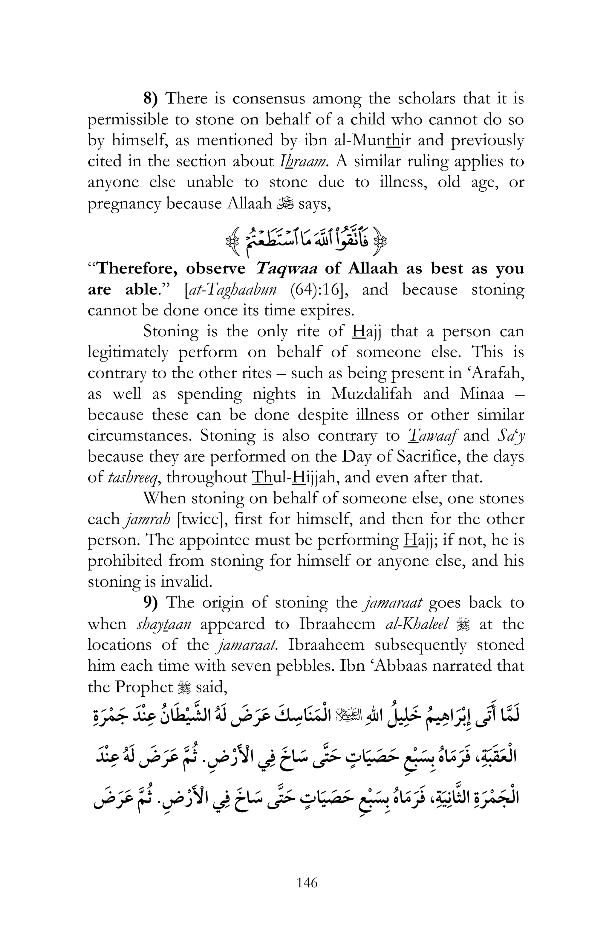 146
8) There is consensus among the scholars that it is
permissible to stone on behalf of a child who cannot do so
by himself, as mentioned by ibn al-Munthir and previously
cited in the section about Ihraam. A similar ruling applies to
anyone else unable to stone due to illness, old age, or
pregnancy because Allaah U says,
{wzyxz
“Therefore, observe Taqwaa of Allaah as best as you
are able.” [at-Taghaabun (64):16], and because stoning
cannot be done once its time expires.
Stoning is the only rite of Hajj that a person can
legitimately perform on behalf of someone else. This is
contrary to the other rites – such as being present in ‘Arafah,
as well as spending nights in Muzdalifah and Minaa –
because these can be done despite illness or other similar
circumstances. Stoning is also contrary to Tawaaf and Sa‘y
because they are performed on the Day of Sacrifice, the days
of tashreeq, throughout Thul-Hijjah, and even after that.
When stoning on behalf of someone else, one stones
each jamrah [twice], first for himself, and then for the other
person. The appointee must be performing Hajj; if not, he is
prohibited from stoning for himself or anyone else, and his
stoning is invalid.
9) The origin of stoning the jamaraat goes back to
when shaytaan appeared to Ibraaheem al-Khaleel r at the
locations of the jamaraat. Ibraaheem subsequently stoned
him each time with seven pebbles. Ibn ‘Abbaas narrated that
the Prophet r said,
¯u¯ ï ¯
¯ ¯ ,ï ¯
¯ ¯ , ¯¯
 