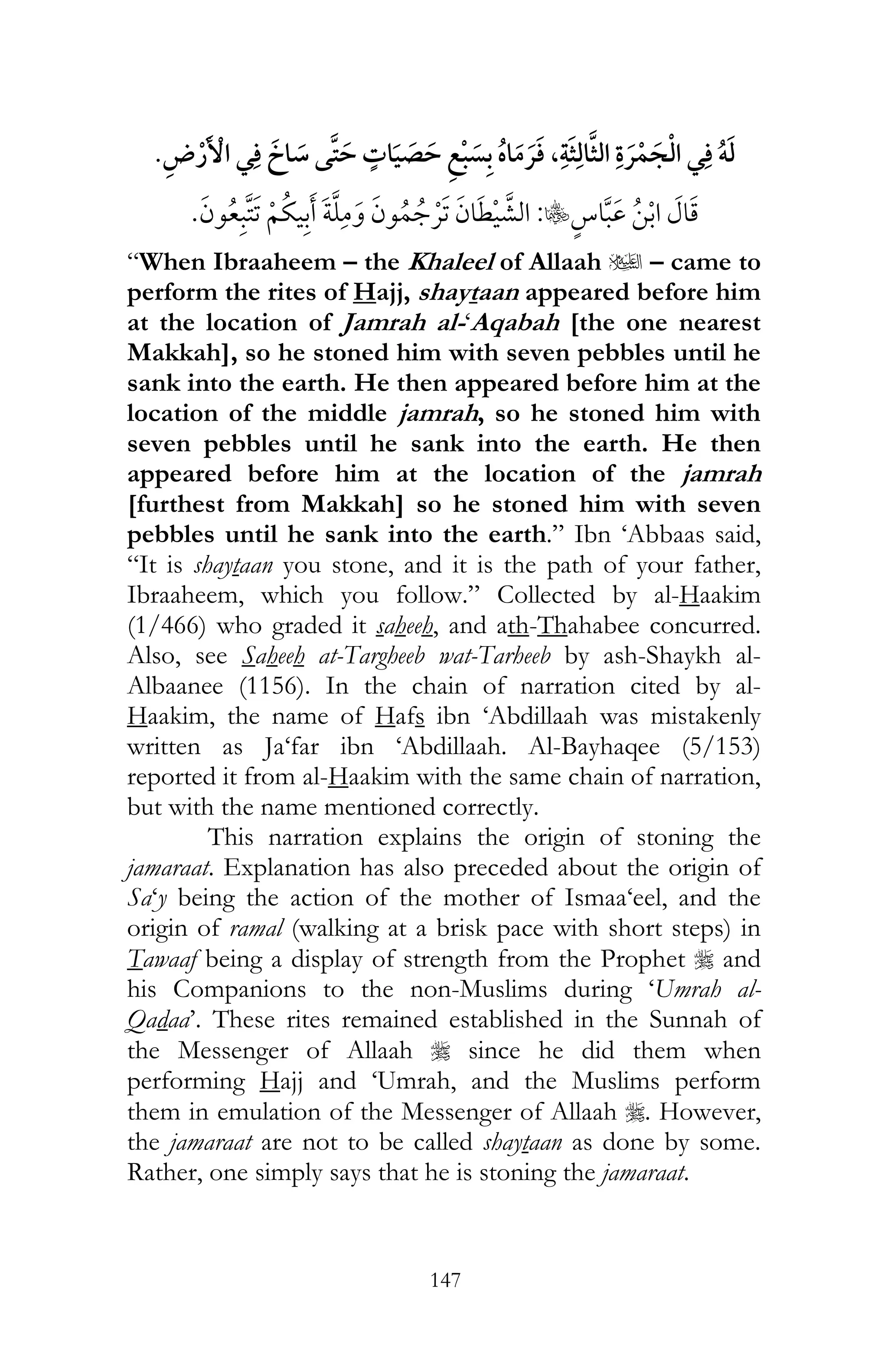 147
¯ ï¯ ¯ , ¯
C:¯
“When Ibraaheem – the Khaleel of Allaah u – came to
perform the rites of Hajj, shaytaan appeared before him
at the location of Jamrah al-‘Aqabah [the one nearest
Makkah], so he stoned him with seven pebbles until he
sank into the earth. He then appeared before him at the
location of the middle jamrah, so he stoned him with
seven pebbles until he sank into the earth. He then
appeared before him at the location of the jamrah
[furthest from Makkah] so he stoned him with seven
pebbles until he sank into the earth.” Ibn ‘Abbaas said,
“It is shaytaan you stone, and it is the path of your father,
Ibraaheem, which you follow.” Collected by al-Haakim
(1/466) who graded it saheeh, and ath-Thahabee concurred.
Also, see Saheeh at-Targheeb wat-Tarheeb by ash-Shaykh al-
Albaanee (1156). In the chain of narration cited by al-
Haakim, the name of Hafs ibn ‘Abdillaah was mistakenly
written as Ja‘far ibn ‘Abdillaah. Al-Bayhaqee (5/153)
reported it from al-Haakim with the same chain of narration,
but with the name mentioned correctly.
This narration explains the origin of stoning the
jamaraat. Explanation has also preceded about the origin of
Sa‘y being the action of the mother of Ismaa‘eel, and the
origin of ramal (walking at a brisk pace with short steps) in
Tawaaf being a display of strength from the Prophet r and
his Companions to the non-Muslims during ‘Umrah al-
Qadaa’. These rites remained established in the Sunnah of
the Messenger of Allaah r since he did them when
performing Hajj and ‘Umrah, and the Muslims perform
them in emulation of the Messenger of Allaah r. However,
the jamaraat are not to be called shaytaan as done by some.
Rather, one simply says that he is stoning the jamaraat.
 