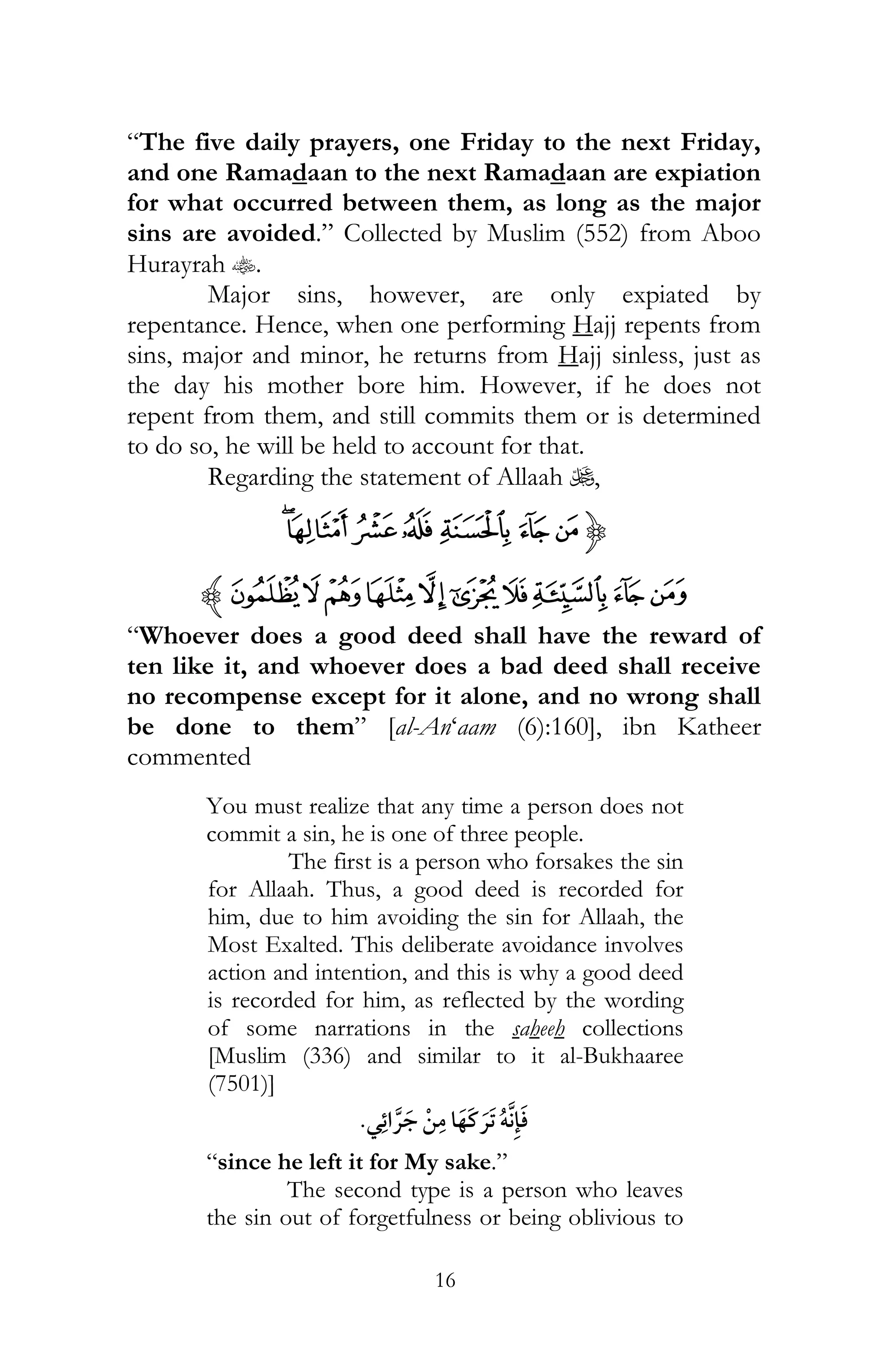 16
“The five daily prayers, one Friday to the next Friday,
and one Ramadaan to the next Ramadaan are expiation
for what occurred between them, as long as the major
sins are avoided.” Collected by Muslim (552) from Aboo
Hurayrah t.
Major sins, however, are only expiated by
repentance. Hence, when one performing Hajj repents from
sins, major and minor, he returns from Hajj sinless, just as
the day his mother bore him. However, if he does not
repent from them, and still commits them or is determined
to do so, he will be held to account for that.
Regarding the statement of Allaah U,
{dcba`_~
nmlkjihgfez
“Whoever does a good deed shall have the reward of
ten like it, and whoever does a bad deed shall receive
no recompense except for it alone, and no wrong shall
be done to them” [al-An‘aam (6):160], ibn Katheer
commented
You must realize that any time a person does not
commit a sin, he is one of three people.
The first is a person who forsakes the sin
for Allaah. Thus, a good deed is recorded for
him, due to him avoiding the sin for Allaah, the
Most Exalted. This deliberate avoidance involves
action and intention, and this is why a good deed
is recorded for him, as reflected by the wording
of some narrations in the saheeh collections
[Muslim (336) and similar to it al-Bukhaaree
(7501)]
¯ ¯ ¯ ï
“since he left it for My sake.”
The second type is a person who leaves
the sin out of forgetfulness or being oblivious to
 