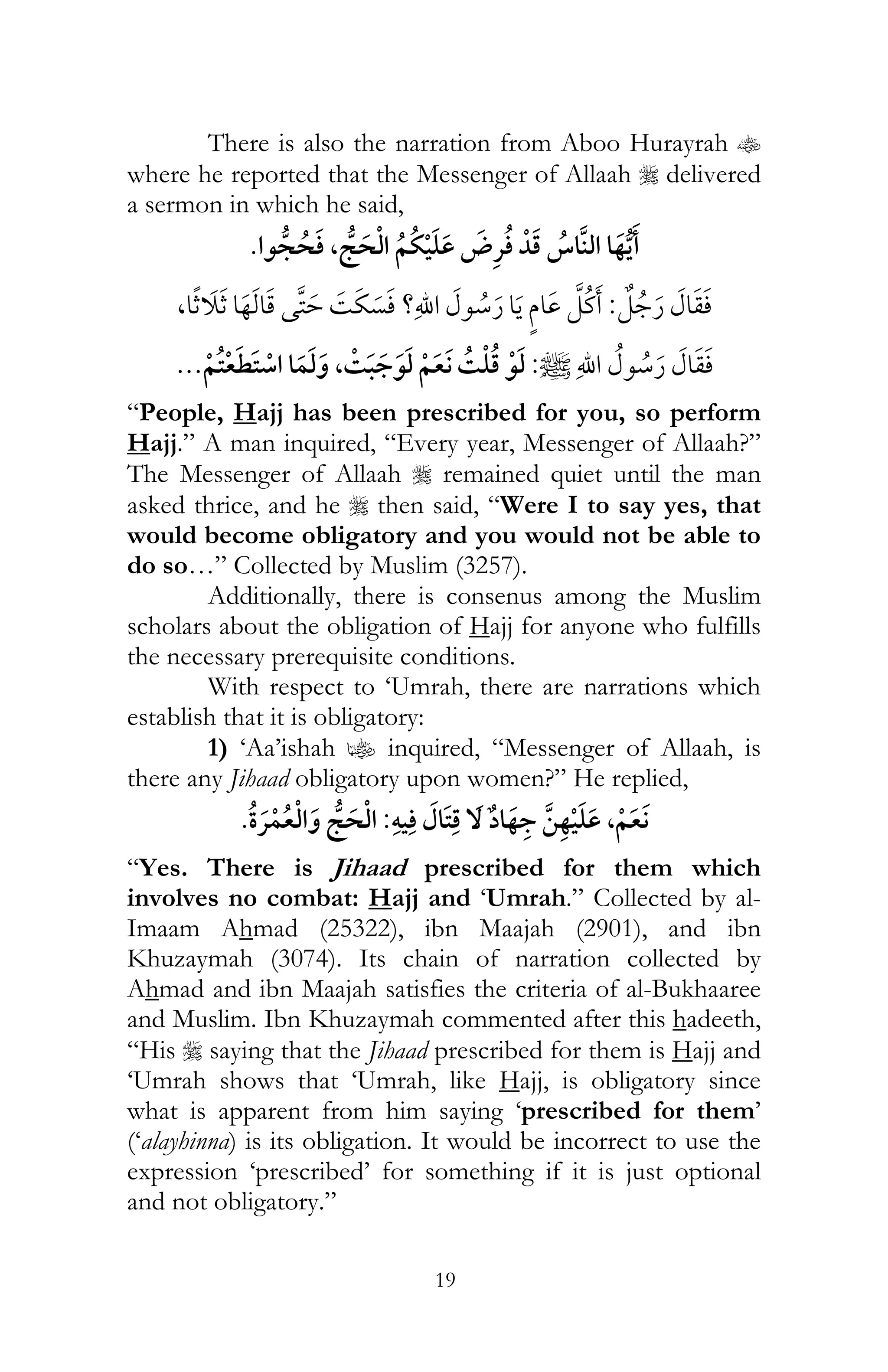 19
There is also the narration from Aboo Hurayrah t
where he reported that the Messenger of Allaah r delivered
a sermon in which he said,
¯,
:, ¯ ?
:,¯ ¯
“People, Hajj has been prescribed for you, so perform
Hajj.” A man inquired, “Every year, Messenger of Allaah?”
The Messenger of Allaah r remained quiet until the man
asked thrice, and he r then said, “Were I to say yes, that
would become obligatory and you would not be able to
do so…” Collected by Muslim (3257).
Additionally, there is consenus among the Muslim
scholars about the obligation of Hajj for anyone who fulfills
the necessary prerequisite conditions.
With respect to ‘Umrah, there are narrations which
establish that it is obligatory:
1) ‘Aa’ishah z inquired, “Messenger of Allaah, is
there any Jihaad obligatory upon women?” He replied,
ï ,:¯
“Yes. There is Jihaad prescribed for them which
involves no combat: Hajj and ‘Umrah.” Collected by al-
Imaam Ahmad (25322), ibn Maajah (2901), and ibn
Khuzaymah (3074). Its chain of narration collected by
Ahmad and ibn Maajah satisfies the criteria of al-Bukhaaree
and Muslim. Ibn Khuzaymah commented after this hadeeth,
“His r saying that the Jihaad prescribed for them is Hajj and
‘Umrah shows that ‘Umrah, like Hajj, is obligatory since
what is apparent from him saying ‘prescribed for them’
(‘alayhinna) is its obligation. It would be incorrect to use the
expression ‘prescribed’ for something if it is just optional
and not obligatory.”
 