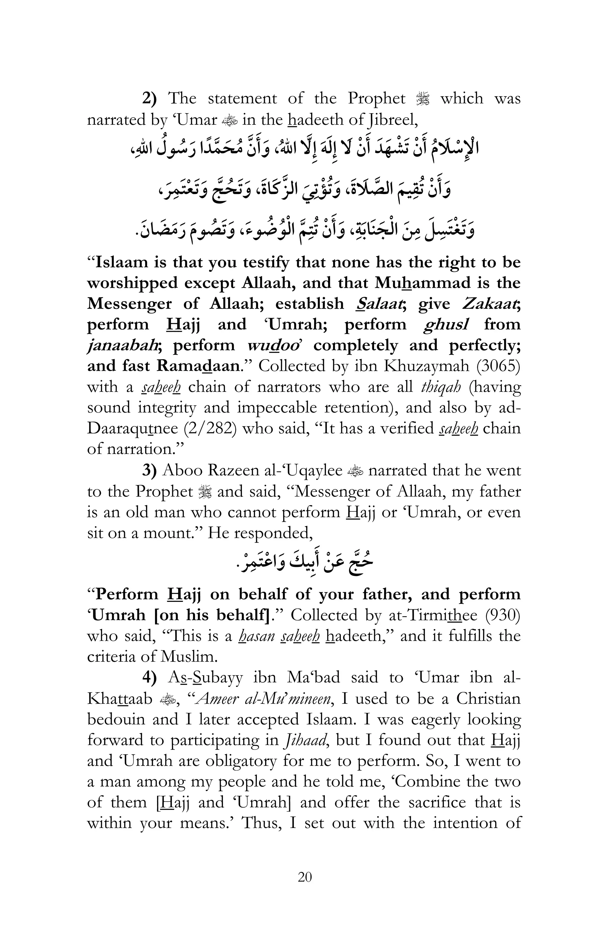20
2) The statement of the Prophet r which was
narrated by ‘Umar t in the hadeeth of Jibreel,
, , ï
,¯ , ¯ ,
, ,
“Islaam is that you testify that none has the right to be
worshipped except Allaah, and that Muhammad is the
Messenger of Allaah; establish Salaat; give Zakaat;
perform Hajj and ‘Umrah; perform ghusl from
janaabah; perform wudoo’ completely and perfectly;
and fast Ramadaan.” Collected by ibn Khuzaymah (3065)
with a saheeh chain of narrators who are all thiqah (having
sound integrity and impeccable retention), and also by ad-
Daaraqutnee (2/282) who said, “It has a verified saheeh chain
of narration.”
3) Aboo Razeen al-‘Uqaylee t narrated that he went
to the Prophet r and said, “Messenger of Allaah, my father
is an old man who cannot perform Hajj or ‘Umrah, or even
sit on a mount.” He responded,
¯
“Perform Hajj on behalf of your father, and perform
‘Umrah [on his behalf].” Collected by at-Tirmithee (930)
who said, “This is a hasan saheeh hadeeth,” and it fulfills the
criteria of Muslim.
4) As-Subayy ibn Ma‘bad said to ‘Umar ibn al-
Khattaab t, “Ameer al-Mu’mineen, I used to be a Christian
bedouin and I later accepted Islaam. I was eagerly looking
forward to participating in Jihaad, but I found out that Hajj
and ‘Umrah are obligatory for me to perform. So, I went to
a man among my people and he told me, ‘Combine the two
of them [Hajj and ‘Umrah] and offer the sacrifice that is
within your means.’ Thus, I set out with the intention of
 