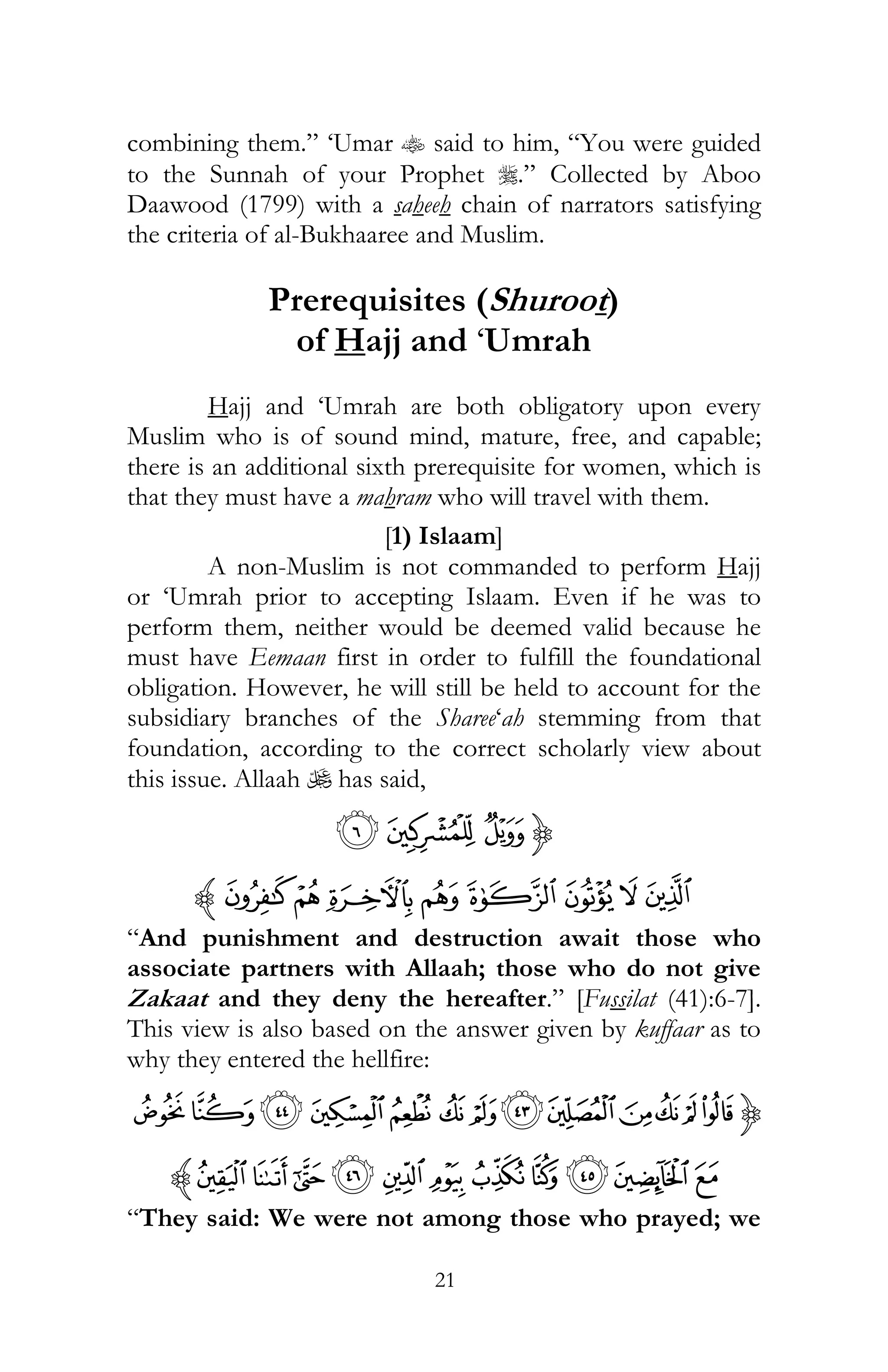 21
combining them.” ‘Umar t said to him, “You were guided
to the Sunnah of your Prophet r.” Collected by Aboo
Daawood (1799) with a saheeh chain of narrators satisfying
the criteria of al-Bukhaaree and Muslim.
Prerequisites (Shuroot)
of Hajj and ‘Umrah
Hajj and ‘Umrah are both obligatory upon every
Muslim who is of sound mind, mature, free, and capable;
there is an additional sixth prerequisite for women, which is
that they must have a mahram who will travel with them.
[1) Islaam]
A non-Muslim is not commanded to perform Hajj
or ‘Umrah prior to accepting Islaam. Even if he was to
perform them, neither would be deemed valid because he
must have Eemaan first in order to fulfill the foundational
obligation. However, he will still be held to account for the
subsidiary branches of the Sharee‘ah stemming from that
foundation, according to the correct scholarly view about
this issue. Allaah U has said,
{y{z
}|b a`_~cz
“And punishment and destruction await those who
associate partners with Allaah; those who do not give
Zakaat and they deny the hereafter.” [Fussilat (41):6-7].
This view is also based on the answer given by kuffaar as to
why they entered the hellfire:
{ñðïîíüûȋöõôóò
‫ﰨ‬‫ﰩ‬‫ﰪ‬‫ﰫ‬‫ﰬ‬‫ﰲ‬‫ﰱ‬‫ﰰ‬‫ﰯ‬ ‫ﰮ‬ ‫ﰭ‬z
“They said: We were not among those who prayed; we
 
