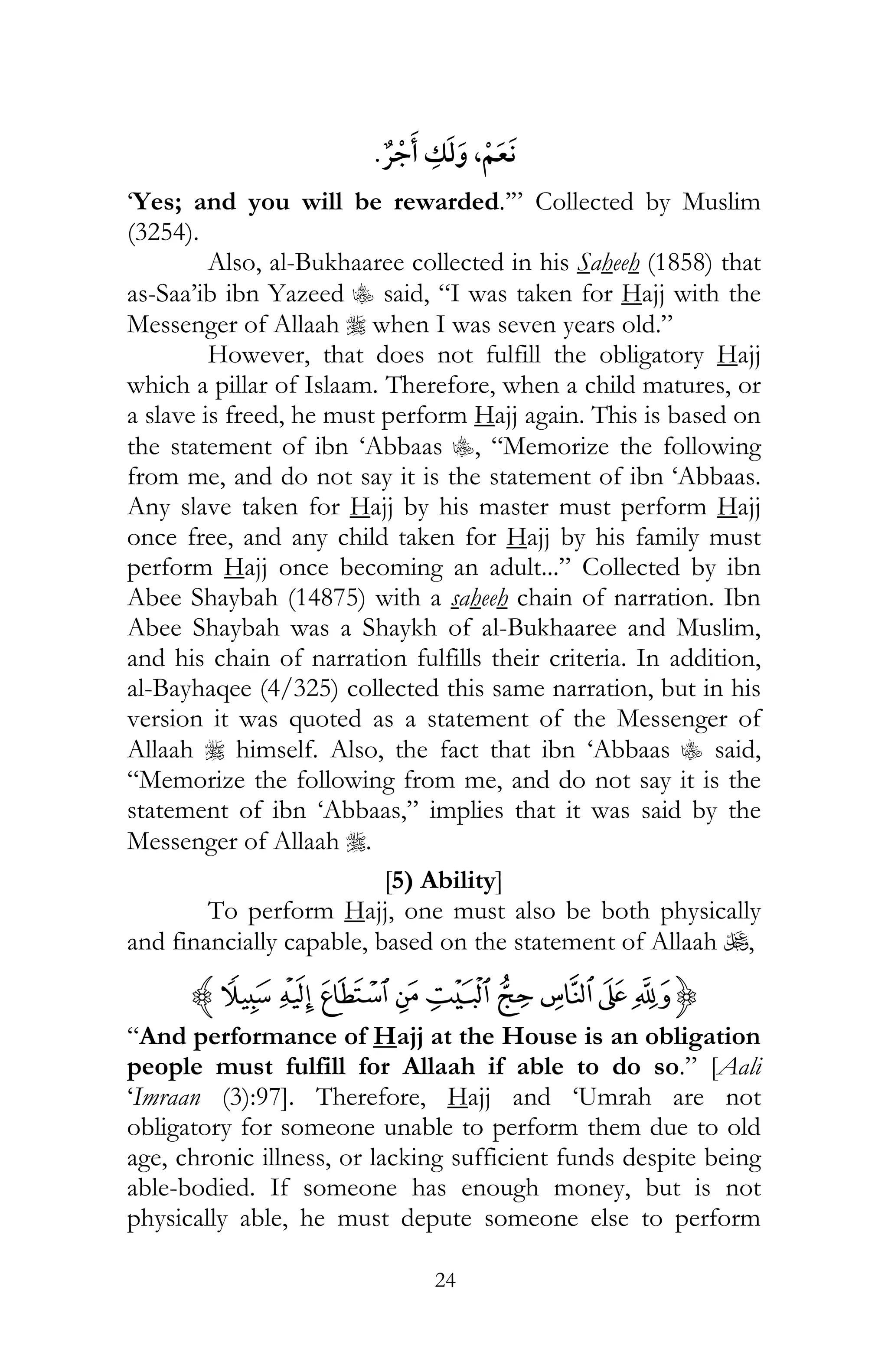 24
¯ ,
‘Yes; and you will be rewarded.’” Collected by Muslim
(3254).
Also, al-Bukhaaree collected in his Saheeh (1858) that
as-Saa’ib ibn Yazeed C said, “I was taken for Hajj with the
Messenger of Allaah r when I was seven years old.”
However, that does not fulfill the obligatory Hajj
which a pillar of Islaam. Therefore, when a child matures, or
a slave is freed, he must perform Hajj again. This is based on
the statement of ibn ‘Abbaas C, “Memorize the following
from me, and do not say it is the statement of ibn ‘Abbaas.
Any slave taken for Hajj by his master must perform Hajj
once free, and any child taken for Hajj by his family must
perform Hajj once becoming an adult...” Collected by ibn
Abee Shaybah (14875) with a saheeh chain of narration. Ibn
Abee Shaybah was a Shaykh of al-Bukhaaree and Muslim,
and his chain of narration fulfills their criteria. In addition,
al-Bayhaqee (4/325) collected this same narration, but in his
version it was quoted as a statement of the Messenger of
Allaah r himself. Also, the fact that ibn ‘Abbaas C said,
“Memorize the following from me, and do not say it is the
statement of ibn ‘Abbaas,” implies that it was said by the
Messenger of Allaah r.
[5) Ability]
To perform Hajj, one must also be both physically
and financially capable, based on the statement of Allaah U,
{¥¤£¢ ¡ ~}|z
“And performance of Hajj at the House is an obligation
people must fulfill for Allaah if able to do so.” [Aali
‘Imraan (3):97]. Therefore, Hajj and ‘Umrah are not
obligatory for someone unable to perform them due to old
age, chronic illness, or lacking sufficient funds despite being
able-bodied. If someone has enough money, but is not
physically able, he must depute someone else to perform
 
