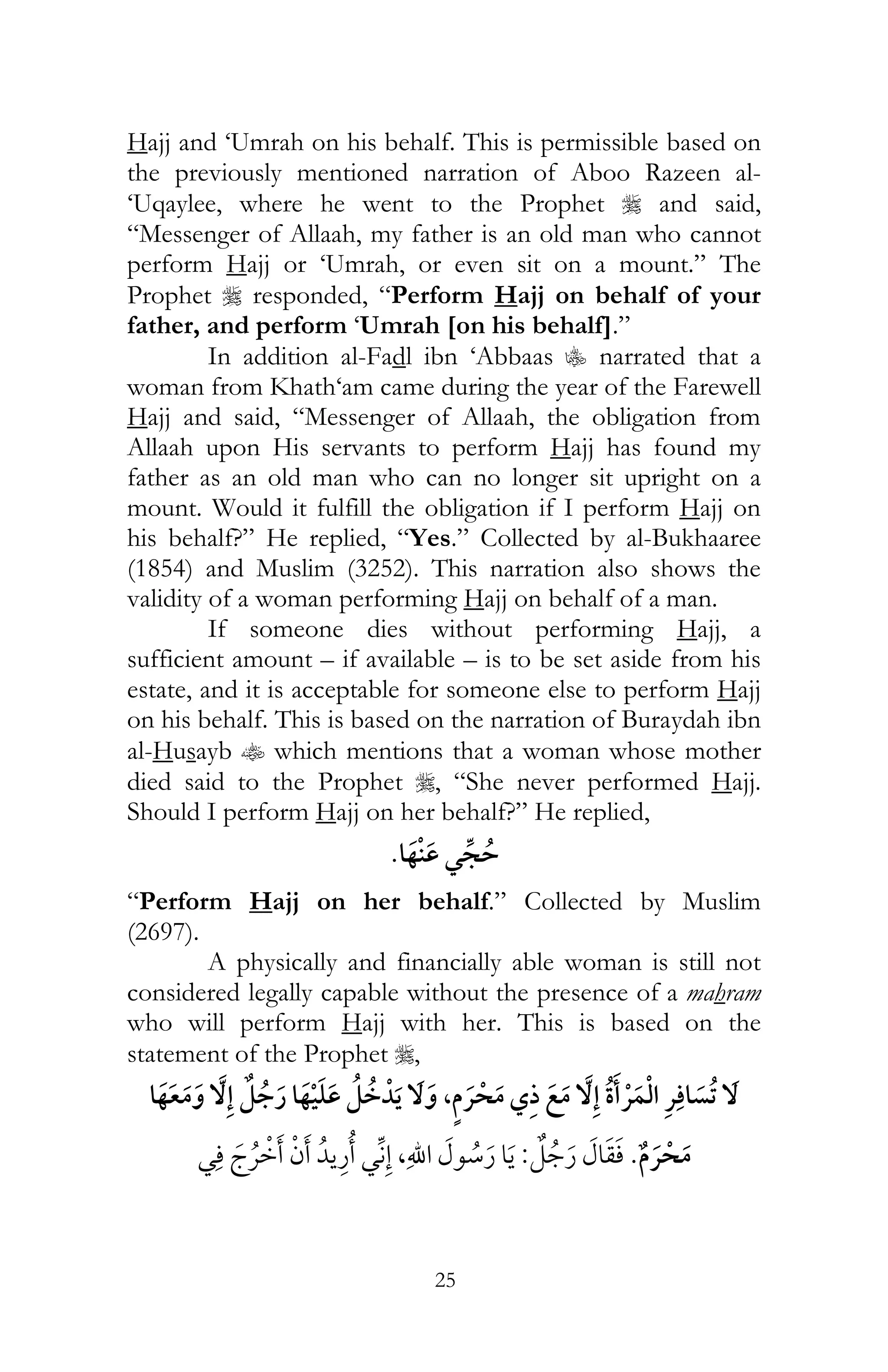 25
Hajj and ‘Umrah on his behalf. This is permissible based on
the previously mentioned narration of Aboo Razeen al-
‘Uqaylee, where he went to the Prophet r and said,
“Messenger of Allaah, my father is an old man who cannot
perform Hajj or ‘Umrah, or even sit on a mount.” The
Prophet r responded, “Perform Hajj on behalf of your
father, and perform ‘Umrah [on his behalf].”
In addition al-Fadl ibn ‘Abbaas C narrated that a
woman from Khath‘am came during the year of the Farewell
Hajj and said, “Messenger of Allaah, the obligation from
Allaah upon His servants to perform Hajj has found my
father as an old man who can no longer sit upright on a
mount. Would it fulfill the obligation if I perform Hajj on
his behalf?” He replied, “Yes.” Collected by al-Bukhaaree
(1854) and Muslim (3252). This narration also shows the
validity of a woman performing Hajj on behalf of a man.
If someone dies without performing Hajj, a
sufficient amount – if available – is to be set aside from his
estate, and it is acceptable for someone else to perform Hajj
on his behalf. This is based on the narration of Buraydah ibn
al-Husayb t which mentions that a woman whose mother
died said to the Prophet r, “She never performed Hajj.
Should I perform Hajj on her behalf?” He replied,
¯
“Perform Hajj on her behalf.” Collected by Muslim
(2697).
A physically and financially able woman is still not
considered legally capable without the presence of a mahram
who will perform Hajj with her. This is based on the
statement of the Prophet r,
¯¯, ¯
¯:,¯ ¯ ¯
 