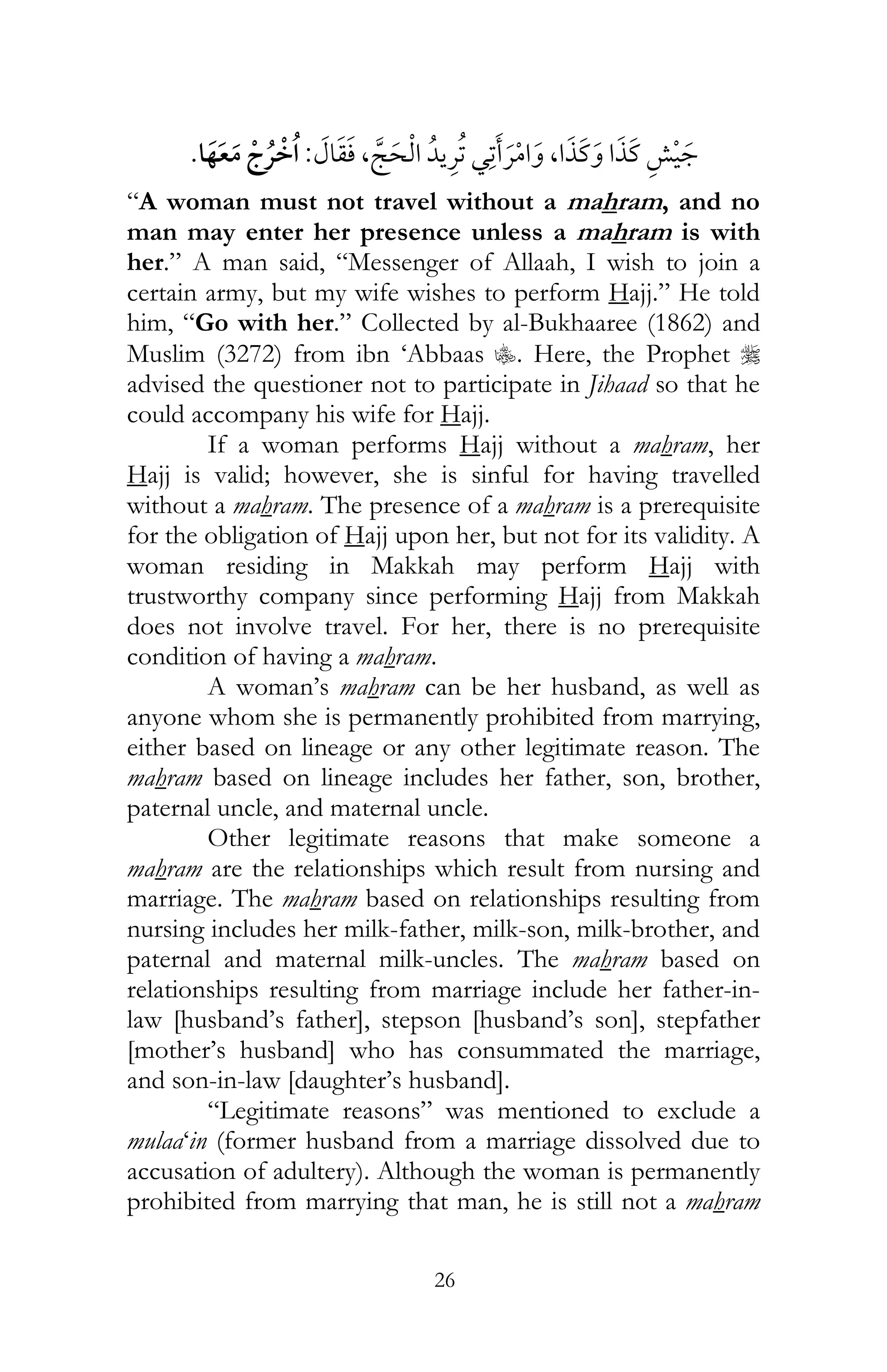 26
¯ ¯ ¯ ,,:¯
“A woman must not travel without a mahram, and no
man may enter her presence unless a mahram is with
her.” A man said, “Messenger of Allaah, I wish to join a
certain army, but my wife wishes to perform Hajj.” He told
him, “Go with her.” Collected by al-Bukhaaree (1862) and
Muslim (3272) from ibn ‘Abbaas C. Here, the Prophet r
advised the questioner not to participate in Jihaad so that he
could accompany his wife for Hajj.
If a woman performs Hajj without a mahram, her
Hajj is valid; however, she is sinful for having travelled
without a mahram. The presence of a mahram is a prerequisite
for the obligation of Hajj upon her, but not for its validity. A
woman residing in Makkah may perform Hajj with
trustworthy company since performing Hajj from Makkah
does not involve travel. For her, there is no prerequisite
condition of having a mahram.
A woman’s mahram can be her husband, as well as
anyone whom she is permanently prohibited from marrying,
either based on lineage or any other legitimate reason. The
mahram based on lineage includes her father, son, brother,
paternal uncle, and maternal uncle.
Other legitimate reasons that make someone a
mahram are the relationships which result from nursing and
marriage. The mahram based on relationships resulting from
nursing includes her milk-father, milk-son, milk-brother, and
paternal and maternal milk-uncles. The mahram based on
relationships resulting from marriage include her father-in-
law [husband’s father], stepson [husband’s son], stepfather
[mother’s husband] who has consummated the marriage,
and son-in-law [daughter’s husband].
“Legitimate reasons” was mentioned to exclude a
mulaa‘in (former husband from a marriage dissolved due to
accusation of adultery). Although the woman is permanently
prohibited from marrying that man, he is still not a mahram
 
