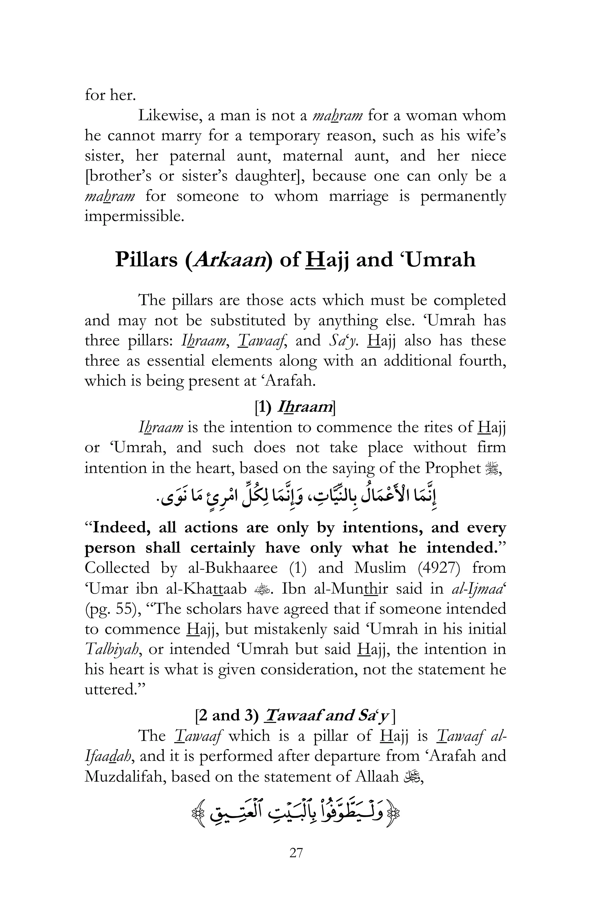 27
for her.
Likewise, a man is not a mahram for a woman whom
he cannot marry for a temporary reason, such as his wife’s
sister, her paternal aunt, maternal aunt, and her niece
[brother’s or sister’s daughter], because one can only be a
mahram for someone to whom marriage is permanently
impermissible.
Pillars (Arkaan) of Hajj and ‘Umrah
The pillars are those acts which must be completed
and may not be substituted by anything else. ‘Umrah has
three pillars: Ihraam, Tawaaf, and Sa‘y. Hajj also has these
three as essential elements along with an additional fourth,
which is being present at ‘Arafah.
[1) Ihraam]
Ihraam is the intention to commence the rites of Hajj
or ‘Umrah, and such does not take place without firm
intention in the heart, based on the saying of the Prophet r,
¯ ,
“Indeed, all actions are only by intentions, and every
person shall certainly have only what he intended.”
Collected by al-Bukhaaree (1) and Muslim (4927) from
‘Umar ibn al-Khattaab t. Ibn al-Munthir said in al-Ijmaa‘
(pg. 55), “The scholars have agreed that if someone intended
to commence Hajj, but mistakenly said ‘Umrah in his initial
Talbiyah, or intended ‘Umrah but said Hajj, the intention in
his heart is what is given consideration, not the statement he
uttered.”
[2 and 3) Tawaaf and Sa‘y ]
The Tawaaf which is a pillar of Hajj is Tawaaf al-
Ifaadah, and it is performed after departure from ‘Arafah and
Muzdalifah, based on the statement of Allaah U,
{¤£¢z
 