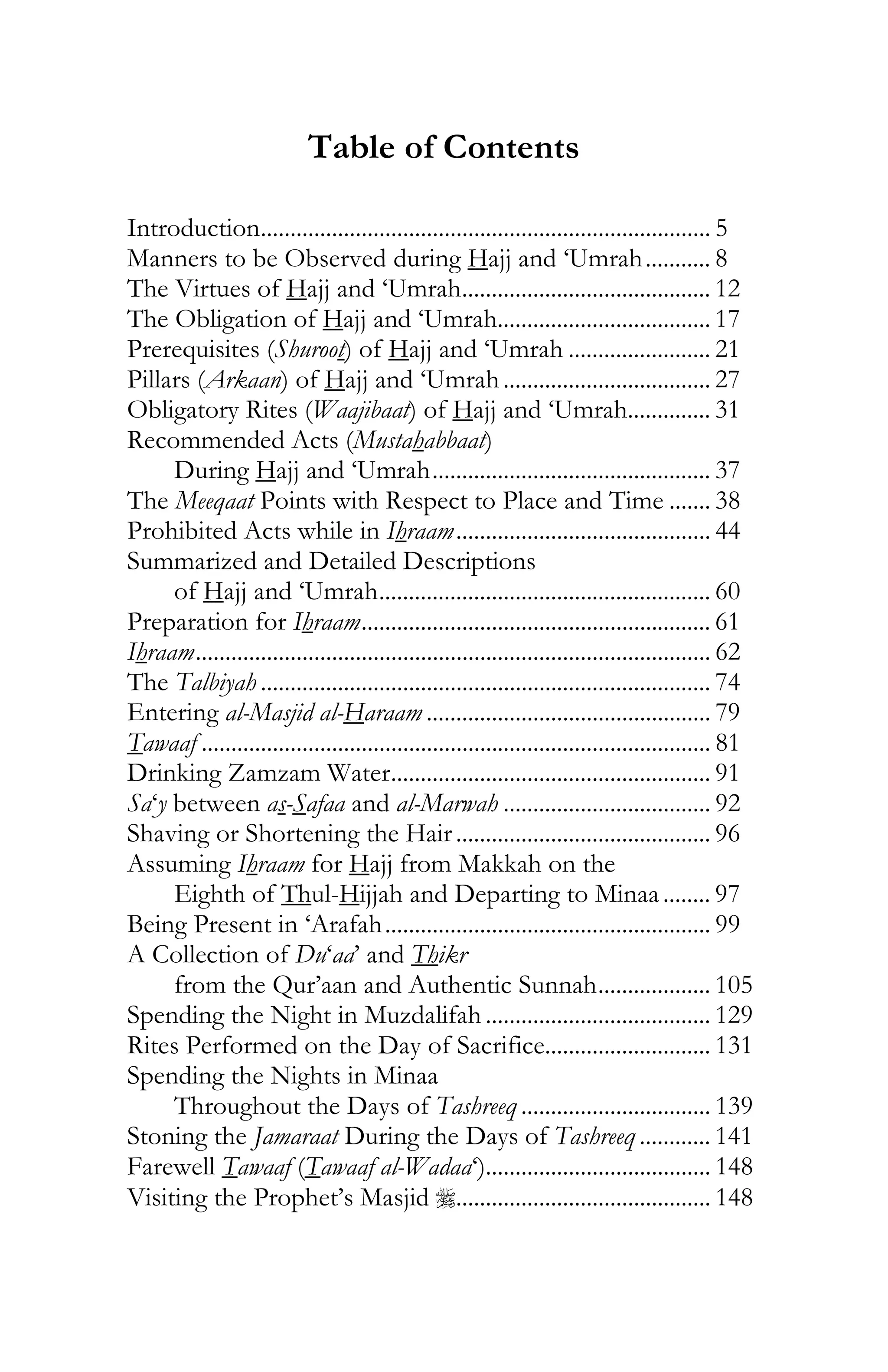 3
Table of Contents
Introduction............................................................................ 5
Manners to be Observed during Hajj and ‘Umrah........... 8
The Virtues of Hajj and ‘Umrah.......................................... 12
The Obligation of Hajj and ‘Umrah.................................... 17
Prerequisites (Shuroot) of Hajj and ‘Umrah ........................ 21
Pillars (Arkaan) of Hajj and ‘Umrah................................... 27
Obligatory Rites (Waajibaat) of Hajj and ‘Umrah.............. 31
Recommended Acts (Mustahabbaat)
During Hajj and ‘Umrah............................................... 37
The Meeqaat Points with Respect to Place and Time ....... 38
Prohibited Acts while in Ihraam........................................... 44
Summarized and Detailed Descriptions
of Hajj and ‘Umrah........................................................ 60
Preparation for Ihraam........................................................... 61
Ihraam....................................................................................... 62
The Talbiyah ............................................................................ 74
Entering al-Masjid al-Haraam ................................................ 79
Tawaaf ...................................................................................... 81
Drinking Zamzam Water...................................................... 91
Sa‘y between as-Safaa and al-Marwah ................................... 92
Shaving or Shortening the Hair........................................... 96
Assuming Ihraam for Hajj from Makkah on the
Eighth of Thul-Hijjah and Departing to Minaa........ 97
Being Present in ‘Arafah....................................................... 99
A Collection of Du‘aa’ and Thikr
from the Qur’aan and Authentic Sunnah................... 105
Spending the Night in Muzdalifah ...................................... 129
Rites Performed on the Day of Sacrifice............................ 131
Spending the Nights in Minaa
Throughout the Days of Tashreeq ................................ 139
Stoning the Jamaraat During the Days of Tashreeq ............ 141
Farewell Tawaaf (Tawaaf al-Wadaa‘)...................................... 148
Visiting the Prophet’s Masjid r........................................... 148
 