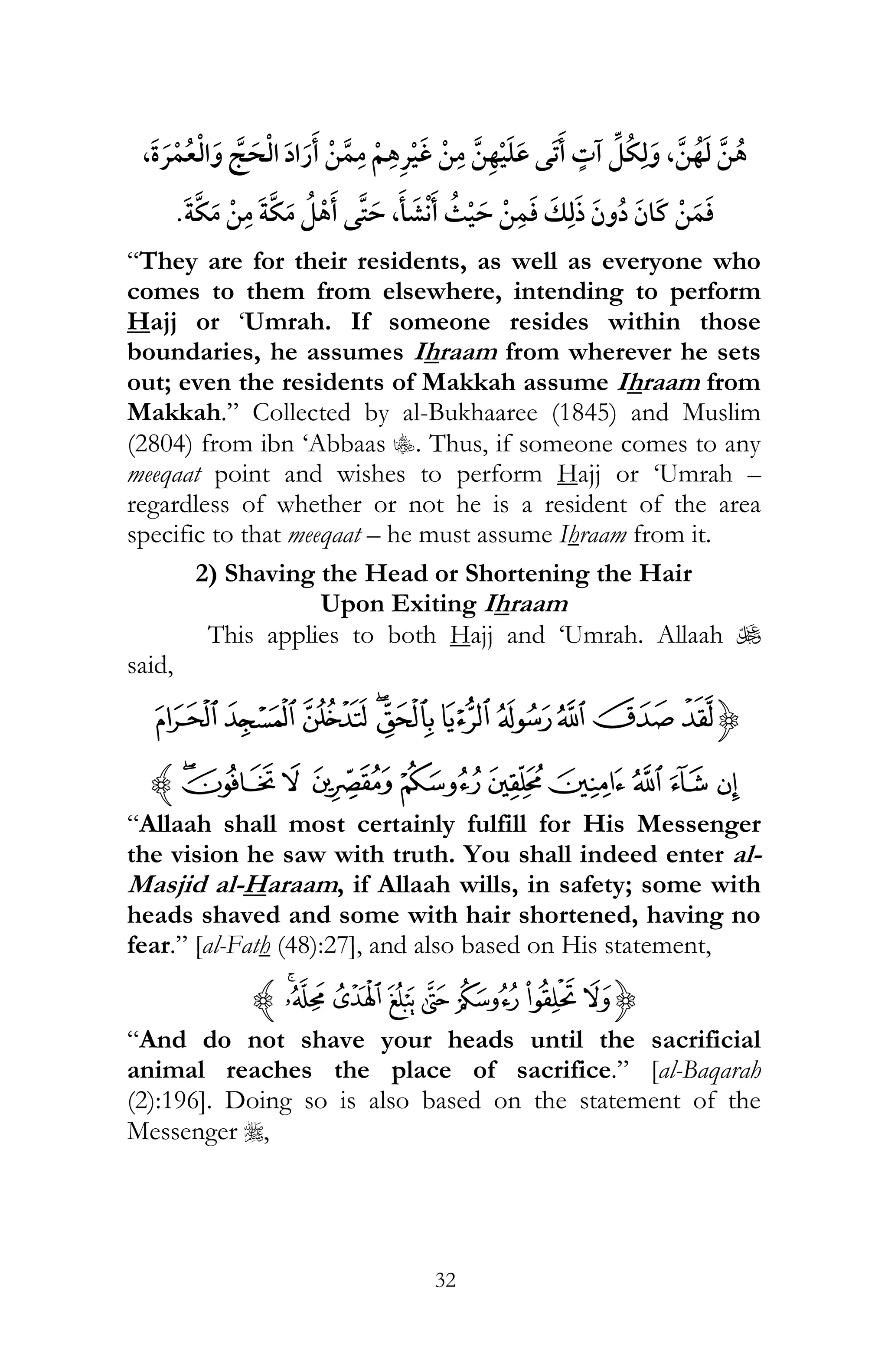 32
¯ ,, ¯
,
“They are for their residents, as well as everyone who
comes to them from elsewhere, intending to perform
Hajj or ‘Umrah. If someone resides within those
boundaries, he assumes Ihraam from wherever he sets
out; even the residents of Makkah assume Ihraam from
Makkah.” Collected by al-Bukhaaree (1845) and Muslim
(2804) from ibn ‘Abbaas C. Thus, if someone comes to any
meeqaat point and wishes to perform Hajj or ‘Umrah –
regardless of whether or not he is a resident of the area
specific to that meeqaat – he must assume Ihraam from it.
2) Shaving the Head or Shortening the Hair
Upon Exiting Ihraam
This applies to both Hajj and ‘Umrah. Allaah U
said,
{¨§¦¥¤£¢¡ª©
µ´ ³ ²±°¯®¬«z
“Allaah shall most certainly fulfill for His Messenger
the vision he saw with truth. You shall indeed enter al-
Masjid al-Haraam, if Allaah wills, in safety; some with
heads shaved and some with hair shortened, having no
fear.” [al-Fath (48):27], and also based on His statement,
{¶µ´ ³² ±°¯z
“And do not shave your heads until the sacrificial
animal reaches the place of sacrifice.” [al-Baqarah
(2):196]. Doing so is also based on the statement of the
Messenger r,
 