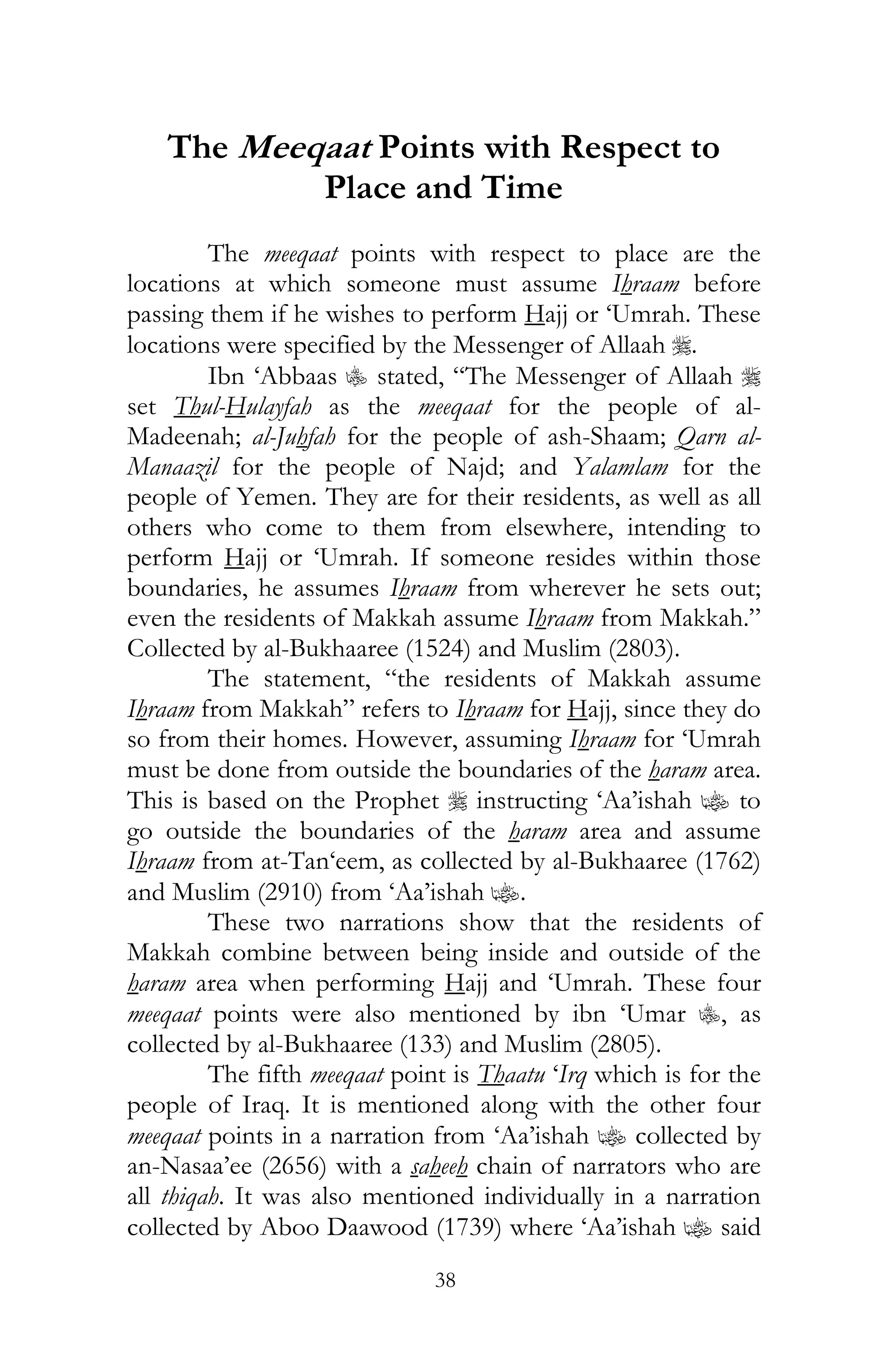 38
The Meeqaat Points with Respect to
Place and Time
The meeqaat points with respect to place are the
locations at which someone must assume Ihraam before
passing them if he wishes to perform Hajj or ‘Umrah. These
locations were specified by the Messenger of Allaah r.
Ibn ‘Abbaas C stated, “The Messenger of Allaah r
set Thul-Hulayfah as the meeqaat for the people of al-
Madeenah; al-Juhfah for the people of ash-Shaam; Qarn al-
Manaazil for the people of Najd; and Yalamlam for the
people of Yemen. They are for their residents, as well as all
others who come to them from elsewhere, intending to
perform Hajj or ‘Umrah. If someone resides within those
boundaries, he assumes Ihraam from wherever he sets out;
even the residents of Makkah assume Ihraam from Makkah.”
Collected by al-Bukhaaree (1524) and Muslim (2803).
The statement, “the residents of Makkah assume
Ihraam from Makkah” refers to Ihraam for Hajj, since they do
so from their homes. However, assuming Ihraam for ‘Umrah
must be done from outside the boundaries of the haram area.
This is based on the Prophet r instructing ‘Aa’ishah z to
go outside the boundaries of the haram area and assume
Ihraam from at-Tan‘eem, as collected by al-Bukhaaree (1762)
and Muslim (2910) from ‘Aa’ishah z.
These two narrations show that the residents of
Makkah combine between being inside and outside of the
haram area when performing Hajj and ‘Umrah. These four
meeqaat points were also mentioned by ibn ‘Umar C, as
collected by al-Bukhaaree (133) and Muslim (2805).
The fifth meeqaat point is Thaatu ‘Irq which is for the
people of Iraq. It is mentioned along with the other four
meeqaat points in a narration from ‘Aa’ishah z collected by
an-Nasaa’ee (2656) with a saheeh chain of narrators who are
all thiqah. It was also mentioned individually in a narration
collected by Aboo Daawood (1739) where ‘Aa’ishah z said
 