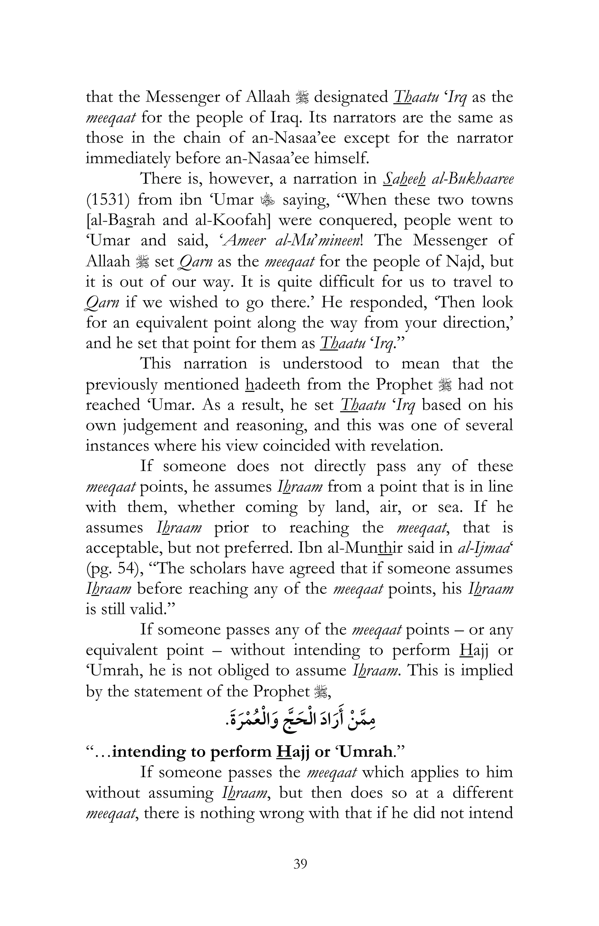 39
that the Messenger of Allaah r designated Thaatu ‘Irq as the
meeqaat for the people of Iraq. Its narrators are the same as
those in the chain of an-Nasaa’ee except for the narrator
immediately before an-Nasaa’ee himself.
There is, however, a narration in Saheeh al-Bukhaaree
(1531) from ibn ‘Umar C saying, “When these two towns
[al-Basrah and al-Koofah] were conquered, people went to
‘Umar and said, ‘Ameer al-Mu’mineen! The Messenger of
Allaah r set Qarn as the meeqaat for the people of Najd, but
it is out of our way. It is quite difficult for us to travel to
Qarn if we wished to go there.’ He responded, ‘Then look
for an equivalent point along the way from your direction,’
and he set that point for them as Thaatu ‘Irq.”
This narration is understood to mean that the
previously mentioned hadeeth from the Prophet r had not
reached ‘Umar. As a result, he set Thaatu ‘Irq based on his
own judgement and reasoning, and this was one of several
instances where his view coincided with revelation.
If someone does not directly pass any of these
meeqaat points, he assumes Ihraam from a point that is in line
with them, whether coming by land, air, or sea. If he
assumes Ihraam prior to reaching the meeqaat, that is
acceptable, but not preferred. Ibn al-Munthir said in al-Ijmaa‘
(pg. 54), “The scholars have agreed that if someone assumes
Ihraam before reaching any of the meeqaat points, his Ihraam
is still valid.”
If someone passes any of the meeqaat points – or any
equivalent point – without intending to perform Hajj or
‘Umrah, he is not obliged to assume Ihraam. This is implied
by the statement of the Prophet r,
¯
“…intending to perform Hajj or ‘Umrah.”
If someone passes the meeqaat which applies to him
without assuming Ihraam, but then does so at a different
meeqaat, there is nothing wrong with that if he did not intend
 