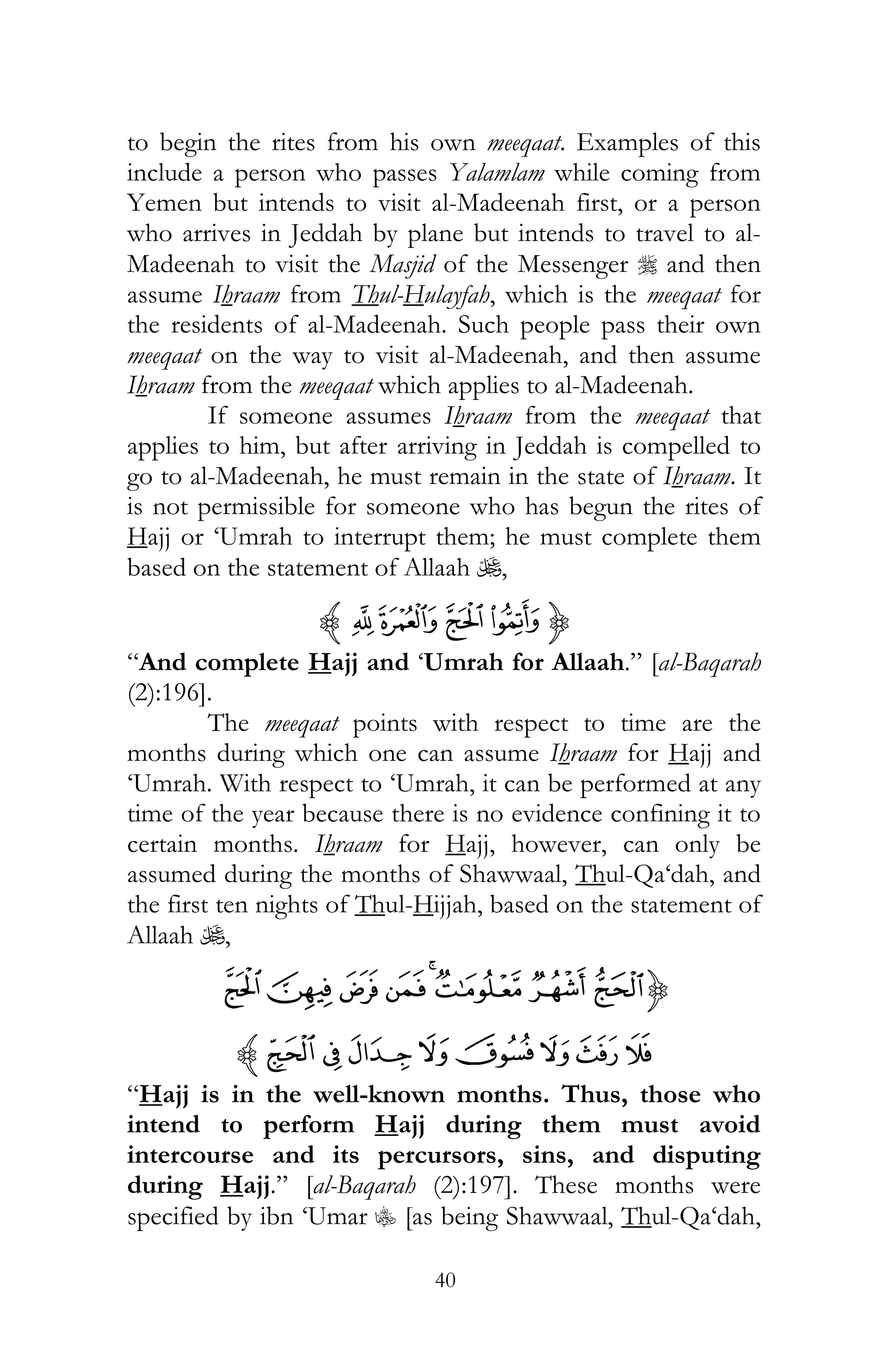40
to begin the rites from his own meeqaat. Examples of this
include a person who passes Yalamlam while coming from
Yemen but intends to visit al-Madeenah first, or a person
who arrives in Jeddah by plane but intends to travel to al-
Madeenah to visit the Masjid of the Messenger r and then
assume Ihraam from Thul-Hulayfah, which is the meeqaat for
the residents of al-Madeenah. Such people pass their own
meeqaat on the way to visit al-Madeenah, and then assume
Ihraam from the meeqaat which applies to al-Madeenah.
If someone assumes Ihraam from the meeqaat that
applies to him, but after arriving in Jeddah is compelled to
go to al-Madeenah, he must remain in the state of Ihraam. It
is not permissible for someone who has begun the rites of
Hajj or ‘Umrah to interrupt them; he must complete them
based on the statement of Allaah U,
{¥¤£¢z
“And complete Hajj and ‘Umrah for Allaah.” [al-Baqarah
(2):196].
The meeqaat points with respect to time are the
months during which one can assume Ihraam for Hajj and
‘Umrah. With respect to ‘Umrah, it can be performed at any
time of the year because there is no evidence confining it to
certain months. Ihraam for Hajj, however, can only be
assumed during the months of Shawwaal, Thul-Qa‘dah, and
the first ten nights of Thul-Hijjah, based on the statement of
Allaah U,
{HGFEDC BA
LK JIPON Mz
“Hajj is in the well-known months. Thus, those who
intend to perform Hajj during them must avoid
intercourse and its percursors, sins, and disputing
during Hajj.” [al-Baqarah (2):197]. These months were
specified by ibn ‘Umar C [as being Shawwaal, Thul-Qa‘dah,
 
