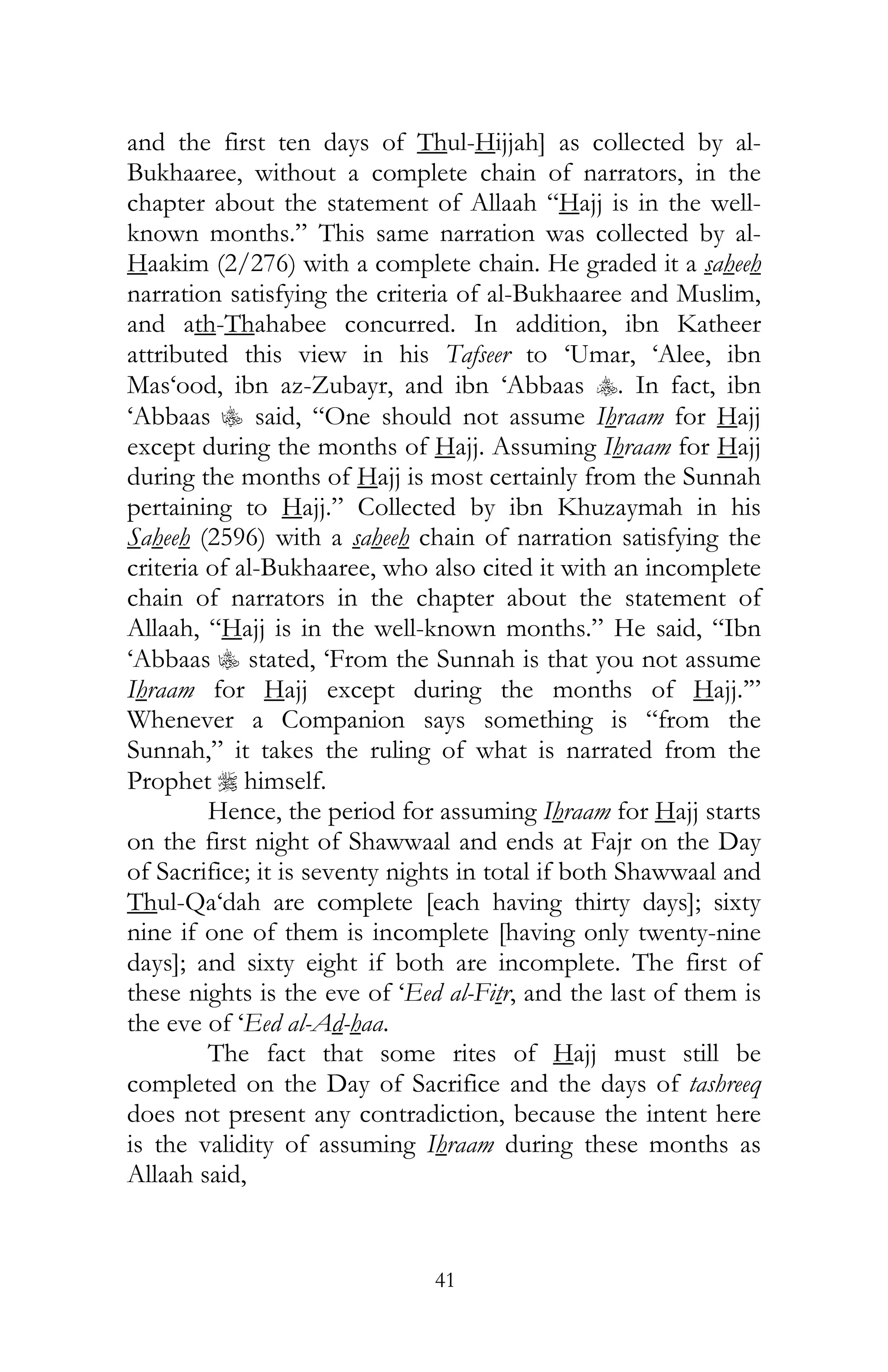 41
and the first ten days of Thul-Hijjah] as collected by al-
Bukhaaree, without a complete chain of narrators, in the
chapter about the statement of Allaah “Hajj is in the well-
known months.” This same narration was collected by al-
Haakim (2/276) with a complete chain. He graded it a saheeh
narration satisfying the criteria of al-Bukhaaree and Muslim,
and ath-Thahabee concurred. In addition, ibn Katheer
attributed this view in his Tafseer to ‘Umar, ‘Alee, ibn
Mas‘ood, ibn az-Zubayr, and ibn ‘Abbaas y. In fact, ibn
‘Abbaas C said, “One should not assume Ihraam for Hajj
except during the months of Hajj. Assuming Ihraam for Hajj
during the months of Hajj is most certainly from the Sunnah
pertaining to Hajj.” Collected by ibn Khuzaymah in his
Saheeh (2596) with a saheeh chain of narration satisfying the
criteria of al-Bukhaaree, who also cited it with an incomplete
chain of narrators in the chapter about the statement of
Allaah, “Hajj is in the well-known months.” He said, “Ibn
‘Abbaas C stated, ‘From the Sunnah is that you not assume
Ihraam for Hajj except during the months of Hajj.’”
Whenever a Companion says something is “from the
Sunnah,” it takes the ruling of what is narrated from the
Prophet r himself.
Hence, the period for assuming Ihraam for Hajj starts
on the first night of Shawwaal and ends at Fajr on the Day
of Sacrifice; it is seventy nights in total if both Shawwaal and
Thul-Qa‘dah are complete [each having thirty days]; sixty
nine if one of them is incomplete [having only twenty-nine
days]; and sixty eight if both are incomplete. The first of
these nights is the eve of ‘Eed al-Fitr, and the last of them is
the eve of ‘Eed al-Ad-haa.
The fact that some rites of Hajj must still be
completed on the Day of Sacrifice and the days of tashreeq
does not present any contradiction, because the intent here
is the validity of assuming Ihraam during these months as
Allaah said,
 