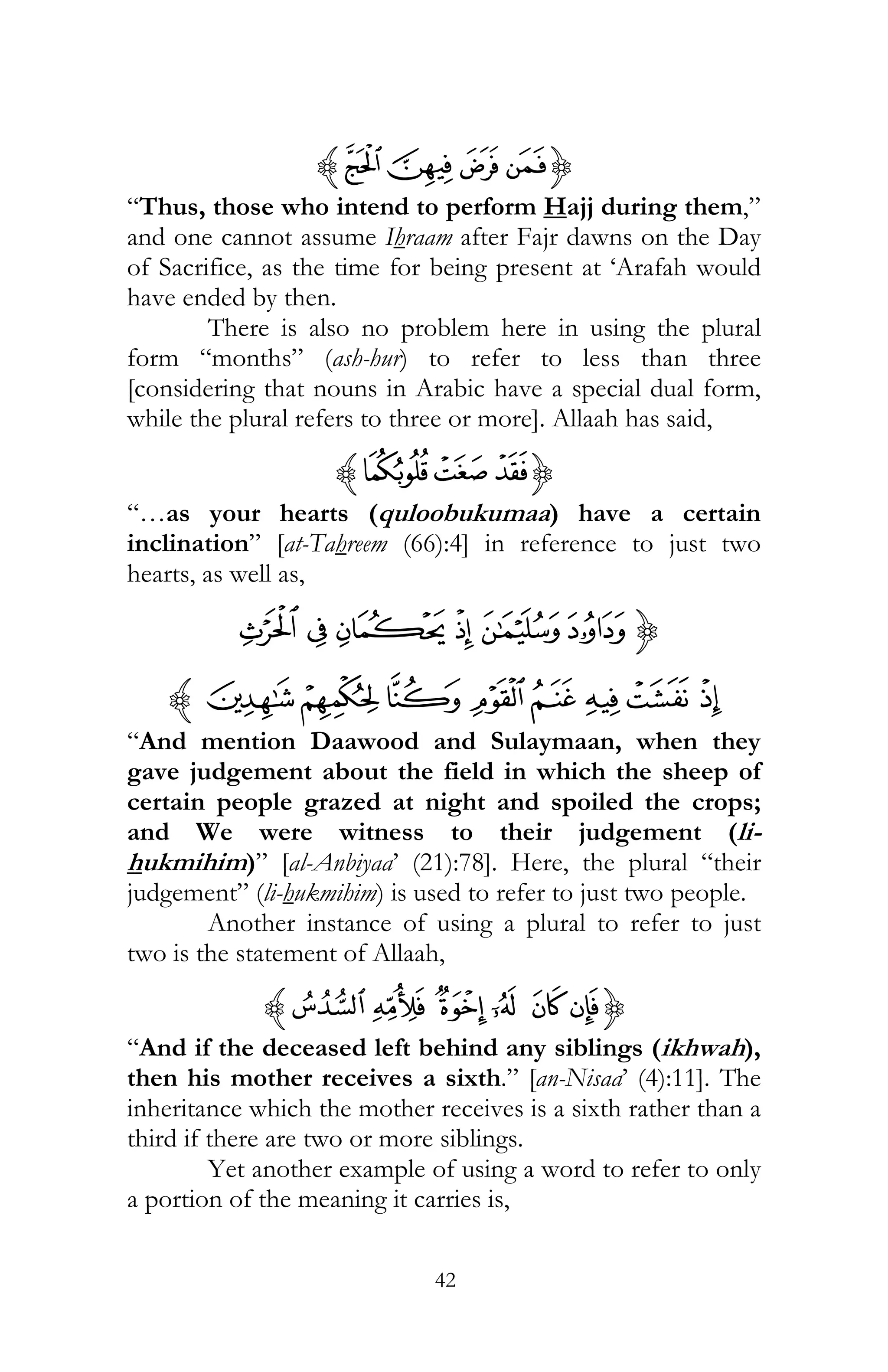 42
{EHGFz
“Thus, those who intend to perform Hajj during them,”
and one cannot assume Ihraam after Fajr dawns on the Day
of Sacrifice, as the time for being present at ‘Arafah would
have ended by then.
There is also no problem here in using the plural
form “months” (ash-hur) to refer to less than three
[considering that nouns in Arabic have a special dual form,
while the plural refers to three or more]. Allaah has said,
{fedz
“…as your hearts (quloobukumaa) have a certain
inclination” [at-Tahreem (66):4] in reference to just two
hearts, as well as,
{lkjihg
tsrqpon mz
“And mention Daawood and Sulaymaan, when they
gave judgement about the field in which the sheep of
certain people grazed at night and spoiled the crops;
and We were witness to their judgement (li-
hukmihim)” [al-Anbiyaa’ (21):78]. Here, the plural “their
judgement” (li-hukmihim) is used to refer to just two people.
Another instance of using a plural to refer to just
two is the statement of Allaah,
{»º ¹¸ ¶µz
“And if the deceased left behind any siblings (ikhwah),
then his mother receives a sixth.” [an-Nisaa’ (4):11]. The
inheritance which the mother receives is a sixth rather than a
third if there are two or more siblings.
Yet another example of using a word to refer to only
a portion of the meaning it carries is,
 