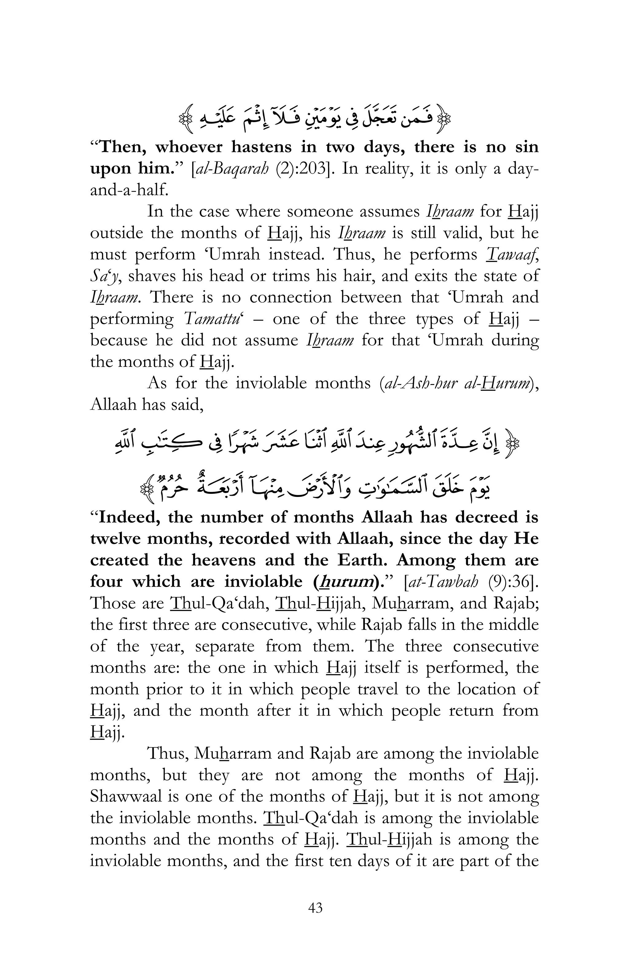 43
{N MLK JIHz
“Then, whoever hastens in two days, there is no sin
upon him.” [al-Baqarah (2):203]. In reality, it is only a day-
and-a-half.
In the case where someone assumes Ihraam for Hajj
outside the months of Hajj, his Ihraam is still valid, but he
must perform ‘Umrah instead. Thus, he performs Tawaaf,
Sa‘y, shaves his head or trims his hair, and exits the state of
Ihraam. There is no connection between that ‘Umrah and
performing Tamattu‘ – one of the three types of Hajj –
because he did not assume Ihraam for that ‘Umrah during
the months of Hajj.
As for the inviolable months (al-Ash-hur al-Hurum),
Allaah has said,
{utvw~}|{zyx
¤£¢¡¦¥z
“Indeed, the number of months Allaah has decreed is
twelve months, recorded with Allaah, since the day He
created the heavens and the Earth. Among them are
four which are inviolable (hurum).” [at-Tawbah (9):36].
Those are Thul-Qa‘dah, Thul-Hijjah, Muharram, and Rajab;
the first three are consecutive, while Rajab falls in the middle
of the year, separate from them. The three consecutive
months are: the one in which Hajj itself is performed, the
month prior to it in which people travel to the location of
Hajj, and the month after it in which people return from
Hajj.
Thus, Muharram and Rajab are among the inviolable
months, but they are not among the months of Hajj.
Shawwaal is one of the months of Hajj, but it is not among
the inviolable months. Thul-Qa‘dah is among the inviolable
months and the months of Hajj. Thul-Hijjah is among the
inviolable months, and the first ten days of it are part of the
 