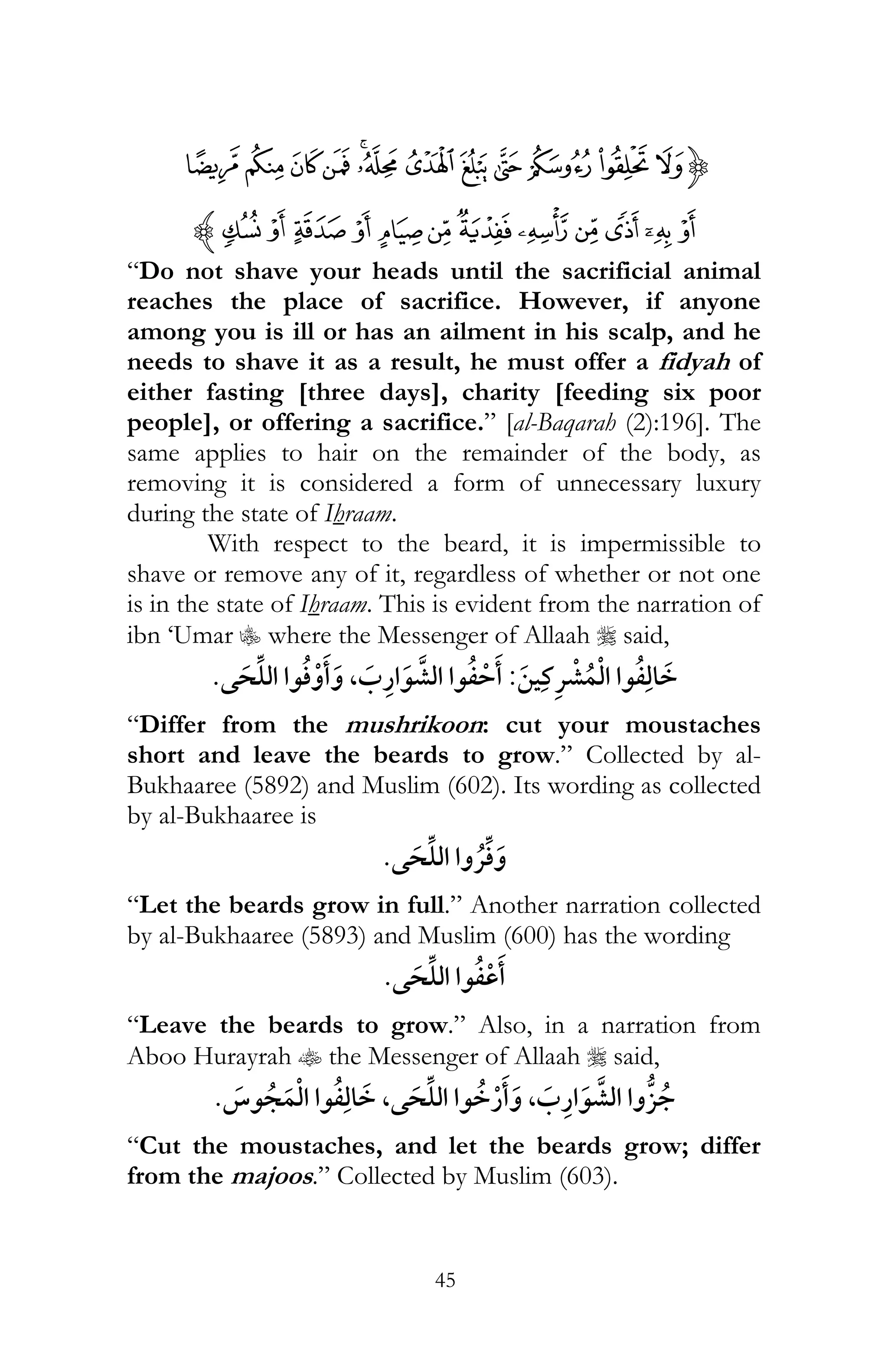 45
{»º¹¸¶µ´ ³² ±°¯
ÇÆÅ ÄÃÂ ÁÀ¿¾½¼z
“Do not shave your heads until the sacrificial animal
reaches the place of sacrifice. However, if anyone
among you is ill or has an ailment in his scalp, and he
needs to shave it as a result, he must offer a fidyah of
either fasting [three days], charity [feeding six poor
people], or offering a sacrifice.” [al-Baqarah (2):196]. The
same applies to hair on the remainder of the body, as
removing it is considered a form of unnecessary luxury
during the state of Ihraam.
With respect to the beard, it is impermissible to
shave or remove any of it, regardless of whether or not one
is in the state of Ihraam. This is evident from the narration of
ibn ‘Umar C where the Messenger of Allaah r said,
¯:,
“Differ from the mushrikoon: cut your moustaches
short and leave the beards to grow.” Collected by al-
Bukhaaree (5892) and Muslim (602). Its wording as collected
by al-Bukhaaree is
¯
“Let the beards grow in full.” Another narration collected
by al-Bukhaaree (5893) and Muslim (600) has the wording
“Leave the beards to grow.” Also, in a narration from
Aboo Hurayrah t the Messenger of Allaah r said,
,,
“Cut the moustaches, and let the beards grow; differ
from the majoos.” Collected by Muslim (603).
 