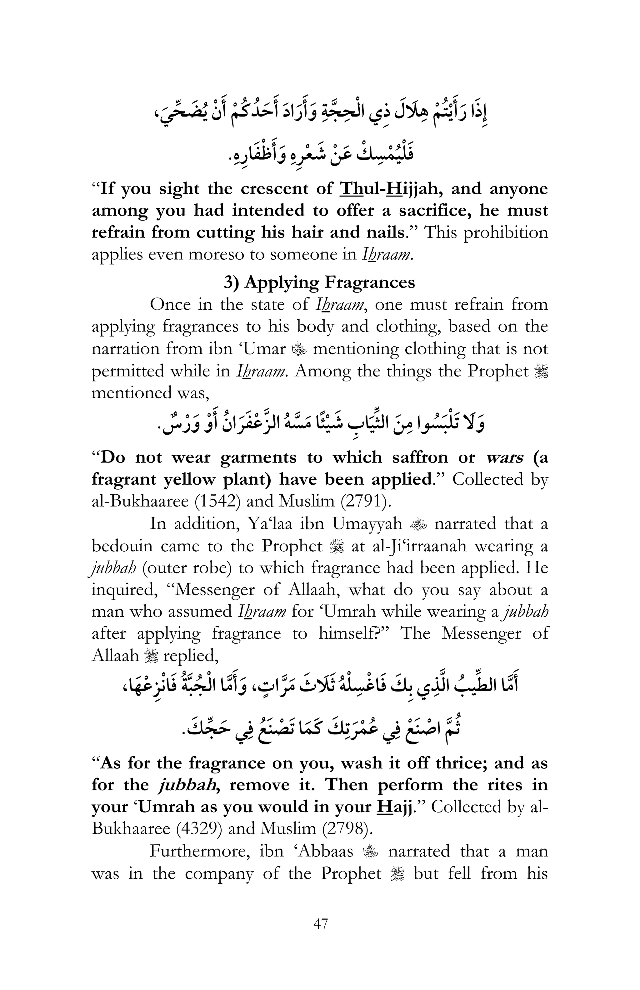 47
,¯
¯
“If you sight the crescent of Thul-Hijjah, and anyone
among you had intended to offer a sacrifice, he must
refrain from cutting his hair and nails.” This prohibition
applies even moreso to someone in Ihraam.
3) Applying Fragrances
Once in the state of Ihraam, one must refrain from
applying fragrances to his body and clothing, based on the
narration from ibn ‘Umar C mentioning clothing that is not
permitted while in Ihraam. Among the things the Prophet r
mentioned was,
¯ ï
“Do not wear garments to which saffron or wars (a
fragrant yellow plant) have been applied.” Collected by
al-Bukhaaree (1542) and Muslim (2791).
In addition, Ya‘laa ibn Umayyah t narrated that a
bedouin came to the Prophet r at al-Ji‘irraanah wearing a
jubbah (outer robe) to which fragrance had been applied. He
inquired, “Messenger of Allaah, what do you say about a
man who assumed Ihraam for ‘Umrah while wearing a jubbah
after applying fragrance to himself?” The Messenger of
Allaah r replied,
¯ï, ¯,
¯ ¯ ¯
“As for the fragrance on you, wash it off thrice; and as
for the jubbah, remove it. Then perform the rites in
your ‘Umrah as you would in your Hajj.” Collected by al-
Bukhaaree (4329) and Muslim (2798).
Furthermore, ibn ‘Abbaas C narrated that a man
was in the company of the Prophet r but fell from his
 