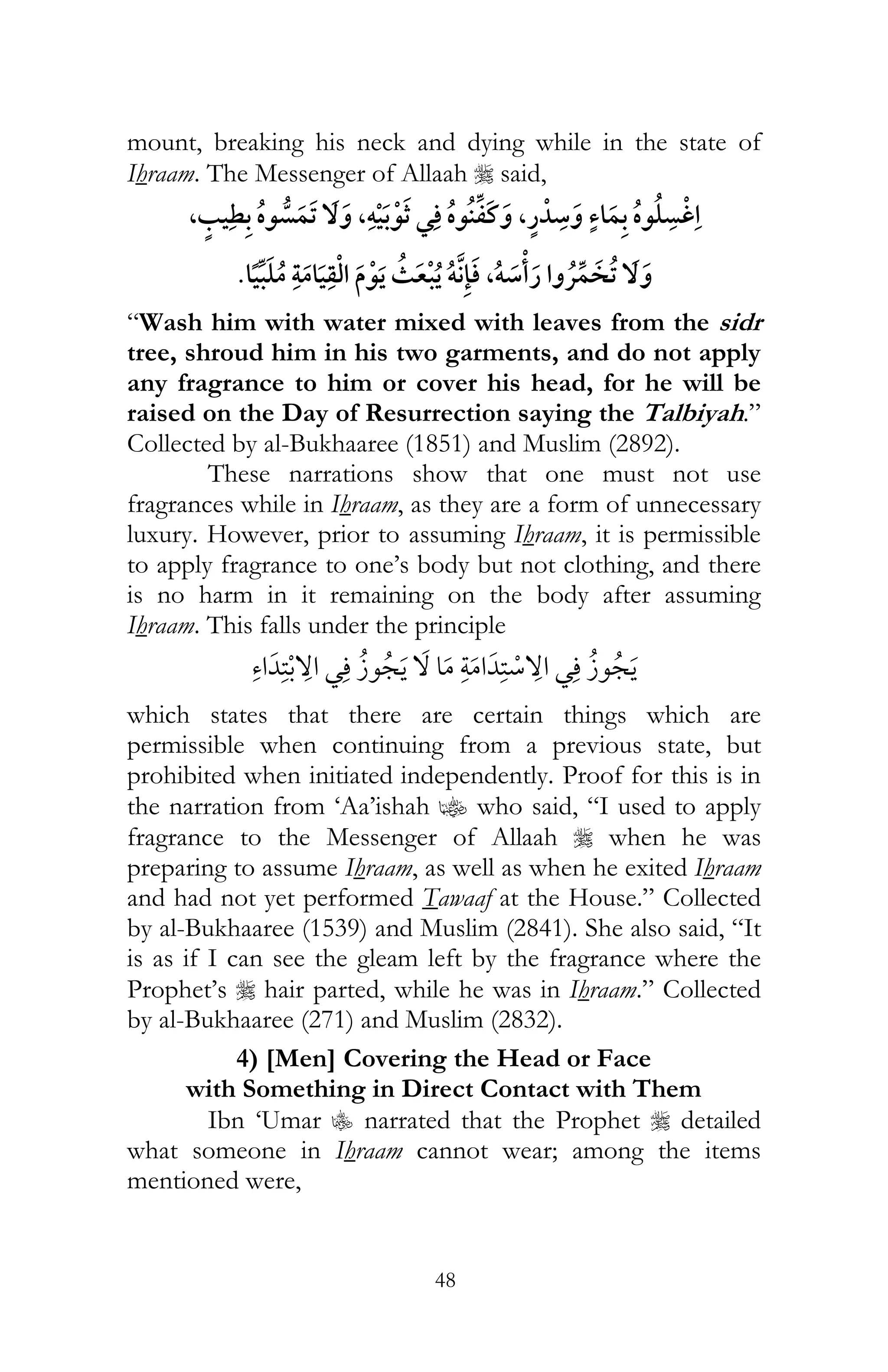 48
mount, breaking his neck and dying while in the state of
Ihraam. The Messenger of Allaah r said,
,,¯ ,ï ¯
ï ,ï ¯
“Wash him with water mixed with leaves from the sidr
tree, shroud him in his two garments, and do not apply
any fragrance to him or cover his head, for he will be
raised on the Day of Resurrection saying the Talbiyah.”
Collected by al-Bukhaaree (1851) and Muslim (2892).
These narrations show that one must not use
fragrances while in Ihraam, as they are a form of unnecessary
luxury. However, prior to assuming Ihraam, it is permissible
to apply fragrance to one’s body but not clothing, and there
is no harm in it remaining on the body after assuming
Ihraam. This falls under the principle
¯ ¯
which states that there are certain things which are
permissible when continuing from a previous state, but
prohibited when initiated independently. Proof for this is in
the narration from ‘Aa’ishah z who said, “I used to apply
fragrance to the Messenger of Allaah r when he was
preparing to assume Ihraam, as well as when he exited Ihraam
and had not yet performed Tawaaf at the House.” Collected
by al-Bukhaaree (1539) and Muslim (2841). She also said, “It
is as if I can see the gleam left by the fragrance where the
Prophet’s r hair parted, while he was in Ihraam.” Collected
by al-Bukhaaree (271) and Muslim (2832).
4) [Men] Covering the Head or Face
with Something in Direct Contact with Them
Ibn ‘Umar C narrated that the Prophet r detailed
what someone in Ihraam cannot wear; among the items
mentioned were,
 