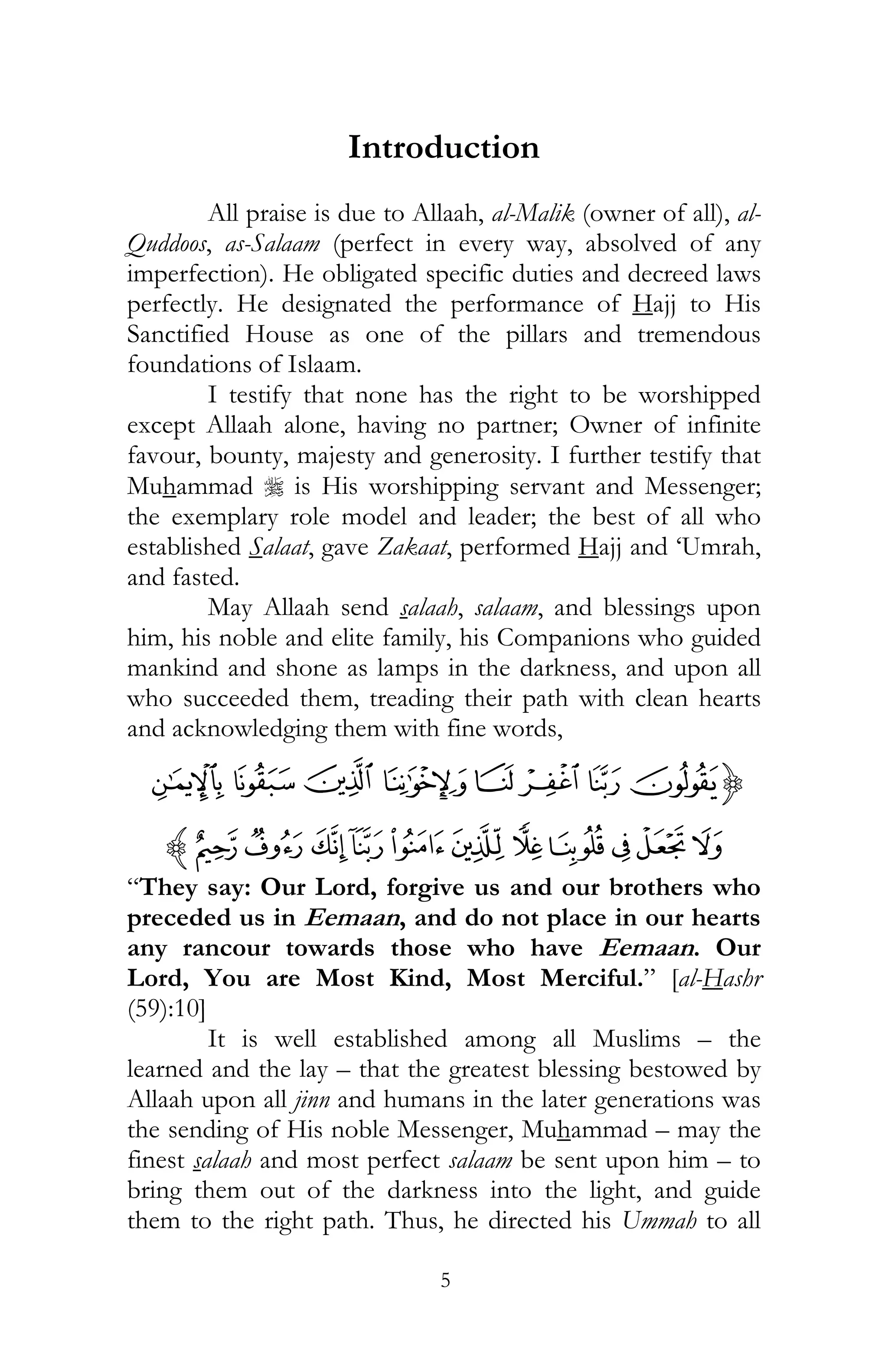 5
Introduction
All praise is due to Allaah, al-Malik (owner of all), al-
Quddoos, as-Salaam (perfect in every way, absolved of any
imperfection). He obligated specific duties and decreed laws
perfectly. He designated the performance of Hajj to His
Sanctified House as one of the pillars and tremendous
foundations of Islaam.
I testify that none has the right to be worshipped
except Allaah alone, having no partner; Owner of infinite
favour, bounty, majesty and generosity. I further testify that
Muhammad r is His worshipping servant and Messenger;
the exemplary role model and leader; the best of all who
established Salaat, gave Zakaat, performed Hajj and ‘Umrah,
and fasted.
May Allaah send salaah, salaam, and blessings upon
him, his noble and elite family, his Companions who guided
mankind and shone as lamps in the darkness, and upon all
who succeeded them, treading their path with clean hearts
and acknowledging them with fine words,
{LKJI H GFE
WV UTSRQ PONMz
“They say: Our Lord, forgive us and our brothers who
preceded us in Eemaan, and do not place in our hearts
any rancour towards those who have Eemaan. Our
Lord, You are Most Kind, Most Merciful.” [al-Hashr
(59):10]
It is well established among all Muslims – the
learned and the lay – that the greatest blessing bestowed by
Allaah upon all jinn and humans in the later generations was
the sending of His noble Messenger, Muhammad – may the
finest salaah and most perfect salaam be sent upon him – to
bring them out of the darkness into the light, and guide
them to the right path. Thus, he directed his Ummah to all
 