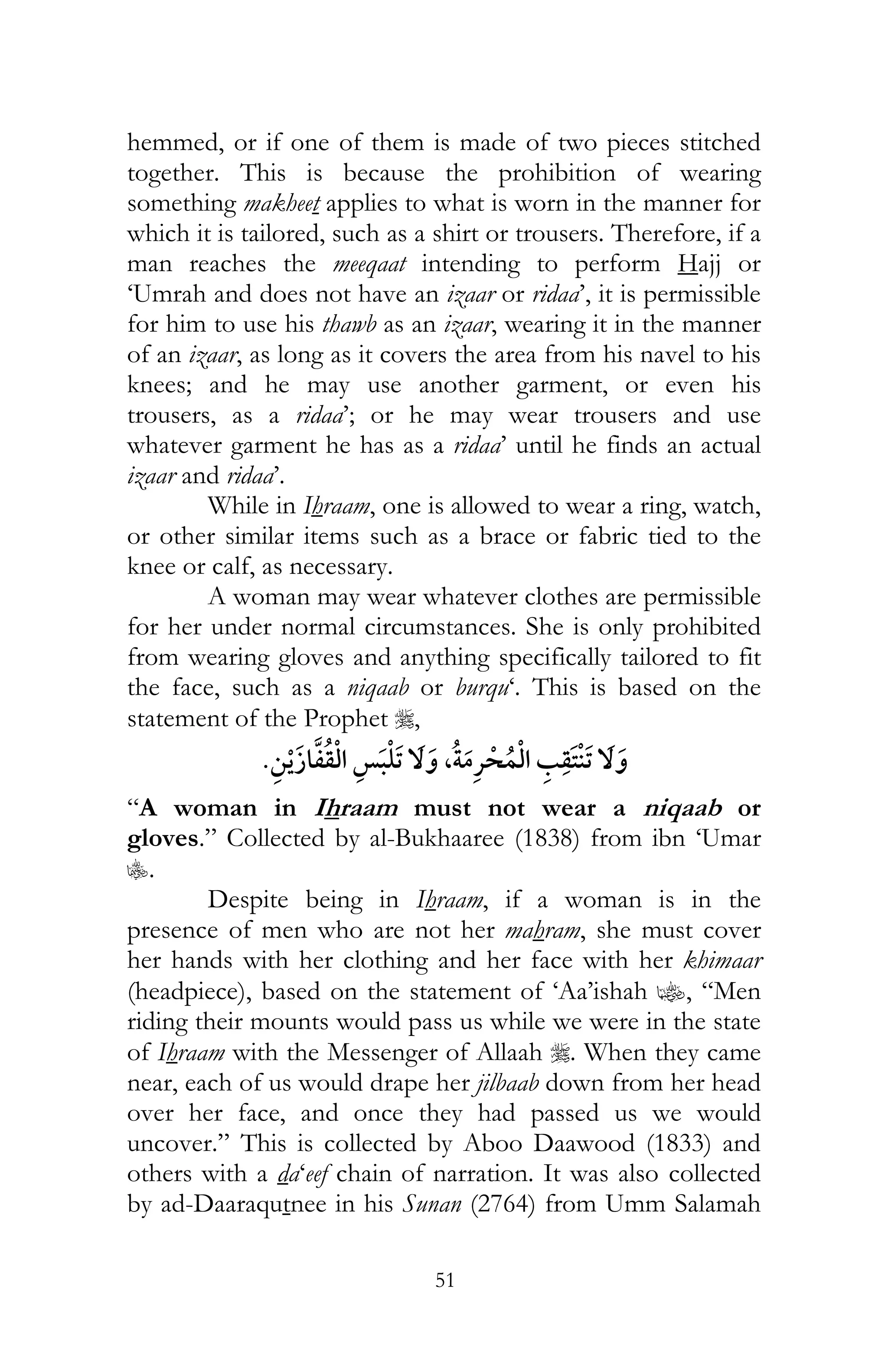 51
hemmed, or if one of them is made of two pieces stitched
together. This is because the prohibition of wearing
something makheet applies to what is worn in the manner for
which it is tailored, such as a shirt or trousers. Therefore, if a
man reaches the meeqaat intending to perform Hajj or
‘Umrah and does not have an izaar or ridaa’, it is permissible
for him to use his thawb as an izaar, wearing it in the manner
of an izaar, as long as it covers the area from his navel to his
knees; and he may use another garment, or even his
trousers, as a ridaa’; or he may wear trousers and use
whatever garment he has as a ridaa’ until he finds an actual
izaar and ridaa’.
While in Ihraam, one is allowed to wear a ring, watch,
or other similar items such as a brace or fabric tied to the
knee or calf, as necessary.
A woman may wear whatever clothes are permissible
for her under normal circumstances. She is only prohibited
from wearing gloves and anything specifically tailored to fit
the face, such as a niqaab or burqu‘. This is based on the
statement of the Prophet r,
¯, ¯
“A woman in Ihraam must not wear a niqaab or
gloves.” Collected by al-Bukhaaree (1838) from ibn ‘Umar
C.
Despite being in Ihraam, if a woman is in the
presence of men who are not her mahram, she must cover
her hands with her clothing and her face with her khimaar
(headpiece), based on the statement of ‘Aa’ishah z, “Men
riding their mounts would pass us while we were in the state
of Ihraam with the Messenger of Allaah r. When they came
near, each of us would drape her jilbaab down from her head
over her face, and once they had passed us we would
uncover.” This is collected by Aboo Daawood (1833) and
others with a da‘eef chain of narration. It was also collected
by ad-Daaraqutnee in his Sunan (2764) from Umm Salamah
 