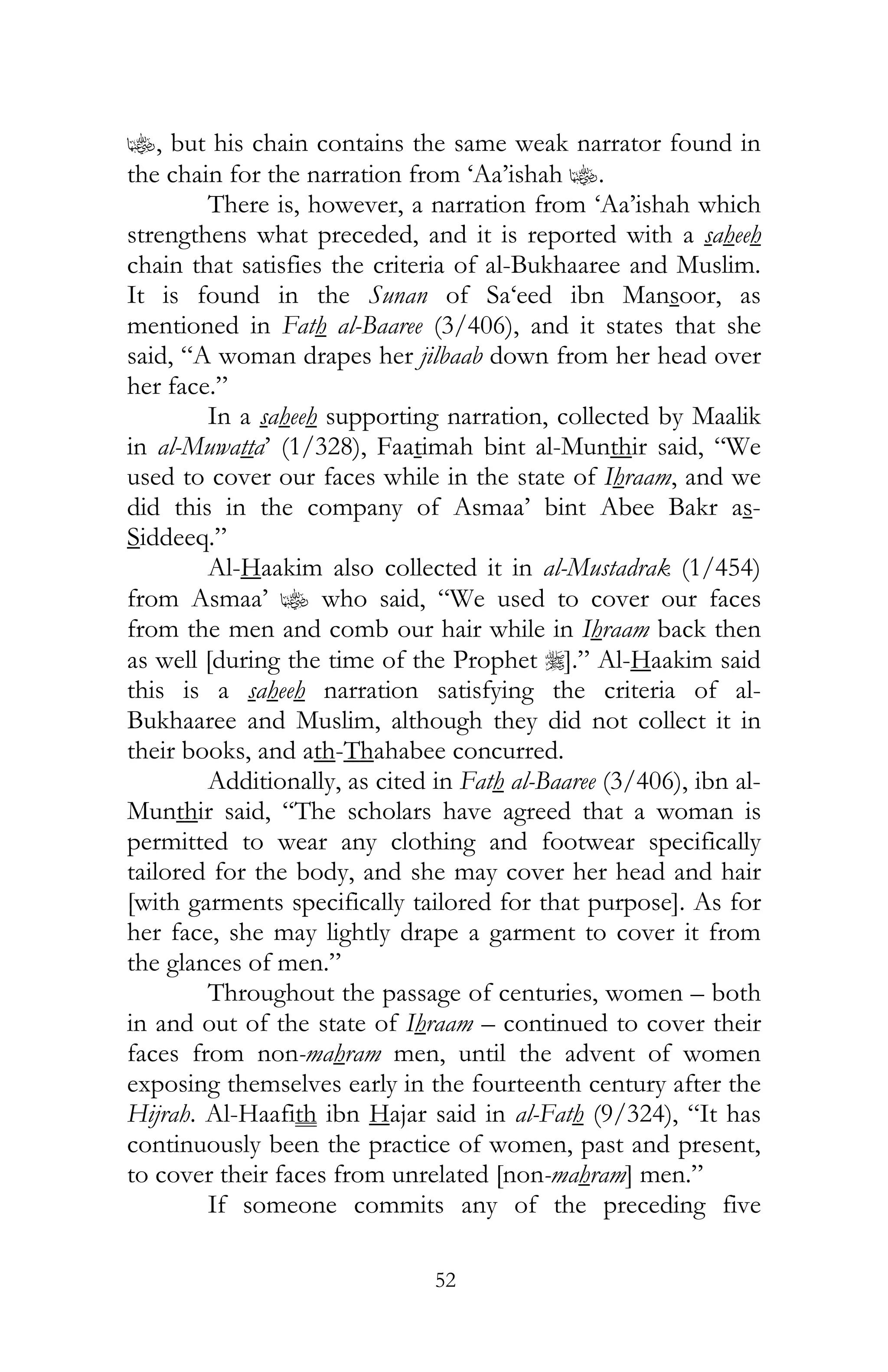 52
z, but his chain contains the same weak narrator found in
the chain for the narration from ‘Aa’ishah z.
There is, however, a narration from ‘Aa’ishah which
strengthens what preceded, and it is reported with a saheeh
chain that satisfies the criteria of al-Bukhaaree and Muslim.
It is found in the Sunan of Sa‘eed ibn Mansoor, as
mentioned in Fath al-Baaree (3/406), and it states that she
said, “A woman drapes her jilbaab down from her head over
her face.”
In a saheeh supporting narration, collected by Maalik
in al-Muwatta’ (1/328), Faatimah bint al-Munthir said, “We
used to cover our faces while in the state of Ihraam, and we
did this in the company of Asmaa’ bint Abee Bakr as-
Siddeeq.”
Al-Haakim also collected it in al-Mustadrak (1/454)
from Asmaa’ z who said, “We used to cover our faces
from the men and comb our hair while in Ihraam back then
as well [during the time of the Prophet r].” Al-Haakim said
this is a saheeh narration satisfying the criteria of al-
Bukhaaree and Muslim, although they did not collect it in
their books, and ath-Thahabee concurred.
Additionally, as cited in Fath al-Baaree (3/406), ibn al-
Munthir said, “The scholars have agreed that a woman is
permitted to wear any clothing and footwear specifically
tailored for the body, and she may cover her head and hair
[with garments specifically tailored for that purpose]. As for
her face, she may lightly drape a garment to cover it from
the glances of men.”
Throughout the passage of centuries, women – both
in and out of the state of Ihraam – continued to cover their
faces from non-mahram men, until the advent of women
exposing themselves early in the fourteenth century after the
Hijrah. Al-Haafith ibn Hajar said in al-Fath (9/324), “It has
continuously been the practice of women, past and present,
to cover their faces from unrelated [non-mahram] men.”
If someone commits any of the preceding five
 