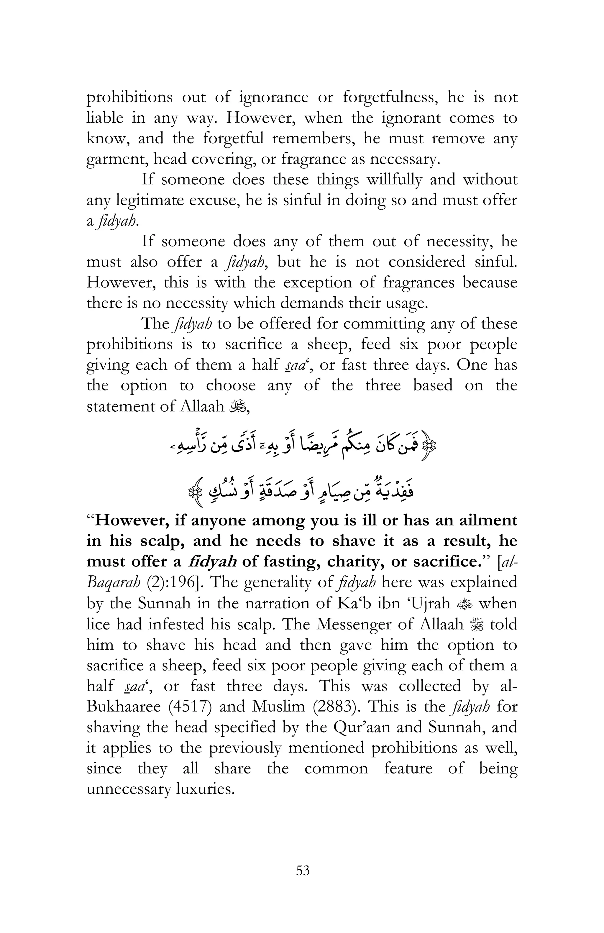 53
prohibitions out of ignorance or forgetfulness, he is not
liable in any way. However, when the ignorant comes to
know, and the forgetful remembers, he must remove any
garment, head covering, or fragrance as necessary.
If someone does these things willfully and without
any legitimate excuse, he is sinful in doing so and must offer
a fidyah.
If someone does any of them out of necessity, he
must also offer a fidyah, but he is not considered sinful.
However, this is with the exception of fragrances because
there is no necessity which demands their usage.
The fidyah to be offered for committing any of these
prohibitions is to sacrifice a sheep, feed six poor people
giving each of them a half saa‘, or fast three days. One has
the option to choose any of the three based on the
statement of Allaah U,
{À¿¾½¼»º ¹¸
ÇÆÅÄÃÂÁz
“However, if anyone among you is ill or has an ailment
in his scalp, and he needs to shave it as a result, he
must offer a fidyah of fasting, charity, or sacrifice.” [al-
Baqarah (2):196]. The generality of fidyah here was explained
by the Sunnah in the narration of Ka‘b ibn ‘Ujrah t when
lice had infested his scalp. The Messenger of Allaah r told
him to shave his head and then gave him the option to
sacrifice a sheep, feed six poor people giving each of them a
half saa‘, or fast three days. This was collected by al-
Bukhaaree (4517) and Muslim (2883). This is the fidyah for
shaving the head specified by the Qur’aan and Sunnah, and
it applies to the previously mentioned prohibitions as well,
since they all share the common feature of being
unnecessary luxuries.
 