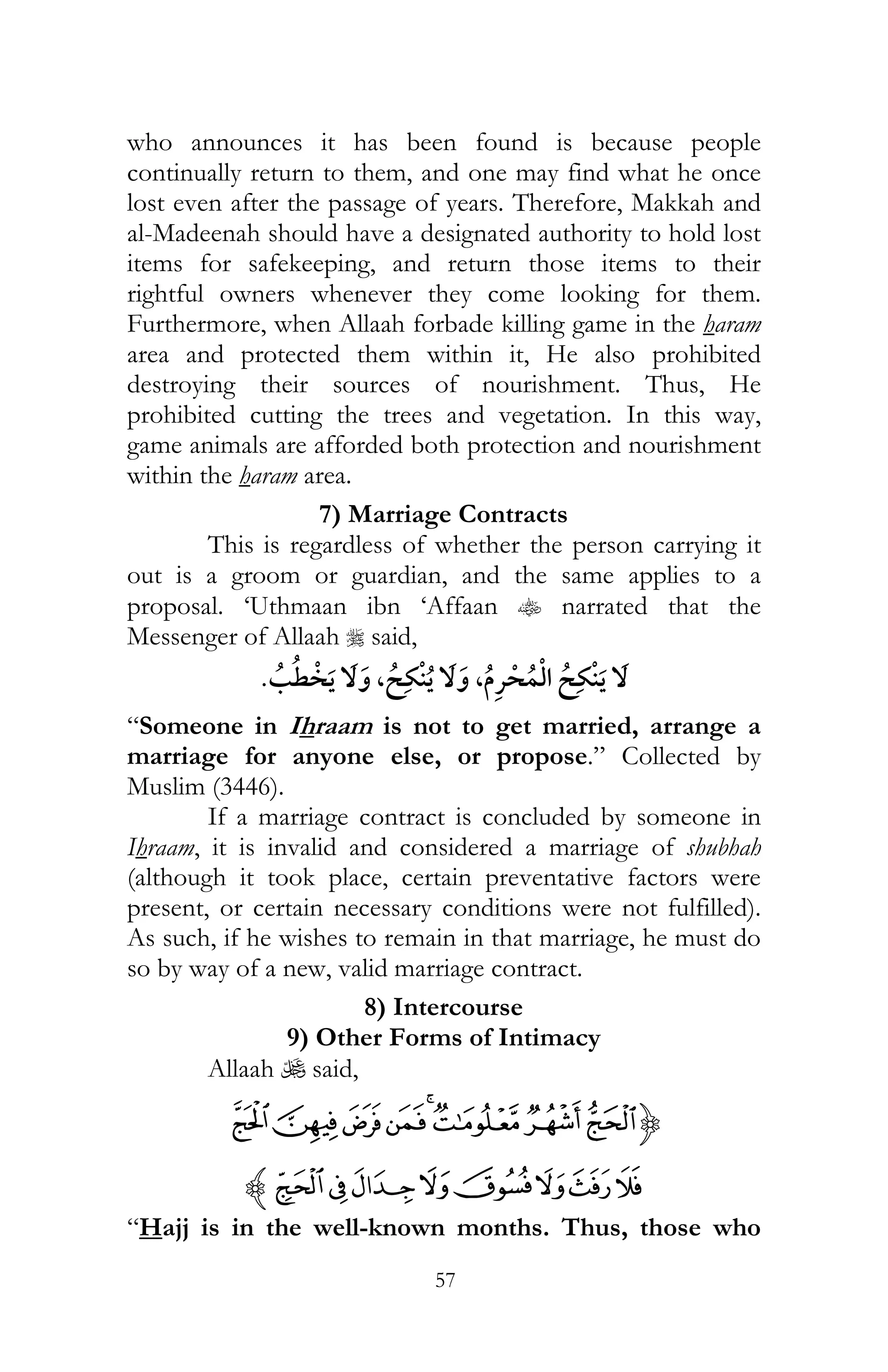 57
who announces it has been found is because people
continually return to them, and one may find what he once
lost even after the passage of years. Therefore, Makkah and
al-Madeenah should have a designated authority to hold lost
items for safekeeping, and return those items to their
rightful owners whenever they come looking for them.
Furthermore, when Allaah forbade killing game in the haram
area and protected them within it, He also prohibited
destroying their sources of nourishment. Thus, He
prohibited cutting the trees and vegetation. In this way,
game animals are afforded both protection and nourishment
within the haram area.
7) Marriage Contracts
This is regardless of whether the person carrying it
out is a groom or guardian, and the same applies to a
proposal. ‘Uthmaan ibn ‘Affaan t narrated that the
Messenger of Allaah r said,
, ¯ ¯¯ ,¯
“Someone in Ihraam is not to get married, arrange a
marriage for anyone else, or propose.” Collected by
Muslim (3446).
If a marriage contract is concluded by someone in
Ihraam, it is invalid and considered a marriage of shubhah
(although it took place, certain preventative factors were
present, or certain necessary conditions were not fulfilled).
As such, if he wishes to remain in that marriage, he must do
so by way of a new, valid marriage contract.
8) Intercourse
9) Other Forms of Intimacy
Allaah U said,
{HGFEDCBA
PONMLKJIz
“Hajj is in the well-known months. Thus, those who
 