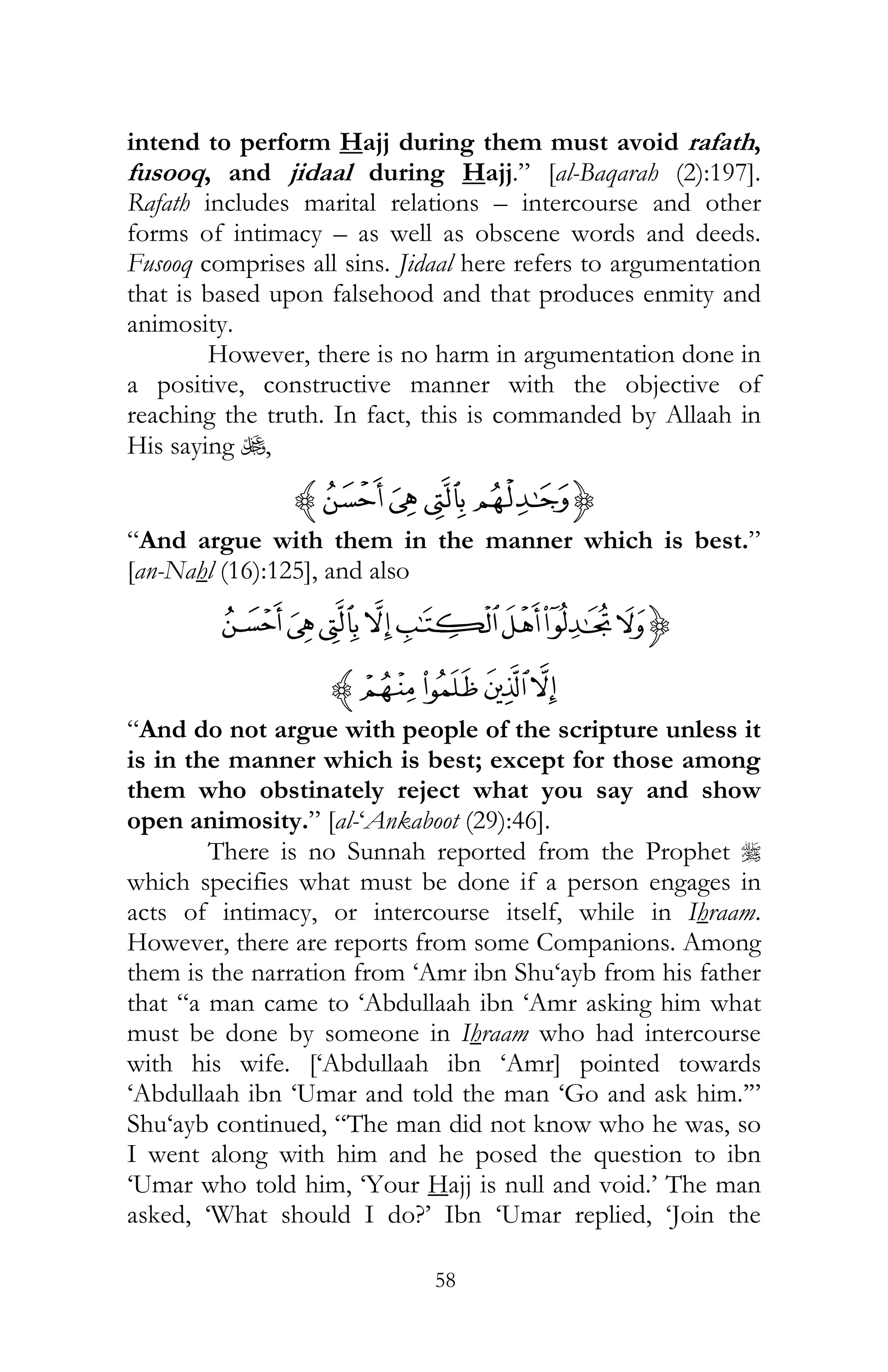 58
intend to perform Hajj during them must avoid rafath,
fusooq, and jidaal during Hajj.” [al-Baqarah (2):197].
Rafath includes marital relations – intercourse and other
forms of intimacy – as well as obscene words and deeds.
Fusooq comprises all sins. Jidaal here refers to argumentation
that is based upon falsehood and that produces enmity and
animosity.
However, there is no harm in argumentation done in
a positive, constructive manner with the objective of
reaching the truth. In fact, this is commanded by Allaah in
His saying U,
{¢¡~z
“And argue with them in the manner which is best.”
[an-Nahl (16):125], and also
{IHGFEDCB
MLK Jz
“And do not argue with people of the scripture unless it
is in the manner which is best; except for those among
them who obstinately reject what you say and show
open animosity.” [al-‘Ankaboot (29):46].
There is no Sunnah reported from the Prophet r
which specifies what must be done if a person engages in
acts of intimacy, or intercourse itself, while in Ihraam.
However, there are reports from some Companions. Among
them is the narration from ‘Amr ibn Shu‘ayb from his father
that “a man came to ‘Abdullaah ibn ‘Amr asking him what
must be done by someone in Ihraam who had intercourse
with his wife. [‘Abdullaah ibn ‘Amr] pointed towards
‘Abdullaah ibn ‘Umar and told the man ‘Go and ask him.’”
Shu‘ayb continued, “The man did not know who he was, so
I went along with him and he posed the question to ibn
‘Umar who told him, ‘Your Hajj is null and void.’ The man
asked, ‘What should I do?’ Ibn ‘Umar replied, ‘Join the
 