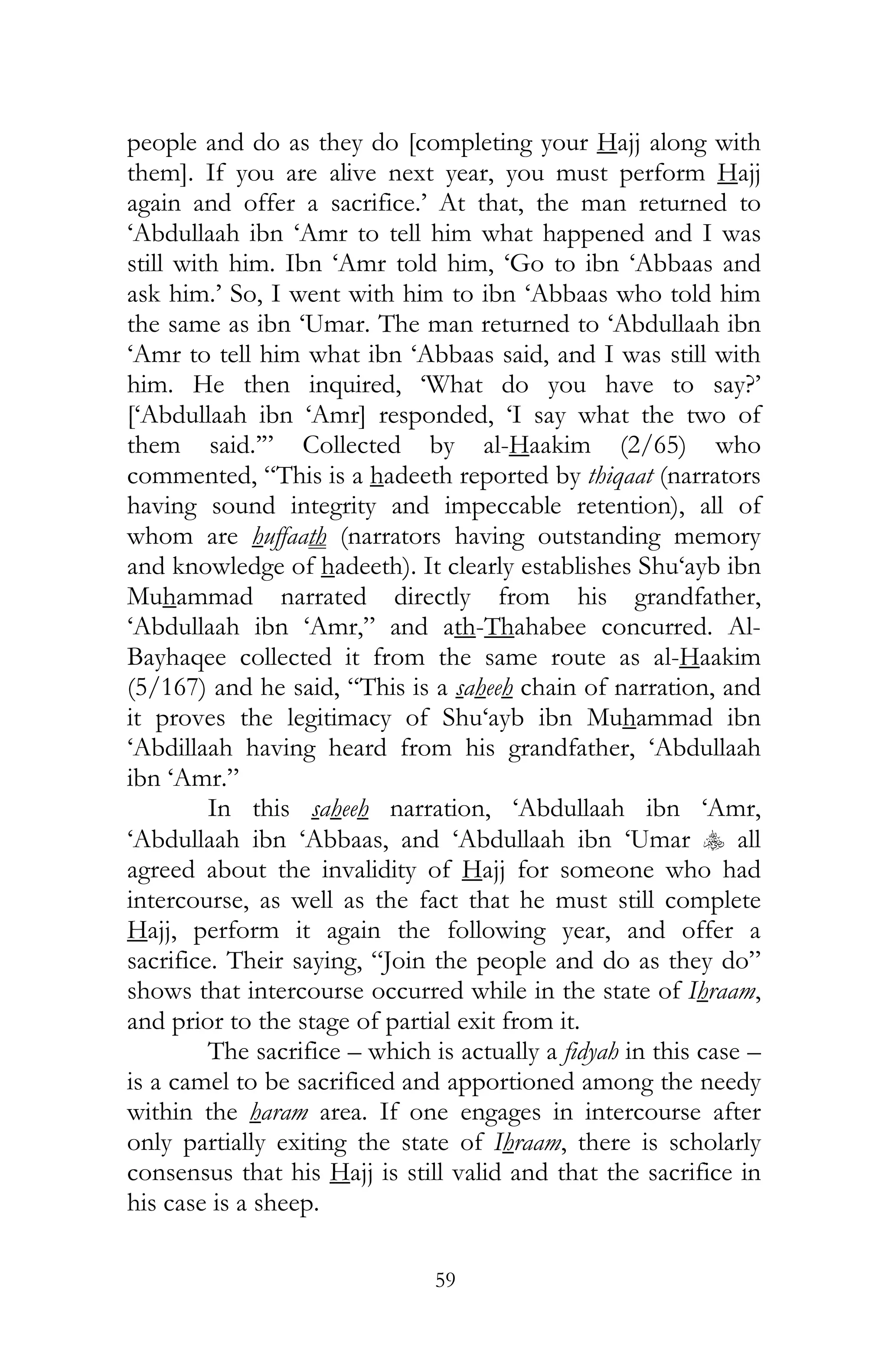 59
people and do as they do [completing your Hajj along with
them]. If you are alive next year, you must perform Hajj
again and offer a sacrifice.’ At that, the man returned to
‘Abdullaah ibn ‘Amr to tell him what happened and I was
still with him. Ibn ‘Amr told him, ‘Go to ibn ‘Abbaas and
ask him.’ So, I went with him to ibn ‘Abbaas who told him
the same as ibn ‘Umar. The man returned to ‘Abdullaah ibn
‘Amr to tell him what ibn ‘Abbaas said, and I was still with
him. He then inquired, ‘What do you have to say?’
[‘Abdullaah ibn ‘Amr] responded, ‘I say what the two of
them said.’” Collected by al-Haakim (2/65) who
commented, “This is a hadeeth reported by thiqaat (narrators
having sound integrity and impeccable retention), all of
whom are huffaath (narrators having outstanding memory
and knowledge of hadeeth). It clearly establishes Shu‘ayb ibn
Muhammad narrated directly from his grandfather,
‘Abdullaah ibn ‘Amr,” and ath-Thahabee concurred. Al-
Bayhaqee collected it from the same route as al-Haakim
(5/167) and he said, “This is a saheeh chain of narration, and
it proves the legitimacy of Shu‘ayb ibn Muhammad ibn
‘Abdillaah having heard from his grandfather, ‘Abdullaah
ibn ‘Amr.”
In this saheeh narration, ‘Abdullaah ibn ‘Amr,
‘Abdullaah ibn ‘Abbaas, and ‘Abdullaah ibn ‘Umar y all
agreed about the invalidity of Hajj for someone who had
intercourse, as well as the fact that he must still complete
Hajj, perform it again the following year, and offer a
sacrifice. Their saying, “Join the people and do as they do”
shows that intercourse occurred while in the state of Ihraam,
and prior to the stage of partial exit from it.
The sacrifice – which is actually a fidyah in this case –
is a camel to be sacrificed and apportioned among the needy
within the haram area. If one engages in intercourse after
only partially exiting the state of Ihraam, there is scholarly
consensus that his Hajj is still valid and that the sacrifice in
his case is a sheep.
 