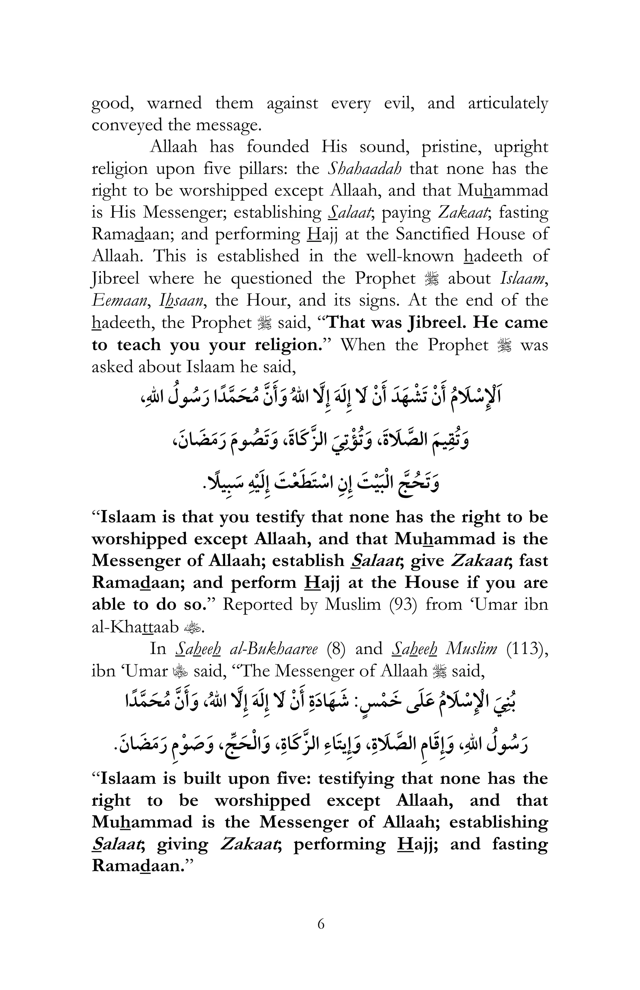 6
good, warned them against every evil, and articulately
conveyed the message.
Allaah has founded His sound, pristine, upright
religion upon five pillars: the Shahaadah that none has the
right to be worshipped except Allaah, and that Muhammad
is His Messenger; establishing Salaat; paying Zakaat; fasting
Ramadaan; and performing Hajj at the Sanctified House of
Allaah. This is established in the well-known hadeeth of
Jibreel where he questioned the Prophet r about Islaam,
Eemaan, Ihsaan, the Hour, and its signs. At the end of the
hadeeth, the Prophet r said, “That was Jibreel. He came
to teach you your religion.” When the Prophet r was
asked about Islaam he said,
ï,
, , ¯ ,
ï ¯ ¯
“Islaam is that you testify that none has the right to be
worshipped except Allaah, and that Muhammad is the
Messenger of Allaah; establish Salaat; give Zakaat; fast
Ramadaan; and perform Hajj at the House if you are
able to do so.” Reported by Muslim (93) from ‘Umar ibn
al-Khattaab t.
In Saheeh al-Bukhaaree (8) and Saheeh Muslim (113),
ibn ‘Umar C said, “The Messenger of Allaah r said,
¯:, ï
, , , ,
“Islaam is built upon five: testifying that none has the
right to be worshipped except Allaah, and that
Muhammad is the Messenger of Allaah; establishing
Salaat; giving Zakaat; performing Hajj; and fasting
Ramadaan.”
 
