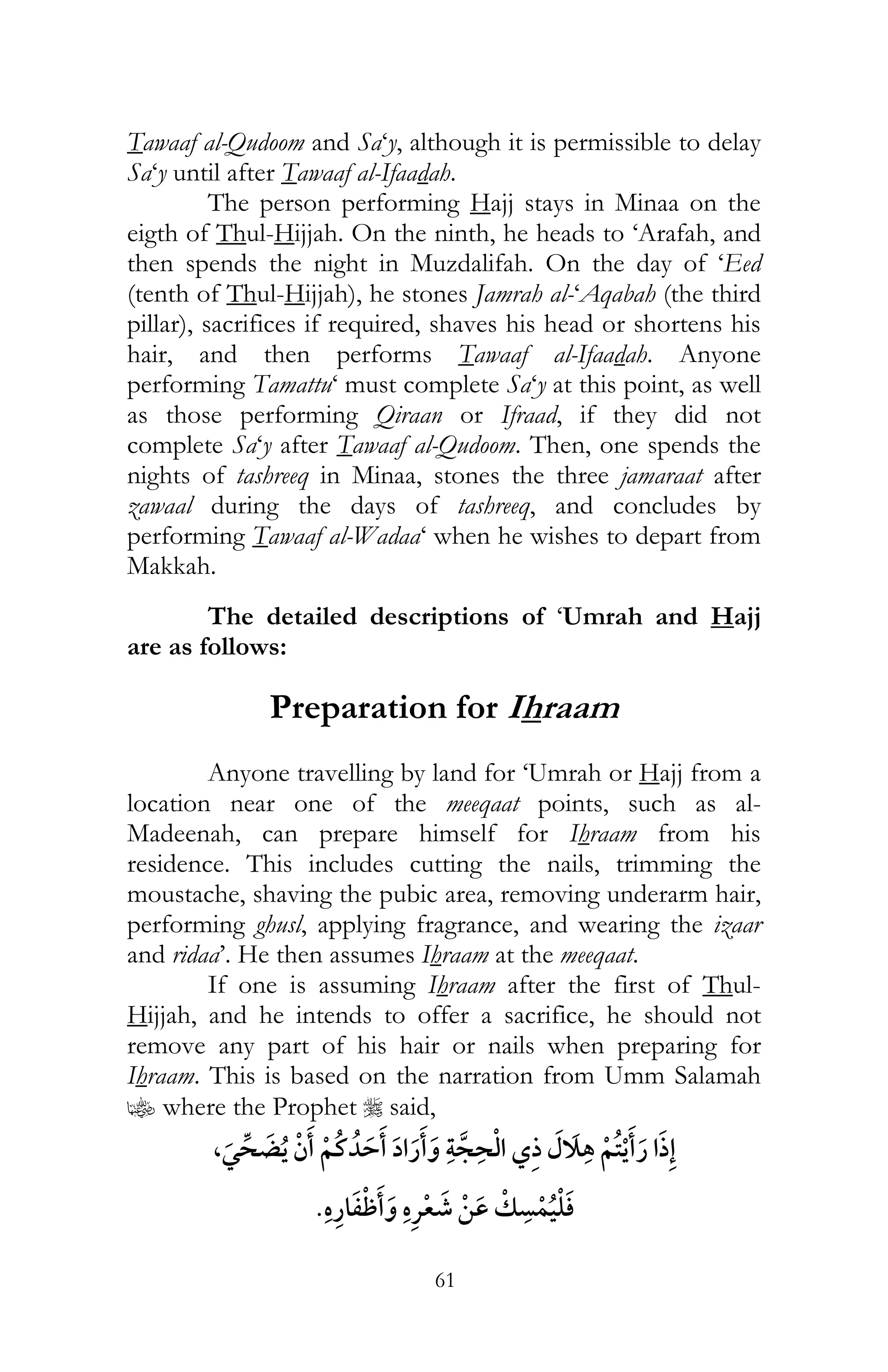61
Tawaaf al-Qudoom and Sa‘y, although it is permissible to delay
Sa‘y until after Tawaaf al-Ifaadah.
The person performing Hajj stays in Minaa on the
eigth of Thul-Hijjah. On the ninth, he heads to ‘Arafah, and
then spends the night in Muzdalifah. On the day of ‘Eed
(tenth of Thul-Hijjah), he stones Jamrah al-‘Aqabah (the third
pillar), sacrifices if required, shaves his head or shortens his
hair, and then performs Tawaaf al-Ifaadah. Anyone
performing Tamattu‘ must complete Sa‘y at this point, as well
as those performing Qiraan or Ifraad, if they did not
complete Sa‘y after Tawaaf al-Qudoom. Then, one spends the
nights of tashreeq in Minaa, stones the three jamaraat after
zawaal during the days of tashreeq, and concludes by
performing Tawaaf al-Wadaa‘ when he wishes to depart from
Makkah.
The detailed descriptions of ‘Umrah and Hajj
are as follows:
Preparation for Ihraam
Anyone travelling by land for ‘Umrah or Hajj from a
location near one of the meeqaat points, such as al-
Madeenah, can prepare himself for Ihraam from his
residence. This includes cutting the nails, trimming the
moustache, shaving the pubic area, removing underarm hair,
performing ghusl, applying fragrance, and wearing the izaar
and ridaa’. He then assumes Ihraam at the meeqaat.
If one is assuming Ihraam after the first of Thul-
Hijjah, and he intends to offer a sacrifice, he should not
remove any part of his hair or nails when preparing for
Ihraam. This is based on the narration from Umm Salamah
z where the Prophet r said,
,¯
¯
 