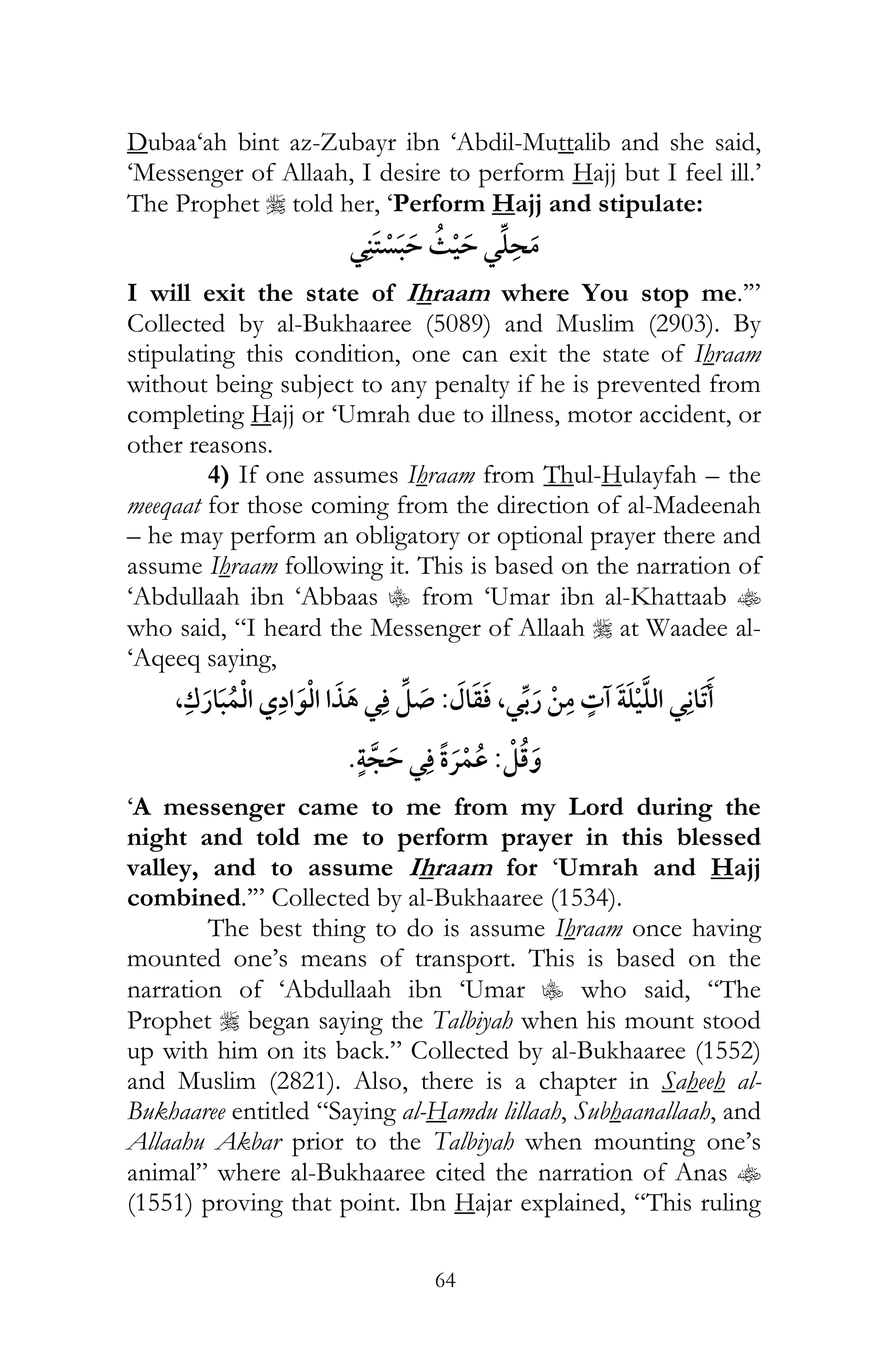 64
Dubaa‘ah bint az-Zubayr ibn ‘Abdil-Muttalib and she said,
‘Messenger of Allaah, I desire to perform Hajj but I feel ill.’
The Prophet r told her, ‘Perform Hajj and stipulate:
¯ ¯
I will exit the state of Ihraam where You stop me.’”
Collected by al-Bukhaaree (5089) and Muslim (2903). By
stipulating this condition, one can exit the state of Ihraam
without being subject to any penalty if he is prevented from
completing Hajj or ‘Umrah due to illness, motor accident, or
other reasons.
4) If one assumes Ihraam from Thul-Hulayfah – the
meeqaat for those coming from the direction of al-Madeenah
– he may perform an obligatory or optional prayer there and
assume Ihraam following it. This is based on the narration of
‘Abdullaah ibn ‘Abbaas C from ‘Umar ibn al-Khattaab t
who said, “I heard the Messenger of Allaah r at Waadee al-
‘Aqeeq saying,
¯,¯:¯,
:¯ ¯
‘A messenger came to me from my Lord during the
night and told me to perform prayer in this blessed
valley, and to assume Ihraam for ‘Umrah and Hajj
combined.’” Collected by al-Bukhaaree (1534).
The best thing to do is assume Ihraam once having
mounted one’s means of transport. This is based on the
narration of ‘Abdullaah ibn ‘Umar C who said, “The
Prophet r began saying the Talbiyah when his mount stood
up with him on its back.” Collected by al-Bukhaaree (1552)
and Muslim (2821). Also, there is a chapter in Saheeh al-
Bukhaaree entitled “Saying al-Hamdu lillaah, Subhaanallaah, and
Allaahu Akbar prior to the Talbiyah when mounting one’s
animal” where al-Bukhaaree cited the narration of Anas t
(1551) proving that point. Ibn Hajar explained, “This ruling
 