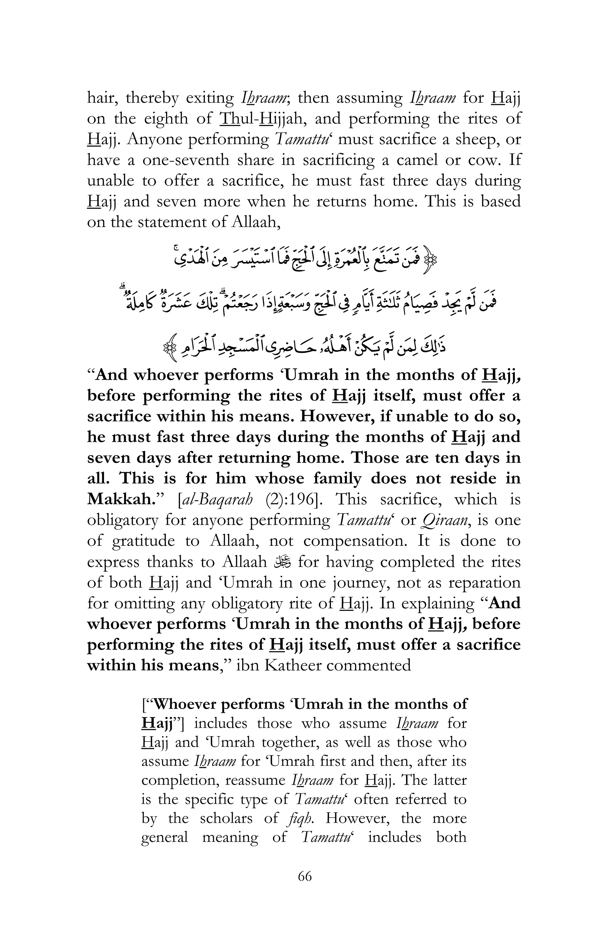 66
hair, thereby exiting Ihraam; then assuming Ihraam for Hajj
on the eighth of Thul-Hijjah, and performing the rites of
Hajj. Anyone performing Tamattu‘ must sacrifice a sheep, or
have a one-seventh share in sacrificing a camel or cow. If
unable to offer a sacrifice, he must fast three days during
Hajj and seven more when he returns home. This is based
on the statement of Allaah,
{ÔÓÒÑÐÏÎÍÌË
âáàßÞÝÜÛÚÙØ×ÖÕãä
ìëêéèçæåz
“And whoever performs ‘Umrah in the months of Hajj,
before performing the rites of Hajj itself, must offer a
sacrifice within his means. However, if unable to do so,
he must fast three days during the months of Hajj and
seven days after returning home. Those are ten days in
all. This is for him whose family does not reside in
Makkah.” [al-Baqarah (2):196]. This sacrifice, which is
obligatory for anyone performing Tamattu‘ or Qiraan, is one
of gratitude to Allaah, not compensation. It is done to
express thanks to Allaah U for having completed the rites
of both Hajj and ‘Umrah in one journey, not as reparation
for omitting any obligatory rite of Hajj. In explaining “And
whoever performs ‘Umrah in the months of Hajj, before
performing the rites of Hajj itself, must offer a sacrifice
within his means,” ibn Katheer commented
[“Whoever performs ‘Umrah in the months of
Hajj”] includes those who assume Ihraam for
Hajj and ‘Umrah together, as well as those who
assume Ihraam for ‘Umrah first and then, after its
completion, reassume Ihraam for Hajj. The latter
is the specific type of Tamattu‘ often referred to
by the scholars of fiqh. However, the more
general meaning of Tamattu‘ includes both
 