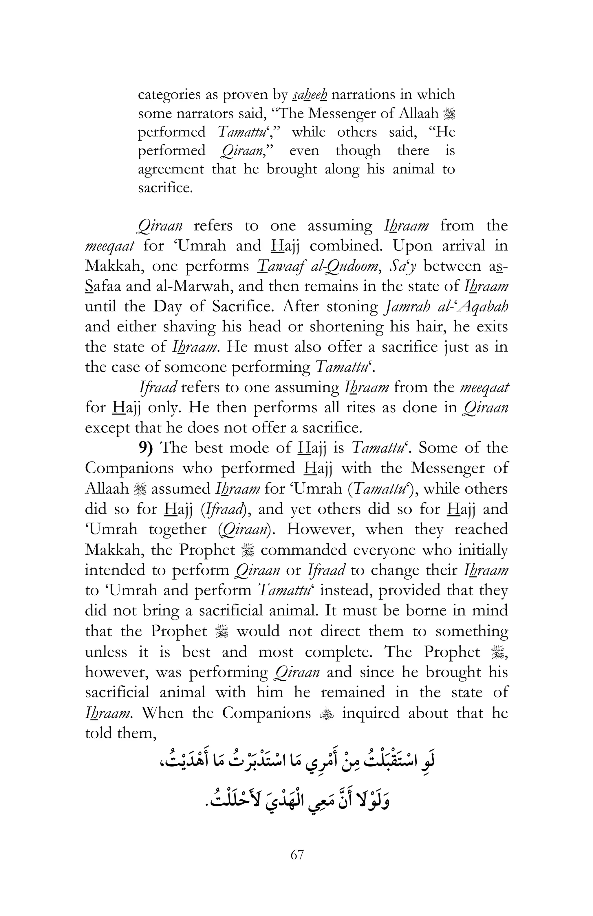 67
categories as proven by saheeh narrations in which
some narrators said, “The Messenger of Allaah r
performed Tamattu‘,” while others said, “He
performed Qiraan,” even though there is
agreement that he brought along his animal to
sacrifice.
Qiraan refers to one assuming Ihraam from the
meeqaat for ‘Umrah and Hajj combined. Upon arrival in
Makkah, one performs Tawaaf al-Qudoom, Sa‘y between as-
Safaa and al-Marwah, and then remains in the state of Ihraam
until the Day of Sacrifice. After stoning Jamrah al-‘Aqabah
and either shaving his head or shortening his hair, he exits
the state of Ihraam. He must also offer a sacrifice just as in
the case of someone performing Tamattu‘.
Ifraad refers to one assuming Ihraam from the meeqaat
for Hajj only. He then performs all rites as done in Qiraan
except that he does not offer a sacrifice.
9) The best mode of Hajj is Tamattu‘. Some of the
Companions who performed Hajj with the Messenger of
Allaah r assumed Ihraam for ‘Umrah (Tamattu‘), while others
did so for Hajj (Ifraad), and yet others did so for Hajj and
‘Umrah together (Qiraan). However, when they reached
Makkah, the Prophet r commanded everyone who initially
intended to perform Qiraan or Ifraad to change their Ihraam
to ‘Umrah and perform Tamattu‘ instead, provided that they
did not bring a sacrificial animal. It must be borne in mind
that the Prophet r would not direct them to something
unless it is best and most complete. The Prophet r,
however, was performing Qiraan and since he brought his
sacrificial animal with him he remained in the state of
Ihraam. When the Companions y inquired about that he
told them,
,¯ ¯ ¯ ¯
¯¯
 