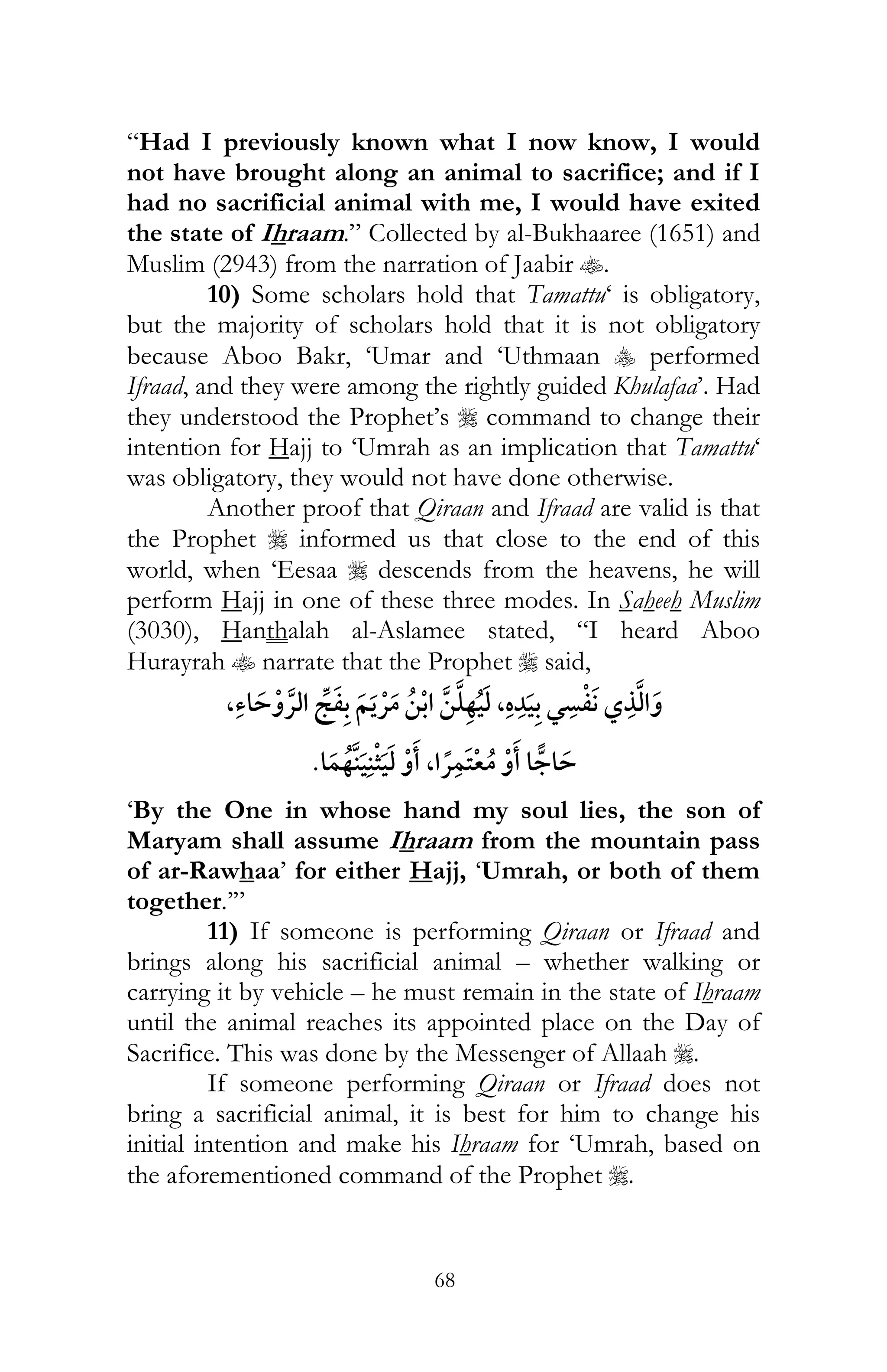 68
“Had I previously known what I now know, I would
not have brought along an animal to sacrifice; and if I
had no sacrificial animal with me, I would have exited
the state of Ihraam.” Collected by al-Bukhaaree (1651) and
Muslim (2943) from the narration of Jaabir t.
10) Some scholars hold that Tamattu‘ is obligatory,
but the majority of scholars hold that it is not obligatory
because Aboo Bakr, ‘Umar and ‘Uthmaan y performed
Ifraad, and they were among the rightly guided Khulafaa’. Had
they understood the Prophet’s r command to change their
intention for Hajj to ‘Umrah as an implication that Tamattu‘
was obligatory, they would not have done otherwise.
Another proof that Qiraan and Ifraad are valid is that
the Prophet r informed us that close to the end of this
world, when ‘Eesaa r descends from the heavens, he will
perform Hajj in one of these three modes. In Saheeh Muslim
(3030), Hanthalah al-Aslamee stated, “I heard Aboo
Hurayrah t narrate that the Prophet r said,
, ¯ ¯ , ¯
, ¯
‘By the One in whose hand my soul lies, the son of
Maryam shall assume Ihraam from the mountain pass
of ar-Rawhaa’ for either Hajj, ‘Umrah, or both of them
together.’”
11) If someone is performing Qiraan or Ifraad and
brings along his sacrificial animal – whether walking or
carrying it by vehicle – he must remain in the state of Ihraam
until the animal reaches its appointed place on the Day of
Sacrifice. This was done by the Messenger of Allaah r.
If someone performing Qiraan or Ifraad does not
bring a sacrificial animal, it is best for him to change his
initial intention and make his Ihraam for ‘Umrah, based on
the aforementioned command of the Prophet r.
 