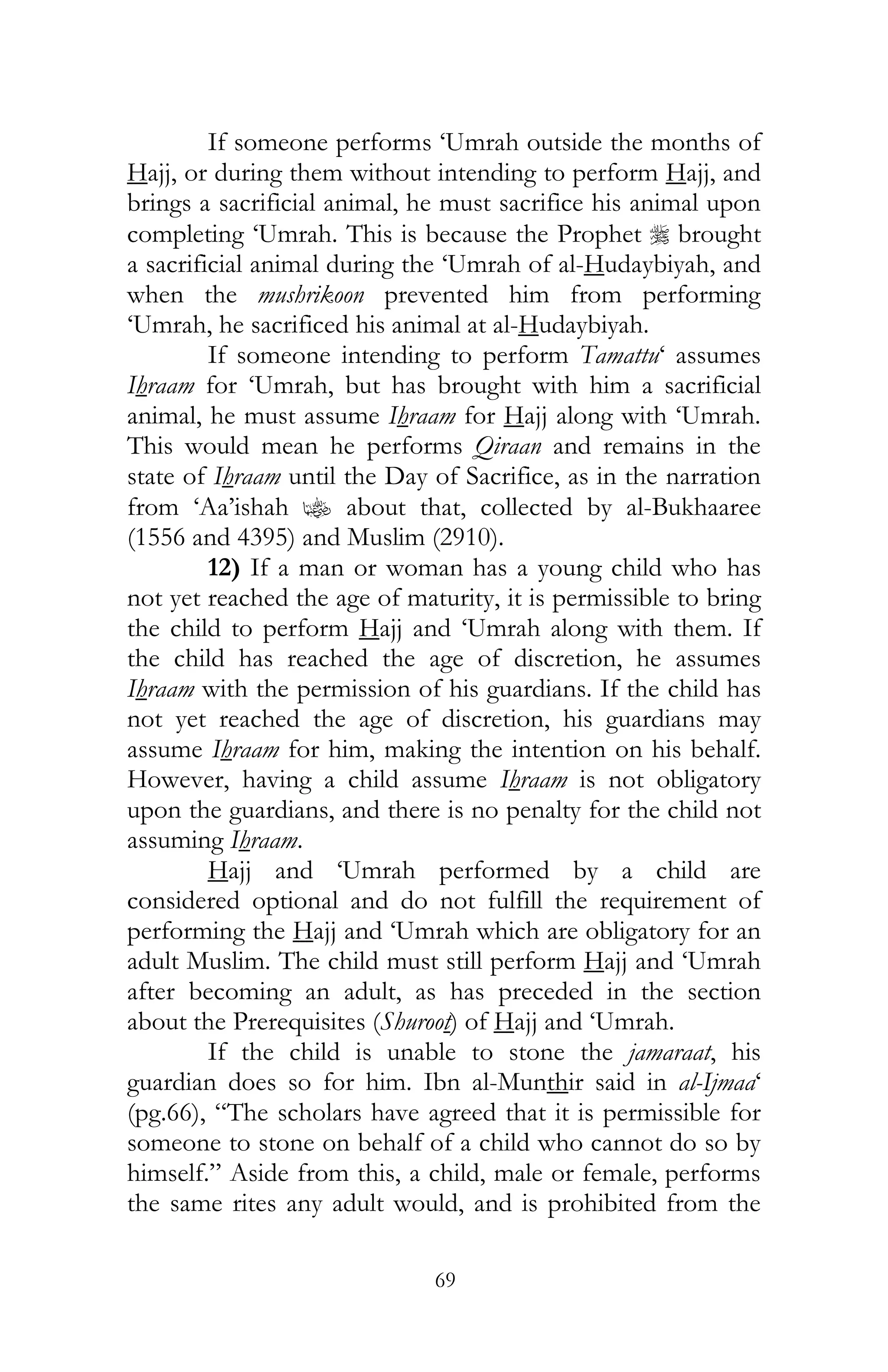69
If someone performs ‘Umrah outside the months of
Hajj, or during them without intending to perform Hajj, and
brings a sacrificial animal, he must sacrifice his animal upon
completing ‘Umrah. This is because the Prophet r brought
a sacrificial animal during the ‘Umrah of al-Hudaybiyah, and
when the mushrikoon prevented him from performing
‘Umrah, he sacrificed his animal at al-Hudaybiyah.
If someone intending to perform Tamattu‘ assumes
Ihraam for ‘Umrah, but has brought with him a sacrificial
animal, he must assume Ihraam for Hajj along with ‘Umrah.
This would mean he performs Qiraan and remains in the
state of Ihraam until the Day of Sacrifice, as in the narration
from ‘Aa’ishah z about that, collected by al-Bukhaaree
(1556 and 4395) and Muslim (2910).
12) If a man or woman has a young child who has
not yet reached the age of maturity, it is permissible to bring
the child to perform Hajj and ‘Umrah along with them. If
the child has reached the age of discretion, he assumes
Ihraam with the permission of his guardians. If the child has
not yet reached the age of discretion, his guardians may
assume Ihraam for him, making the intention on his behalf.
However, having a child assume Ihraam is not obligatory
upon the guardians, and there is no penalty for the child not
assuming Ihraam.
Hajj and ‘Umrah performed by a child are
considered optional and do not fulfill the requirement of
performing the Hajj and ‘Umrah which are obligatory for an
adult Muslim. The child must still perform Hajj and ‘Umrah
after becoming an adult, as has preceded in the section
about the Prerequisites (Shuroot) of Hajj and ‘Umrah.
If the child is unable to stone the jamaraat, his
guardian does so for him. Ibn al-Munthir said in al-Ijmaa‘
(pg.66), “The scholars have agreed that it is permissible for
someone to stone on behalf of a child who cannot do so by
himself.” Aside from this, a child, male or female, performs
the same rites any adult would, and is prohibited from the
 
